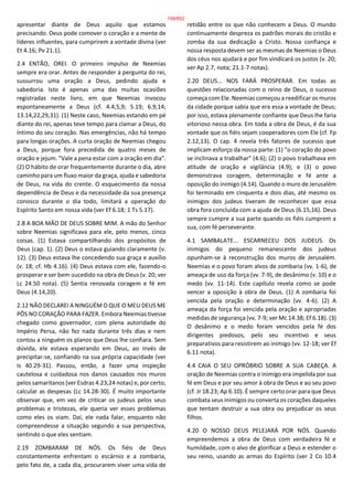 apresentar diante de Deus aquilo que estamos
precisando. Deus pode comover o coração e a mente de
líderes influentes, para cumprirem a vontade divina (ver
Et 4.16; Pv 21.1).
2.4 ENTÃO, OREI. O primeiro impulso de Neemias
sempre era orar. Antes de responder à pergunta do rei,
sussurrou uma oração a Deus, pedindo ajuda e
sabedoria. Isto é apenas uma das muitas ocasiões
registradas neste livro, em que Neemias invocou
espontaneamente a Deus (cf. 4.4,5,9; 5.19; 6.9,14;
13.14,22,29,31). (1) Neste caso, Neemias estando em pé
diante do rei, apenas teve tempo para clamar a Deus, do
íntimo do seu coração. Nas emergências, não há tempo
para longas orações. A curta oração de Neemias chegou
a Deus, porque fora precedida de quatro meses de
oração e jejum. "Vale a pena estar com a oração em dia".
(2) O hábito de orar frequentemente durante o dia, abre
caminho para um fluxo maior da graça, ajuda e sabedoria
de Deus, na vida do crente. O esquecimento da nossa
dependência de Deus e da necessidade da sua presença
conosco durante o dia todo, limitará a operação do
Espírito Santo em nossa vida (ver Ef 6.18; 1 Ts 5.17).
2.8 A BOA MÃO DE DEUS SOBRE MIM. A mão do Senhor
sobre Neemias significava para ele, pelo menos, cinco
coisas. (1) Estava compartilhando dos propósitos de
Deus (cap. 1). (2) Deus o estava guiando claramente (v.
12). (3) Deus estava lhe concedendo sua graça e auxílio
(v. 18; cf. Hb 4.16). (4) Deus estava com ele, fazendo-o
prosperar e ser bem-sucedido na obra de Deus (v. 20; ver
Lc 24.50 nota). (5) Sentia renovada coragem e fé em
Deus (4.14,20).
2.12 NÃO DECLAREI A NINGUÉM O QUE O MEU DEUS ME
PÔS NO CORAÇÃO PARA FAZER. Embora Neemias tivesse
chegado como governador, com plena autoridade do
Império Persa, não fez nada durante três dias e nem
contou a ninguém os planos que Deus lhe confiara. Sem
dúvida, ele estava esperando em Deus, ao invés de
precipitar-se, confiando na sua própria capacidade (ver
Is 40.29-31). Passou, então, a fazer uma inspeção
cautelosa e cuidadosa nos danos causados nos muros
pelos samaritanos (ver Esdras 4.23,24 notas) e, por certo,
calcular as despesas (Lc 14.28-30). É muito importante
observar que, em vez de criticar os judeus pelos seus
problemas e tristezas, ele queria ver esses problemas
como eles os viam. Daí, ele nada falar, enquanto não
compreendesse a situação segundo a sua perspectiva,
sentindo o que eles sentiam.
2.19 ZOMBARAM DE NÓS. Os fiéis de Deus
constantemente enfrentam o escárnio e a zombaria,
pelo fato de, a cada dia, procurarem viver uma vida de
retidão entre os que não conhecem a Deus. O mundo
continuamente despreza os padrões morais do cristão e
zomba da sua dedicação a Cristo. Nossa confiança e
nossa resposta devem ser as mesmas de Neemias o Deus
dos céus nos ajudará e por fim vindicará os justos (v. 20;
ver Ap 2.7, nota; 21.1-7 notas).
2.20 DEUS... NOS FARÁ PROSPERAR. Em todas as
questões relacionadas com o reino de Deus, o sucesso
começa com Ele. Neemias começou a reedificar os muros
da cidade porque sabia que era essa a vontade de Deus;
por isso, estava plenamente confiante que Deus lhe faria
vitorioso nessa obra. Em toda a obra de Deus, é da sua
vontade que os fiéis sejam cooperadores com Ele (cf. Fp
2.12,13). O cap. 4 revela três fatores de sucesso que
implicam esforço da nossa parte: (1) "o coração do povo
se inclinava a trabalhar" (4.6); (2) o povo trabalhava em
atitude de oração e vigilância (4.9); e (3) o povo
demonstrava coragem, determinação e fé ante a
oposição do inimigo (4.14). Quando o muro de Jerusalém
foi terminado em cinquenta e dois dias, até mesmo os
inimigos dos judeus tiveram de reconhecer que essa
obra fora concluída com a ajuda de Deus (6.15,16). Deus
sempre cumpre a sua parte quando os fiéis cumprem a
sua, com fé perseverante.
4.1 SAMBALATE... ESCARNECEU DOS JUDEUS. Os
inimigos do pequeno remanescente dos judeus
opunham-se à reconstrução dos muros de Jerusalém.
Neemias e o povo foram alvos de zombaria (vv. 1-6), de
ameaça de uso da força (vv. 7-9), de desânimo (v. 10) e o
medo (vv. 11-14). Este capítulo revela como se pode
vencer a oposição à obra de Deus. (1) A zombaria foi
vencida pela oração e determinação (vv. 4-6). (2) A
ameaça da força foi vencida pela oração e apropriadas
medidas de segurança (vv. 7-9; ver Mc 14.38; Ef 6.18). (3)
O desânimo e o medo foram vencidos pela fé dos
dirigentes piedosos, pelo seu incentivo e seus
preparativos para resistirem ao inimigo (vv. 12-18; ver Ef
6.11 nota).
4.4 CAIA O SEU OPRÓBRIO SOBRE A SUA CABEÇA. A
oração de Neemias contra o inimigo era impelida por sua
fé em Deus e por seu amor à obra de Deus e ao seu povo
(cf. Jr 18.23; Ap 6.10). É sempre certo orar para que Deus
combata seus inimigos ou converta os corações daqueles
que tentam destruir a sua obra ou prejudicar os seus
filhos.
4.20 O NOSSO DEUS PELEJARÁ POR NÓS. Quando
empreendemos a obra de Deus com verdadeira fé e
humildade, com o alvo de glorificar a Deus e estender o
seu reino, usando as armas do Espírito (ver 2 Co 10.4
159/852
 