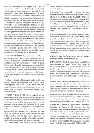 com uma mensagem e uma exigência. (1) Deus se
revelou como o Deus Todo-Poderoso (hb. El Shaddai),
significando que Ele era onipotente e que nada lhe era
impossível. Como Deus Todo-Poderoso, Ele podia
cumprir suas promessas, quando na esfera natural tudo
dizia ser impossível o seu cumprimento. Então, seria por
um milagre que Deus traria ao mundo o filho prometido
a Abrão (vv. 15-19; 35.11; Is 13.6; Rm 4.19; Hb 11.12). (2)
Deus ordenou que Abrão andasse diante dEle e que fosse
perfeito (i.e., totalmente dedicado ao cumprimento da
sua vontade). Assim como a fé de Abrão foi necessária
na efetuação do concerto com Deus, assim também um
esforço sincero para agradá-lo era agora necessário, para
continuação das bênçãos de Deus, segundo o concerto
feito (22.16-18). A fé de Abrão tinha que estar unida à
sua obediência - (Rm 1.5); senão ele estaria inabilitado
para participar dos propósitos eternos de Deus. Noutras
palavras, as promessas e os milagres de Deus somente
serão realizados quando seu povo busca viver de
maneira irrepreensível, tendo o seu coração voltado
para Ele (5.24; 6.9; Dt 13.4; ver Mt 17.20 nota).
17.2 O MEU CONCERTO. Deus já tinha prometido, por
concerto, que daria a Abrão a terra prometida (cap. 15);
agora, Ele renova essa promessa, declarando que de
Abrão descenderiam muitas nações e reis (v. 6), que o
Senhor seria o Deus dos seus descendentes, e que Sarai,
a sua esposa, daria à luz um filho e seria mãe de nações
e reis (vv. 15,16). Abrão e seus descendentes veriam o
cumprimento do concerto à medida que se dedicassem
a Deus e às obrigações do concerto (vv. 9-14; ver 15.6
nota).
17.5 NÃO... ABRÃO, MAS ABRAÃO. Abrão significa pai
elevado; Abraão significa pai de uma multidão (ver a
nota seguinte; Ne 9.7; Rm 4.17). Na Bíblia, uma nova
experiência com Deus, muitas vezes, requeria um novo
nome para a pessoa, simbolizando aquele novo
relacionamento.
17.7 PARA TE SER A TI POR DEUS. A razão de ser e a
realidade do concerto de Deus com Abraão era Deus ser
o Deus único de Abraão e dos seus descendentes (vv.
7,8). A promessa de Deus de te ser a ti por Deus é a
promessa mais grandiosa das Escrituras. É a primeira
promessa, a promessa fundamental, na qual se baseiam
todas as demais promessas. Significa que Deus assume o
compromisso, sem reservas, com o seu povo fiel, para
ser o seu Deus, seu escudo e seu galardão (ver 15.1
nota). Significa, também, que a graça de Deus, seu
perdão, promessas, proteção, orientação, bondade,
ajuda e bênção são dados aos seus com amor (Jr 11.4;
24.7; 30.22; 32.38; Ez 11.20; 36.28; Zc 8.8). Todos os
crentes herdam essa mesma promessa mediante sua fé
em Cristo (Gl 3.16).
17.8 PERPÉTUA POSSESSÃO. Abraão e seus
descendentes físicos receberiam, pela promessa divina,
a terra de Canaã (12.7; 13.15; 15.7,18-21). O concerto
era perpétuo do ponto de vista de Deus. Ele poderia ser
violado somente pelos descendentes de Abraão (Is 24.5;
Jr 31.32); assim sendo, a posse da terra dependia da
condição da obediência a Deus (v. 9; ver v. 1 nota; ver o
estudo O CONCERTO DE DEUS COM ABRAÃO, ISAQUE E
JACÓ)
17.11 CIRCUNCIDAREIS. A circuncisão seria um sinal e
selo do concerto que Deus fez com Abraão e seus
descendentes. (1) Era um sinal ou marca que denotava
terem aceito o concerto com Deus e de terem o próprio
Deus como Senhor deles. (2) Era um sinal da justiça que
tinham mediante a fé (15.6; Rm 4.11). (3) Era um meio
de fazer o povo lembrar-se das promessas que Deus lhes
dera, e das suas próprias obrigações pessoais ante o
concerto (v. 14).
17.15 SARA. Sara significa princesa e denota a posição
dela como mãe das nações e reis (v. 16).
17.17 ABRAÃO... RIU-SE. É provável que Abraão tenha
experimentado por algum tempo certa dose de
descrença (18.12). Saiba-se que até mesmo pessoas de
grande fé podem, em certos momentos, enfrentar
dúvidas. Quando assim acontecer conosco, não devemos
deixar de avançar com perseverança na nossa
obediência a Deus, clamando-lhe para renovar a nossa
fé.
18.2 TRÊS VARÕES. Um dos três homens era, sem dúvida,
uma manifestação de Deus em forma humana, e os
outros dois eram anjos que apareceram como homens.
É possível que Abraão não tenha reconhecido, logo de
início, que os visitantes eram Deus e dois anjos.
18.14 HAVERIA COISA ALGUMA DIFÍCIL AO SENHOR?
Deus quer que compreendamos que Ele tem poder para
cumprir aquilo que Ele prometeu. Jesus realçou essa
verdade quando disse: A Deus tudo é possível (Mt 19.26).
18.19 ELE HÁ DE ORDENAR A SEUS FILHOS... PARA QUE
GUARDEM O CAMINHO DO SENHOR. De vital
importância na chamada de Abraão foi o propósito de
Deus para que ele fosse um líder espiritual em casa e
ensinasse a seus filhos o caminho do Senhor. Com a
chamada de Abraão, Deus estabeleceu o pai como o
responsável na família para ensinar os filhos para que
guardem o caminho do SENHOR, para agirem com justiça
e juízo (ver Dt 6.7 nota; ver o estudo PAIS E FILHOS)
16/852
 