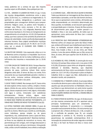 nota), podemos ter a certeza de que não importa
quantas sejam as dificuldades, Deus pelejará por nós.
5.1 FOI... GRANDE O CLAMOR DO POVO. O cap. 5 trata
das injustas desigualdades econômicas entre o povo
judeu. (1) Os ricos, i.e., a nobreza e os magistrados (v. 7)
oprimiam os pobres, obrigando-os a penhorar suas
propriedades para conseguirem dinheiro para comprar
alimento. Nalguns casos, os pobres eram forçados a
entregar seus filhos como escravos a fim de não
morrerem de fome (vv. 1-5). Indignado, Neemias lutou
contra essas injustiças (v. 6) e levou os transgressores ao
arrependimento e à correção (vv. 12,13). (2) O pecado da
cobiça, que leva a pessoa a tirar proveito do próximo em
tempos de calamidade, revela a profunda depravação da
natureza humana. Deus julgará semelhantes injustiças
perpetradas entre as pessoas (cf. Pv 28.27; ver Cl 3.25
nota; ver o estudo O CUIDADO DOS POBRES E
NECESSITADOS)
5.6 MUITO ME ENFADEI. Esta expressão refere-se à ira
de Neemias contra a injustiça e a iniquidade. Sua ira era
justa. A inexistência de tal ira indica indiferença ante o
sofrimento dos inocentes e necessitados (ver Lc 19.45
nota).
5.15 POR CAUSA DO TEMOR DE DEUS. Porque Neemias
temia a Deus, não usava sua autoridade para tirar
proveito do povo, conforme tinham feito outros
dirigentes antes dele. O temor de Deus no crente, fá-lo
consciente da sua responsabilidade perante o Senhor e
faz-nos evitar, inclusive práticas disfarçadas, como
manipular ou defraudar o seu povo.
5.18 DE TODO O VINHO. Nos tempos do AT, havia vinho
de toda espécie vinhos novos e velhos, simples e mistos
alguns, diretos da uva; outros, fervidos e concentrados;
alguns, doces e espessos como o mel; alguns, misturados
com água e outros, misturados com substâncias
entorpecentes. Desses vinhos, alguns eram
fermentados, outros não (ver Pv 23.30 nota; ver o estudo
O VINHO NOS TEMPOS DO ANTIGO TESTAMENTO, e O
VINHO NOS TEMPOS DO NOVO TESTAMENTO (1)e (2))
6.3 ESTOU FAZENDO UMA GRANDE OBRA. O povo de
Deus precisa ter a devida visão da grandeza da obra para
qual Ele os chama. Mesmo que a tarefa ou contribuição,
como indivíduos, pareça simples ou de pouca
importância, nós, coletivamente como o povo de Deus,
estamos "fazendo uma grande obra". Neemias manteve-
se firme no seu objetivo de reconstruir os muros, não
permitindo que nem amigos, nem inimigos desviassem a
sua atenção da obra, até que a terminasse. Uma grande
visão, unida a uma fé inabalável, leva a efeito a realização
do propósito de Deus para nossa vida e para nossa
geração.
6.12 CONHECI QUE... NÃO ERA DEUS QUEM O ENVIARA.
Todos que declaram ser mensageiros de Deus devem ser
examinados e provados, se de fato são homens de Deus.
Há os que se apresentam como crentes, afirmando que
estão empreendendo um ministério determinado por
Deus quando, na realidade, os tais buscam apenas glória
e prosperidade para si mesmos. O povo de Deus precisa
de discernimento para julgar o caráter pessoal e a
lealdade a Deus e aos seus padrões, de todos que se
apresentam como porta-vozes de Deus (ver o estudo
FALSOS MESTRES)
6.14 PROFETAS QUE PROCURARAM ATEMORIZAR-ME.
Neemias sofreu um ataque por parte dos falsos irmãos
que, embora afirmassem que trabalhavam para honrar a
Deus, na realidade, estavam aliados aos inimigos de
Deus. Essa traição a Deus e ao seu reino, por falsos
crentes, é uma das piores aflições que os fiéis servos de
Deus, às vezes, têm que suportar (ver At 20.28-31; 2 Co
11.26).
6.15 ACABOU-SE, POIS, O MURO. A construção do muro
terminou (1) porque Deus estava com o seu povo (2.20;
4.15,20); (2) porque o povo tinha um dirigente corajoso,
dedicado e decidido, Neemias, que dependia
exclusivamente de Deus como sua proteção e fonte de
poder (vv. 3,9; 5.14-19); e (3) porque o povo se dispôs a
trabalhar (4.6) e a seguir seu líder, dedicando-se com
denodo à tarefa, até completá-la.
7.2 HOMEM FIEL E TEMENTE A DEUS. O princípio bíblico
na escolha de obreiros para a obra de Deus é o de indicar
aqueles que são perseverantes na fidelidade a Deus e à
sua Palavra e que demonstram um santo temor quanto
a evitar o pecado e suas consequências (ver os estudos
QUALIFICAÇÕES MORAIS DO PASTOR, e ENSINO BÍBLICO
PARA O CRENTE)
8.1 TODO O POVO SE AJUNTOU. Os caps. 8-10 descrevem
um dos maiores avivamentos do AT e apontam vários
princípios fundamentais para um avivamento e
renovação espirituais. O avivamento e a renovação,
procedem exclusivamente de Deus. Os instrumentos que
o propiciam são: a Palavra de Deus (vv. 1-8), a oração (v.
6), a confissão de pecados (cap. 9), um coração
quebrantado e contrito (v. 9), renúncia às práticas
pecaminosas da sociedade contemporânea (9.2) e
renovação do compromisso de andar segundo a vontade
de Deus e de fazer da Palavra de Deus o nosso viver
(10.29).
160/852
 