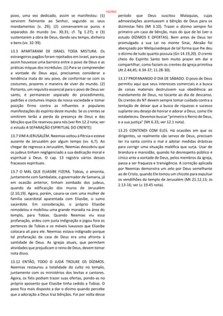 povo, uma vez dedicado, assim se manifestou: (1)
servirem fielmente ao Senhor, segundo os seus
mandamentos (v. 29); (2) conservarem-se puros e
separados do mundo (vv. 30,31; cf. Tg 1.27); e (3)
sustentarem a obra de Deus, dando seu tempo, dinheiro
e bens (vv. 32-39).
13.3 APARTARAM DE ISRAEL TODA MISTURA. Os
estrangeiros pagãos foram rejeitados em Israel, para que
assim houvesse uma barreira entre o povo de Deus e as
práticas iníquas dos incrédulos. (1) Para se compreender
a vontade de Deus aqui, precisamos considerar a
tendência inata do seu povo, de conformar-se com os
costumes, prazeres e maneira de viver do mundo. (2)
Portanto, um requisito essencial para o povo de Deus ser
santo, é permanecer separado do procedimento,
padrões e costumes ímpios da nossa sociedade e tomar
posição firme contra as influentes e populares
manifestações do espírito deste mundo. Se os crentes se
omitirem terão a perda da presença de Deus e das
bênçãos que Ele reservou para nós (ver Rm 12.2 nota; ver
o estudo A SEPARAÇÃO ESPIRITUAL DO CRENTE)
13.7 VIM A JERUSALÉM. Neemias voltou à Pérsia e esteve
ausente de Jerusalém por algum tempo (vv. 6,7). Ao
chegar de regresso a Jerusalém, Neemias descobriu que
os judeus tinham negligenciado a sua dedicação moral e
espiritual a Deus. O cap. 13 registra vários desses
fracassos espirituais.
13.7 O MAL QUE ELIASIBE FIZERA. Tobias, o amonita,
juntamente com Sambalate, o governador de Samaria, já
em ocasião anterior, tinham zombado dos judeus,
quando da edificacção dos muros de Jerusalém
(2.10,19). Agora, porém, casara-se com uma mulher de
família sacerdotal aparentada com Eliasibe, o sumo
sacerdote. Em consideração, o próprio Eliasibe
remodelou e mobiliou uma grande moradia na área do
templo, para Tobias. Quando Neemias viu essa
profanação, ardeu com justa indignação e jogou fora os
pertences de Tobias e os móveis luxuosos que Eliasibe
colocara ali para ele. Neemias estava indignado porque
tal profanação da casa de Deus era uma afronta à
santidade de Deus. As igrejas atuais, que permitem
atividades que prejudicam o reino de Deus, devem tomar
nota disso.
13.12 ENTÃO, TODO O JUDÁ TROUXE OS DÍZIMOS.
Neemias restaurou a totalidade do culto no templo,
juntamente com os ministérios dos levitas e cantores.
Agora, os fiéis podiam trazer suas ofertas, pondo-as no
próprio aposento que Eliasibe tinha cedido a Tobias. O
povo fica mais disposto a dar o dízimo quando percebe
que a adoração a Deus traz bênçãos. Foi por volta desse
período que Deus suscitou Malaquias, cujas
admoestações acentuavam a bênção de Deus para os
dizimistas fiéis (Ml 3.10). Trazer o dízimo sempre foi
primeiro um caso de bênção, mais do que de lei (ver o
estudo DÍZIMOS E OFERTAS). Bem antes de Deus ter
promulgado a sua Lei no monte Sinai, Abraão foi
abençoado por Melquisedeque de tal forma que lhe deu
o dízimo de tudo quanto possuía (Gn 14.19,20). O crente
cheio do Espírito Santo tem muito prazer em dar e
compartilhar, como faziam os crentes da igreja primitiva
(At 2.44,45; 4.34-37; 11.28-30).
13.17 PROFANANDO O DIA DE SÁBADO. O povo de Deus
permitiu aqui que seus interesses comerciais e a busca
de coisas materiais destruíssem sua obediência ao
mandamento de Deus, no tocante ao dia de descanso.
Os crentes do NT devem sempre tomar cuidado contra a
tentação de deixar que a busca de riquezas e sucesso
suplante seu desejo de honrar e adorar a Deus, como Ele
estabeleceu. Devemos buscar "primeiro o Reino de Deus,
e a sua justiça" (Mt 6.33; ver 12.1 nota).
13.25 CONTENDI COM ELES. Há ocasiões em que os
dirigentes, se realmente são servos de Deus, precisam
ter ira santa contra o mal e adotar medidas drásticas
para corrigir uma situação maléfica que surja. Usar de
brandura e mansidão, quando há desrespeito público e
cínico ante a vontade de Deus, pelos membros da igreja,
passa a ser fraqueza e transigência. A correção aplicada
por Neemias demonstra um zelo por Deus semelhante
ao de Cristo, quando Ele tomou um chicote para expulsar
os vendilhões do templo de Jerusalém (Mt 21.12,13; Jo
2.13-16; ver Lc 19.45 nota).
162/852
 