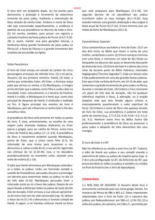 O livro tem um propósito duplo. (1) Foi escrito para
demonstrar a proteção e livramento de extermínio
iminente do povo judeu, mediante a intervenção de
Deus através da rainha Ester. Embora o nome de Deus
não seja mencionado especificamente, a evidência é
patente da sua providência no decurso de todo o livro.
(2) Foi escrito, também, para prover um registro e
contexto histórico da festa judaica de Purim (3.6,7; 9.26-
28) e, assim, manter viva para gerações futuras, a
lembrança desse grande livramento do povo judeu na
Pérsia (cf. a festa da Páscoa e o grande livramento dos
israelitas da escravidão no Egito).
Visão Panorâmica
O livro de Ester enseja um estudo do caráter de cinco
personagens principais do referido livro. (1) o rei persa,
Assuero; (2) seu primeiro ministro, Hamã; (3) Vasti, a
rainha que antecedeu Ester; (4) Ester, a formosa moça
judia que tornou-se rainha; e (5) Mardoqueu, o íntegro
primo de Ester que a adotou como filha e cuidou dela na
mocidade. Ester, naturalmente, é a heroína da história;
Hamã é o vilão; e Mardoqueu é o herói que, como alvo
principal do desprezo de Hamã, é vindicado e exaltado
no fim. A figura principal nos eventos do livro é
Mardoqueu, pois ele influenciou a rainha Ester e lhe deu
conselhos retos.
A providência de Deus está presente em todas as partes
do livro. É vista, primeiramente, na escolha de uma
virgem judia chamada Hadassa (hebraico) ou Ester
(persa e grego), para ser rainha da Pérsia, numa hora
crítica da história dos judeus (1—2; 4.4). A providência
de Deus é novamente evidente quando Mardoqueu,
primo de Ester, que a criara como filha (2.7), foi
informado de uma trama para assassinar o rei,
denunciou-a, salvou a vida do rei, e seu ato foi registrado
nas crônicas do rei (2.19-34). Isso, o rei descobriu
providencialmente no momento certo, durante uma
noite de insônia (6.1-14).
O ódio que Hamã alimentava por Mardoqueu estendeu-
se a todos os judeus. Urdiu um horrendo complô e,
usando de fraudulência, persuadiu Assuero a promulgar
um decreto para exterminar todos os judeus no dia 13
do mês adar (3.13). Mardoqueu persuadiu Ester a
interceder junto ao rei a favor dos judeus. Depois de um
jejum levado a efeito por todos os judeus de Susã, de três
dias de duração, Ester arriscou a sua vida ao aproximar-
se do trono real sem ter sido convocada (cap. 4); obteve
o favor do rei (5.1-4) e denunciou o funesto complô de
Hamã. A seguir, o rei mandou enforcar Hamã na forca
que este preparara para Mardoqueu (7.1-10). Um
segundo decreto do rei possibilitou aos judeus
triunfarem sobre os seus inimigos (8.1—9.16). Essa
ocasião motivou uma grande celebração e deu origem à
festa anual de Purim (9.17-32). O livro termina com um
relato da fama de Mardoqueu (10.1-3).
Características Especiais
Cinco características assinalam o livro de Ester. (1) É um
dos dois livros na Bíblia que levam o nome de uma
mulher, sendo Rute o outro. (2) O livro começa e termina
com uma festa, e menciona um total de dez festas ou
banquetes no decurso das quais se desenrola boa parte
do drama do livro. (3) O livro de Ester é o último dos cinco
rolos da terceira parte da Bíblia hebraica, chamados
Hagiographa (“Escritos Sagrados”). Cada um desses rolos
é lido publicamente em uma das grandes festas judaicas.
Este aqui é lido na festa de Purim, em 14-15 de adar, que
comemora o grande livramento do povo judeu na Pérsia,
durante o reinado de Ester. (4) Embora o livro mencione
um jejum de três dias de duração, não há qualquer
referência explícita a Deus, à adoração, ou à oração
(aspecto este que tem levado alguns críticos a,
insensatamente questionarem o valor espiritual do
livro). (5) Embora o nome de Deus não apareça através
do livro de Ester, sua providência é patente em toda
parte do mesmo (e.g., 2.7,17,22; 4.14; 4.16—5.2; 6.1,3-
10; 9.1). Nenhum outro livro da Bíblia ilustra tão
poderosamente a providência de Deus ao preservar o
povo judeu a despeito do ódio demoníaco dos seus
inimigos.
O Livro de Ester e o NT
Não há referência ou alusão a este livro no NT. Todavia,
o ódio de Hamã aos judeus e seu complô visando o
extermínio de todos os judeus do império persa (cap. 3;
7.4) é uma prefiguração no AT, do Anticristo do NT, que
procurará destruir todos os judeus e também os cristãos
no final da história (ver o livro de Apocalipse).
COMENTÁRIO
1.1 NOS DIAS DE ASSUERO. O Assuero deste livro é
comumente conhecido pelo seu nome grego, Xerxes. Foi
monarca da Pérsia de 486 a 465 a.C. Datas importantes
relacionadas com o livro de Ester: (1) o cativeiro dos
judeus, por Nabucodonosor, em 586 a.C. (2 Rs 25); (2) a
volta dos judeus, do cativeiro, em 538 a.C., permitida por
164/852
 