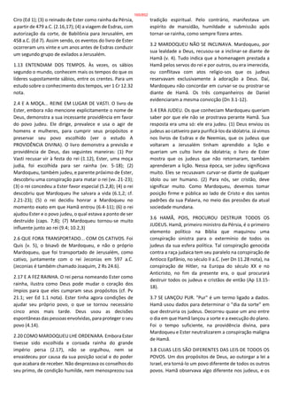 Ciro (Ed 1); (3) o reinado de Ester como rainha da Pérsia,
a partir de 479 a.C. (2.16,17); (4) a viagem de Esdras, com
autorização da corte, de Babilônia para Jerusalém, em
458 a.C. (Ed 7). Assim sendo, os eventos do livro de Ester
ocorreram uns vinte e um anos antes de Esdras conduzir
um segundo grupo de exilados a Jerusalém.
1.13 ENTENDIAM DOS TEMPOS. Às vezes, os sábios
segundo o mundo, conhecem mais os tempos do que os
líderes supostamente sábios, entre os crentes. Para um
estudo sobre o conhecimento dos tempos, ver 1 Cr 12.32
nota.
2.4 E A MOÇA... REINE EM LUGAR DE VASTI. O livro de
Ester, embora não mencione explicitamente o nome de
Deus, demonstra a sua incessante providência em favor
do povo judeu. Ele dirige, prevalece e usa o agir de
homens e mulheres, para cumprir seus propósitos e
preservar seu povo escolhido (ver o estudo A
PROVIDÊNCIA DIVINA). O livro demonstra a previsão e
providência de Deus, das seguintes maneiras: (1) Por
Vasti recusar vir à festa do rei (1.12), Ester, uma moça
judia, foi escolhida para ser rainha (vv. 5-18); (2)
Mardoqueu, também judeu, e parente próximo de Ester,
descobriu uma conspiração para matar o rei (vv. 21-23);
(3) o rei concedeu a Ester favor especial (5.2,8); (4) o rei
descobriu que Mardoqueu lhe salvara a vida (6.1,2; cf.
2.21-23); (5) o rei decidiu honrar a Mardoqueu no
momento exato em que Hamã entrou (6.4-11); (6) o rei
ajudou Ester e o povo judeu, o qual estava a ponto de ser
destruído (caps. 7;8); (7) Mardoqueu tornou-se muito
influente junto ao rei (9.4; 10.2,3)
2.6 QUE FORA TRANSPORTADO... COM OS CATIVOS. Foi
Quis (v. 5), o bisavô de Mardoqueu, e não o próprio
Mardoqueu, que foi transportado de Jerusalém, como
cativo, juntamente com o rei Jeconias em 597 a.C.
(Jeconias é também chamado Joaquim, 2 Rs 24.6).
2.17 E A FEZ RAINHA. O rei persa nomeando Ester como
rainha, ilustra como Deus pode mudar o coração dos
ímpios para que eles cumpram seus propósitos (cf. Pv
21.1; ver Ed 1.1 nota). Ester tinha agora condições de
ajudar seu próprio povo, o que se tornou necessário
cinco anos mais tarde. Deus usou as decisões
espontâneas das pessoas envolvidas, para proteger o seu
povo (4.14).
2.20 COMO MARDOQUEU LHE ORDENARA. Embora Ester
tivesse sido escolhida e coroada rainha do grande
império persa (2.17), não se orgulhou, nem se
envaideceu por causa da sua posição social e do poder
que acabara de receber. Não desprezava os conselhos do
seu primo, de condição humilde, nem menosprezou sua
tradição espiritual. Pelo contrário, manifestava um
espírito de mansidão, humildade e submissão após
tornar-se rainha, como sempre fizera antes.
3.2 MARDOQUEU NÃO SE INCLINAVA. Mardoqueu, por
sua lealdade a Deus, recusou-se a inclinar-se diante de
Hamã (v. 4). Tudo indica que a homenagem prestada a
Hamã pelos servos do rei e por outros, ou era imerecida,
ou conflitava com atos religio-sos que os judeus
reservavam exclusivamente à adoração a Deus. Daí,
Mardoqueu não concordar em curvar-se ou prostrar-se
diante de Hamã. Os três companheiros de Daniel
evidenciaram a mesma convicção (Dn 3.1-12).
3.4 ERA JUDEU. Os que conheciam Mardoqueu queriam
saber por que ele não se prostrava perante Hamã. Sua
resposta era uma só: ele era judeu. (1) Deus enviou os
judeus ao cativeiro para purificá-los da idolatria. Já vimos
nos livros de Esdras e de Neemias, que os judeus que
voltaram a Jerusalém tinham aprendido a lição e
queriam um culto livre da idolatria; o livro de Ester
mostra que os judeus que não retornaram, também
aprenderam a lição. Nessa época, ser judeu significava
muito. Eles se recusavam curvar-se diante de qualquer
ídolo ou ser humano. (2) Para nós, ser cristão, deve
significar muito. Como Mardoqueu, devemos tomar
posição firme e pública ao lado de Cristo e dos santos
padrões da sua Palavra, no meio das pressões da atual
sociedade mundana.
3.6 HAMÃ, POIS, PROCUROU DESTRUIR TODOS OS
JUDEUS. Hamã, primeiro ministro da Pérsia, é o primeiro
elemento político na Bíblia que maquinou uma
conspiração sinistra para o extermínio de todos os
judeus da sua esfera política. Tal conspiração genocida
contra a raça judaica tem seu paralelo na conspiração de
Antíoco Epifânio, no século II a.C. (ver Dn 11.28 nota), na
conspiração de Hitler, na Europa do século XX e no
Anticristo, no fim da presente era, o qual procurará
destruir todos os judeus e cristãos de então (Ap 13.15-
18).
3.7 SE LANÇOU PUR. "Pur" é um termo ligado a dados.
Hamã usou dados para determinar o "dia da sorte" em
que destruiria os judeus. Decorreu quase um ano entre
o dia em que Hamã lançou a sorte e a execução do plano.
Foi o tempo suficiente, na providência divina, para
Mardoqueu e Ester neutralizarem a conspiração maligna
de Hamã.
3.8 CUJAS LEIS SÃO DIFERENTES DAS LEIS DE TODOS OS
POVOS. Um dos propósitos de Deus, ao outorgar a lei a
Israel, era torná-lo um povo diferente de todos os outros
povos. Hamã observava algo diferente nos judeus, e os
165/852
 