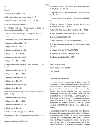 JÓ
Esboço
I. Prólogo: A Crise (1.1—2.13)
A. Jó, Sua Retidão e Seu Temor a Deus (1.1-5)
B. As Calamidades Sobrevindas a Jó (1.6—2.10)
C. Os Três Amigos de Jó (2.11-13)
II. Diálogos entre Jó e Seus Amigos: A Busca de
Resposta Humanista (3.1—31.40)
A. Primeiro Ciclo de Diálogos: A Justiça de Deus (3.1—
14.22)
1. Jó Lamenta o Dia do Seu Nascimento (3.1-26)
2. Resposta de Elifaz (4.1—5.27)
3. Réplica de Jó (6.1—7.21)
4. Resposta de Bildade (8.1-22)
5. Réplica de Jó (9.1—10.22)
6. Resposta de Zofar (11.1-20)
7. Réplica de Jó (12.1—14.22)
B. Segundo Ciclo de Diálogos: O Fim do Ímpio (15.1—
21.34)
1. Resposta de Elifaz (15.1-35)
2. Réplica de Jó (16.1—17.16)
3. Resposta de Bildade (18.1-21)
4. Réplica de Jó (19.1-29)
5. Resposta de Zofar (20.1-29)
6. Réplica de Jó (21.1-34)
C. Terceiro Ciclo de Diálogos: Jó e o Problema do Pecado
(22.1—31.40)
1. Resposta de Elifaz (22.1-30)
2. Réplica de Jó (23.1—24.25)
3. Resposta de Bildade (25.1-6)
4. Réplica de Jó (26.1-14)
5. Jó Resume a Sua Posição (27.1—31.40)
III. Discursos de Eliú: O Começo do Entendimento (32.1—
37.24)
A. Apresentação de Eliú (32.1-6a)
B. Primeiro Discurso: Deus Instrui o Ser Humano Através
da Aflição (32.6b—33.33)
C. Segundo Discurso: A Justiça de Deus e a Presunção de
Jó (34.1-37)
D. Terceiro Discurso: A Retidão é Recompensada (35.1-
16)
E. Quarto Discurso: A Excelsa Grandeza de Deus e a
Ignorância de Jó (36.1—37.24)
IV. O Senhor Responde a Jó Diretamente (38.1—42.6)
A. Deus Demonstra a Ignorância de Jó (38.1—40.2)
B. A Humildade de Jó (40.3-5)
C. Deus Repreende a Jó por Sua Crítica (40.6—41.34)
D. Jó Confessa Sua Ignorância dos Caminhos de Deus
(42.1-6)
V. Epílogo: Desfecho da Prova (42.7-17)
A. Jó Ora pelos Seus Três Amigos (42.7-9)
B. A Dupla Bênção de Jó (42.10-17)
Autor: Desconhecido
Tema: Por Que Sofre o Justo?
Data: Incerta
Considerações Preliminares
Jó é um dos livros sapienciais e poéticos do AT;
“sapiencial”, porque trata profundamente de relevantes
assuntos universais da humanidade; “poético”, porque a
quase totalidade do livro está elaborada em estilo
poético. Sua poesia, todavia, tem por base um
personagem histórico e real (ver Ez 14.14,20) e um
evento histórico e real (ver Tg 5.11). Os fatos do livro se
desenrolam na “terra de Uz” (1.1), que posteriormente
veio a ser o território de Edom, localizado a sudeste do
mar Morto, ou norte da Arábia (cf. Lm 4.21). Assim
sendo, o contexto histórico de Jó é mais árabe do que
judaico.
Há duas datas importantes relacionadas a Jó: (1) a data
do próprio Jó e dos eventos descritos no livro; e (2) a data
da escrita inspirada do livro. Certos fatos indicam que Jó
viveu por volta dos tempos de Abraão (2000 a.C.) ou até
antes. Os fatos mais destacados são: (1) ele ter vivido
mais 140 anos após os eventos do livro (42.16), o que
sugere uma duração de vida de quase 200 anos (Abraão
167/852
 