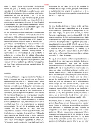 viveu 175 anos); (2) suas riquezas eram calculadas em
termos de gado (1.3; 42.12); (3) sua atividade como
sacerdote da família, idêntica à de Abraão, Isaque e Jacó
(1.5); (4) a família patriarcal como unidade social básica,
semelhante aos dias de Abraão (1.4,5, 13); (5) as
incursões dos sabeus (1.15) e dos caldeus (1.17), que se
encaixam na era abraâmica; (6) o uso frequente (trinta e
uma vezes) do nome patriarcal comum de Deus, Shaddai
(“O Onipotente”), e (7) a ausência de referência a fatos
da história israelita ou à lei mosaica também sugere uma
era pré-mosaica (i.e., antes de 1500 a.C.).
Há três diferentes pontos de vista sobre a data da escrita
deste livro. Talvez tenha sido escrito: (1) durante a era
patriarcal (c. 2000 a.C.), pouco depois da ocorrência dos
eventos citados, e talvez pelo próprio Jó; (2) durante o
reinado de Salomão ou pouco depois (c. 950—900 a.C.),
pelo fato de o estilo literário do livro assemelhar-se ao
da literatura sapiencial daquele período; ou (3) durante
o exílio de Judá (c. 586—538 a.C.), quando, então, o povo
de Deus procurava entender teologicamente o
significado da sua calamidade (cf. Sl 137). Se não foi o
próprio Jó, o escritor deve ter obtido informações
detalhadas, escritas ou orais, oriundas daqueles dias, as
quais ele utilizou sob o impulso da inspiração divina para
escrever o livro na feição em que o temos. Certas partes
do livro vieram evidentemente da revelação direta de
Deus (e.g. 1.6—2.10).
Propósito
O livro de Jó lida com a pergunta dos séculos: “Se Deus é
justo e amoroso, por que permite que um homem
realmente justo, tal como Jó (1.1, 8) sofra tanto?” Sobre
esse assunto o livro revela as seguintes verdades: (1)
Satanás, como adversário de Deus, teve permissão para
provar a autenticidade da fé de um homem justo, por
meio da aflição, mas a graça de Deus triunfou sobre o
sofrimento, porque Jó permaneceu firme e constante na
fé, mesmo quando parecia não haver qualquer proveito
em permanecer fiel a Deus. (2) Deus lida com situações
demais elevadas para a plena compreensão da mente
humana (37.5). Nesses casos, não vemos as coisas com a
amplitude que Deus vê e precisamos da sua graciosa
auto revelação (38—41). (3) A verdadeira base da fé
acha-se, não nas bênçãos de Deus, nem em
circunstâncias pessoais, nem em teses formuladas pelo
intelecto, mas na revelação do próprio Deus. (4) Deus, às
vezes, permite que Satanás prove os justos mediante
contratempos, a fim de purificar a sua fé e vida, assim
como o ouro é refinado pelo fogo (23.10; cf. 1 Pe 1.6,7).
Tal provação resulta numa maior integridade espiritual e
humildade do seu povo (42.1-10). (5) Embora os
métodos de Deus agir, às vezes, pareçam contraditórios
e cruéis (conforme o próprio Jó pensava), ver-se-á, no
fim, que Ele é plenamente compassivo e misericordioso
(42.7-17; cf. Tg 5.11).
Visão Panorâmica
Há cinco divisões distintas no livro de Jó: (1) o prólogo
(1—2), que descreve a calamidade de Jó e a causa
subjacente disso; (2) três ciclos de diálogo entre Jó e os
seus três amigos, nos quais estes buscam, na mente
humana, respostas para o sofrimento de Jó (3—31); (3)
quatro monólogos de Eliú, um homem de menos idade
que Jó e seus três amigos. Estes monólogos contêm certo
vislumbre de compreensão do significado (mas não a
causa) do sofrimento de Jó (32—37); (4) o próprio Deus,
que fala a Jó da sua ignorância e das suas queixas e ouve
a resposta de Jó à sua revelação (38.1—42.6); (5) o
epílogo (42.7-17), com a restauração de Jó. O livro de Jó
está escrito em forma poética, com exceção do prólogo,
do trecho 32.1-6a, e do epílogo.
No cap. 1, temos Jó como um homem justo e temente a
Deus (1.1, 8) e o mais importante de todos do Oriente
(1.3). Repentinamente, uma série de grandes
calamidades destruiu seus bens, seus filhos e sua saúde
(1.13-22; 2.7-10). Jó ficou totalmente desorientado, sem
saber que estava envolvido a fundo num conflito entre
Deus e Satanás (1.6-12; 2.1-6). Os três amigos de Jó —
Elifaz, Bildade e Zofar — chegaram para consolar Jó, mas,
em vez disso, passaram a debater com ele sobre o
porquê dos seus infortúnios. Insistiam que, pelo fato de
Deus ser justo, os sofrimentos de Jó evidentemente
eram castigos por seus pecados ocultos, e que o seu
único recurso era o arrependimento. Jó rejeitou essas
respostas preconcebidas, afirmou a sua inocência e
confessou sua incapacidade de compreender sua
situação (3—31). Eliú apresentou outra perspectiva, a
saber, que o sofrimento de Jó tinha a ver com o
propósito divino de purificar Jó ainda mais (32—37).
Finalmente, todos se calaram, inclusive Jó, enquanto o
próprio Deus falou com ele da sua sabedoria e poder
como Criador. Jó confessou, arrependido e humilhado,
sua ignorância e pequenez (38—41). Quando Jó
arrependeu-se de estar argumentando com o Todo-
poderoso, (42.5,6) e orou por seus amigos que o tinham
magoado profundamente (42.8-10), foi liberto da sua
prova de fogo e duplamente restaurado (42.10). Além
disso, Jó foi vindicado quando Deus declarou que o
patriarca tinha falado a respeito dEle “o que era reto”
168/852
 