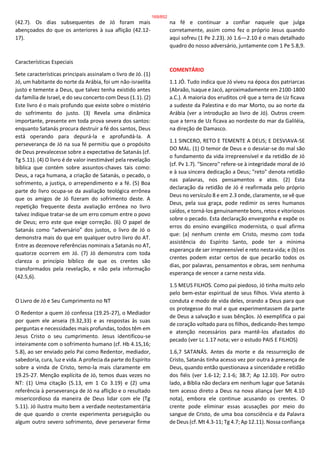 (42.7). Os dias subsequentes de Jó foram mais
abençoados do que os anteriores à sua aflição (42.12-
17).
Características Especiais
Sete características principais assinalam o livro de Jó. (1)
Jó, um habitante do norte da Arábia, foi um não-israelita
justo e temente a Deus, que talvez tenha existido antes
da família de Israel, e do seu concerto com Deus (1.1). (2)
Este livro é o mais profundo que existe sobre o mistério
do sofrimento do justo. (3) Revela uma dinâmica
importante, presente em toda prova severa dos santos:
enquanto Satanás procura destruir a fé dos santos, Deus
está operando para depurá-la e aprofundá-la. A
perseverança de Jó na sua fé permitiu que o propósito
de Deus prevalecesse sobre a expectativa de Satanás (cf.
Tg 5.11). (4) O livro é de valor inestimável pela revelação
bíblica que contém sobre assuntos-chaves tais como:
Deus, a raça humana, a criação de Satanás, o pecado, o
sofrimento, a justiça, o arrependimento e a fé. (5) Boa
parte do livro ocupa-se da avaliação teológica errônea
que os amigos de Jó fizeram do sofrimento deste. A
repetição frequente desta avaliação errônea no livro
talvez indique tratar-se de um erro comum entre o povo
de Deus; erro este que exige correção. (6) O papel de
Satanás como “adversário” dos justos, o livro de Jó o
demonstra mais do que em qualquer outro livro do AT.
Entre as dezenove referências nominais a Satanás no AT,
quatorze ocorrem em Jó. (7) Jó demonstra com toda
clareza o princípio bíblico de que os crentes são
transformados pela revelação, e não pela informação
(42.5,6).
O Livro de Jó e Seu Cumprimento no NT
O Redentor a quem Jó confessa (19.25-27), o Mediador
por quem ele anseia (9.32,33) e as respostas às suas
perguntas e necessidades mais profundas, todos têm em
Jesus Cristo o seu cumprimento. Jesus identificou-se
inteiramente com o sofrimento humano (cf. Hb 4.15,16;
5.8), ao ser enviado pelo Pai como Redentor, mediador,
sabedoria, cura, luz e vida. A profecia da parte do Espírito
sobre a vinda de Cristo, temo-la mais claramente em
19.25-27. Menção explícita de Jó, temos duas vezes no
NT: (1) Uma citação (5.13, em 1 Co 3.19) e (2) uma
referência à perseverança de Jó na aflição e o resultado
misericordioso da maneira de Deus lidar com ele (Tg
5.11). Jó ilustra muito bem a verdade neotestamentária
de que quando o crente experimenta perseguição ou
algum outro severo sofrimento, deve perseverar firme
na fé e continuar a confiar naquele que julga
corretamente, assim como fez o próprio Jesus quando
aqui sofreu (1 Pe 2.23). Jó 1.6—2.10 é o mais detalhado
quadro do nosso adversário, juntamente com 1 Pe 5.8,9.
COMENTÁRIO
1.1 JÓ. Tudo indica que Jó viveu na época dos patriarcas
(Abraão, Isaque e Jacó, aproximadamente em 2100-1800
a.C.). A maioria dos eruditos crê que a terra de Uz ficava
a sudeste da Palestina e do mar Morto, ou ao norte da
Arábia (ver a introdução ao livro de Jó). Outros creem
que a terra de Uz ficava ao nordeste do mar da Galiléia,
na direção de Damasco.
1.1 SINCERO, RETO E TEMENTE A DEUS; E DESVIAVA-SE
DO MAL. (1) O temor de Deus e o desviar-se do mal são
o fundamento da vida irrepreensível e da retidão de Jó
(cf. Pv 1.7). "Sincero" refere-se à integridade moral de Jó
e à sua sincera dedicação a Deus; "reto" denota retidão
nas palavras, nos pensamentos e atos. (2) Esta
declaração da retidão de Jó é reafirmada pelo próprio
Deus no versículo 8 e em 2.3 onde, claramente, se vê que
Deus, pela sua graça, pode redimir os seres humanos
caídos, e torná-los genuinamente bons, retos e vitoriosos
sobre o pecado. Esta declaração envergonha e expõe os
erros do ensino evangélico modernista, o qual afirma
que: (a) nenhum crente em Cristo, mesmo com toda
assistência do Espírito Santo, pode ter a mínima
esperança de ser irrepreensível e reto nesta vida; e (b) os
crentes podem estar certos de que pecarão todos os
dias, por palavras, pensamentos e obras, sem nenhuma
esperança de vencer a carne nesta vida.
1.5 MEUS FILHOS. Como pai piedoso, Jó tinha muito zelo
pelo bem-estar espiritual de seus filhos. Vivia atento à
conduta e modo de vida deles, orando a Deus para que
os protegesse do mal e que experimentassem da parte
de Deus a salvação e suas bênçãos. Jó exemplifica o pai
de coração voltado para os filhos, dedicando-lhes tempo
e atenção necessários para mantê-los afastados do
pecado (ver Lc 1.17 nota; ver o estudo PAIS E FILHOS)
1.6,7 SATANÁS. Antes da morte e da ressurreição de
Cristo, Satanás tinha acesso vez por outra à presença de
Deus, quando então questionava a sinceridade e retidão
dos fiéis (ver 1.6-12; 2.1-6; 38.7; Ap 12.10). Por outro
lado, a Bíblia não declara em nenhum lugar que Satanás
tem acesso direto a Deus na nova aliança (ver Mt 4.10
nota), embora ele continue acusando os crentes. O
crente pode eliminar essas acusações por meio do
sangue de Cristo, de uma boa consciência e da Palavra
de Deus (cf. Mt 4.3-11; Tg 4.7; Ap 12.11). Nossa confiança
169/852
 