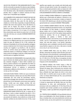 18.20 O SEU PECADO SE TEM AGRAVADO MUITO. Deus
não faz concessão ao pecado; Ele observa cada maldade,
injustiça e imoralidade que é cometida (4.10; Sl 34.17; Tg
5.4). No tempo certo, não havendo arrependimento do
pecado, Deus o julgará. A própria natureza de Deus
requer que a iniquidade seja castigada.
18.22 ABRAÃO FICOU AINDA EM PÉ DIANTE DA FACE DO
SENHOR. Preocupado com Ló e sua família, Abraão
intercedeu diante de Deus para Ele não destruir as
cidades (vv. 22-32). Deus respondeu à oração de Abraão,
embora não como este esperava. Deus não destruiu os
justos com os ímpios. Ele salvou os justos, porém
destruiu os ímpios. No dia da ira futura de Deus, que há
de vir sobre o mundo (ver 1 Ts 5.2 nota; 2 Ts 2.2 nota),
Deus já prometeu que salvará os justos (ver Lc 21.34-36
nota; Ap 3.10 nota; ver o estudo O ARREBATAMENTO DA
IGREJA)
19.1 ESTAVA LÓ ASSENTADO À PORTA DE SODOMA.
Embora Ló se afligisse pelo que via e ouvia do proceder
ímpio do povo de Sodoma (2 Pe 2.7,8), contudo ele
tolerava a iniquidade ali, em troca de supostas vantagens
sociais e materiais (ver 13.12 nota). Essa sua transigência
resultou em tragédia à sua família (v. 34). Da mesma
forma, os crentes atuais que expõem suas famílias a
ambientes ímpios e a influências malignas, em troca de
status social ou vantagens materiais, estão preparando o
caminho para as tragédias familiares.
19.5 PARA QUE OS CONHEÇAMOS. Esta expressão indica
que os homens da cidade queriam abusar sexualmente
dos visitantes chegados. É deste infeliz incidente que
deriva a palavra sodomia e seu significado. Ela refere-se
especificamente ao homossexualismo e à perversão
homossexual (13.13). A sodomia é severamente
condenada na Bíblia (Lv 20.13; Dt 23.17 ; 1 Co 6.9; 1 Tm
1.8-10; ver Rm 1.27 nota).
19.8 DUAS FILHAS TENHO. É difícil crer que Ló estivesse
realmente disposto a deixar que suas duas filhas fossem
violentadas por uma turba de pervertidos sexuais,
apenas para proteger dois estranhos e desconhecidos. É
possível que, Ló em desespero, procurasse assim, ganhar
tempo, crendo que seus amigos vizinhos não iam
permitir que ele ou a sua família fosse brutalizada por
aqueles celerados.
19.26 A MULHER DE LÓ OLHOU PARA TRÁS E FICOU
CONVERTIDA NUMA ESTÁTUA DE SAL. A esposa de Ló
não levou a sério a ordem específica do anjo (v. 17) e
morreu. Certamente o seu coração ainda estava preso
aos prazeres de Sodoma. Jesus adverte os crentes do NT
dizendo: Lembrai-vos da mulher de Ló (Lc 17.32), o que
significa que aqueles cujo coração está dominado pelo
sistema corrupto deste mundo, não escaparão à ira de
Deus e à destruição pendente sobre os ímpios (Ez 3.20;
Rm 8.13; Hb 4.1; ver o estudo A APOSTASIA PESSOAL, e
O RELACIONAMENTO ENTRE O CRENTE E O MUNDO)
19.28 A FUMAÇA DUMA FORNALHA. O apóstolo Pedro
declara que a destruição de Sodoma e Gomorra é um
exemplo daquilo que vai acontecer a todos os ímpios (2
Pe 2.6,9). O NT adverte que o dia da ira de Deus está se
aproximando (ver o estudo A GRANDE TRIBULAÇÃO)
19.33 E DERAM A BEBER VINHO A SEU PAI. As filhas de
Ló foram culpadas do pecado do incesto, e Ló, do pecado
de embriaguez. (1) Sem dúvida, o convívio achegado
dessas moças com os ímpios habitantes de Sodoma,
tolerado por seu pai (v.14), fê-las adotar baixos padrões
morais de conduta. Por Ló ser indulgente com a
impiedade, ele perdeu a família e teve uma
descendência ímpia. (2) Ló tornou-se um exemplo de pai
crente, cuja fé e perseverança bastaram para ele se
salvar, mas não para salvar a sua família. Aprendeu,
tarde demais, que o verdadeiro caminho da fé é ensinar
nossa família a separar-se do mal, e não amar o mundo
(1 Jo 2.15,17; ver 2 Co 6.14 nota).
20.2 É MINHA IRMÃ. Mais uma vez, falhou a fé de
Abraão, colocando em perigo o plano de Deus para Sara.
Deus interveio a fim de preservar a participação de Sara
na história da redenção, como mãe do povo do concerto
(vv. 3-7; Hb 11.11; 1 Pe 3.6). Deus, na sua graça, às vezes
livra os seus fiéis de situações desse tipo, decorrente de
fraqueza na fé e desobediência.
21.5 NASCEU ISAQUE, SEU FILHO. Isaque, o filho da
promessa, finalmente nasceu no lar de Abraão e Sara.
Através de Isaque, Deus continuaria seu concerto com
Abraão (v. 12; 17.19). O cumprimento da promessa de
Deus a Abraão teve lugar depois de vinte e cinco anos
(12.4). Bom é o Senhor para os que se atêm a ele (Lm
3.25); no tempo determinado por Ele, suas promessas
fielmente se cumprem.
21.17 DEUS OUVIU. Deus sabia que era melhor que Agar
e Ismael se separassem de Abraão. Nem por isso Deus
desamparou os dois, pois permaneceram na sua
presença e sob seus cuidados (vv. 17-21). Deus tinha um
propósito para Ismael, paralelo ao seu propósito para
com Isaque, a saber: que dele faria uma grande nação (v.
18).
22.1 TENTOU DEUS A ABRAÃO. A fé que Abraão tinha em
Deus e sua dedicação a Ele, foram testadas ao máximo.
Deus o mandou fazer uma coisa totalmente contrária ao
seu bom-senso, ao seu amor paternal e à sua esperança,
17/852
 