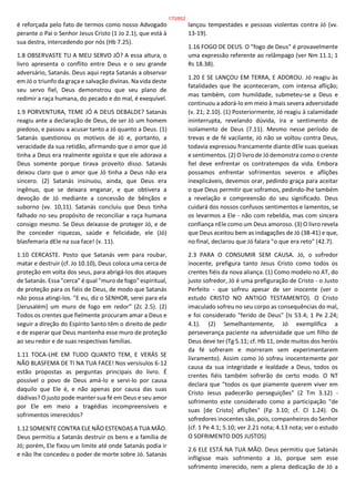 é reforçada pelo fato de termos como nosso Advogado
perante o Pai o Senhor Jesus Cristo (1 Jo 2.1), que está à
sua destra, intercedendo por nós (Hb 7.25).
1.8 OBSERVASTE TU A MEU SERVO JÓ? A essa altura, o
livro apresenta o conflito entre Deus e o seu grande
adversário, Satanás. Deus aqui repta Satanás a observar
em Jó o triunfo da graça e salvação divinas. Na vida deste
seu servo fiel, Deus demonstrou que seu plano de
redimir a raça humana, do pecado e do mal, é exequível.
1.9 PORVENTURA, TEME JÓ A DEUS DEBALDE? Satanás
reagiu ante a declaração de Deus, de ser Jó um homem
piedoso, e passou a acusar tanto a Jó quanto a Deus. (1)
Satanás questionou os motivos de Jó e, portanto, a
veracidade da sua retidão, afirmando que o amor que Jó
tinha a Deus era realmente egoísta e que ele adorava a
Deus somente porque tirava proveito disso. Satanás
deixou claro que o amor que Jó tinha a Deus não era
sincero. (2) Satanás insinuou, ainda, que Deus era
ingênuo, que se deixara enganar, e que obtivera a
devoção de Jó mediante a concessão de bênçãos e
suborno (vv. 10,11). Satanás concluiu que Deus tinha
falhado no seu propósito de reconciliar a raça humana
consigo mesmo. Se Deus deixasse de proteger Jó, e de
lhe conceder riquezas, saúde e felicidade, ele (Jó)
blasfemaria dEle na sua face! (v. 11).
1.10 CERCASTE. Posto que Satanás vem para roubar,
matar e destruir (cf. Jo 10.10), Deus coloca uma cerca de
proteção em volta dos seus, para abrigá-los dos ataques
de Satanás. Essa "cerca" é qual "muro de fogo" espiritual,
de proteção para os fiéis de Deus, de modo que Satanás
não possa atingi-los. "E eu, diz o SENHOR, serei para ela
[Jerusalém] um muro de fogo em redor" (Zc 2.5). (2)
Todos os crentes que fielmente procuram amar a Deus e
seguir a direção do Espírito Santo têm o direito de pedir
e de esperar que Deus mantenha esse muro de proteção
ao seu redor e de suas respectivas famílias.
1.11 TOCA-LHE EM TUDO QUANTO TEM, E VERÁS SE
NÃO BLASFEMA DE TI NA TUA FACE! Nos versísulos 6-12
estão propostas as perguntas principais do livro. É
possível o povo de Deus amá-lo e servi-lo por causa
daquilo que Ele é, e não apenas por causa das suas
dádivas? O justo pode manter sua fé em Deus e seu amor
por Ele em meio a tragédias incompreensíveis e
sofrimentos imerecidos?
1.12 SOMENTE CONTRA ELE NÃO ESTENDAS A TUA MÃO.
Deus permitiu a Satanás destruir os bens e a família de
Jó; porém, Ele fixou um limite até onde Satanás podia ir
e não lhe concedeu o poder de morte sobre Jó. Satanás
lançou tempestades e pessoas violentas contra Jó (vv.
13-19).
1.16 FOGO DE DEUS. O "fogo de Deus" é provavelmente
uma expressão referente ao relâmpago (ver Nm 11.1; 1
Rs 18.38).
1.20 E SE LANÇOU EM TERRA, E ADOROU. Jó reagiu às
fatalidades que lhe aconteceram, com intensa aflição;
mas também, com humildade, submeteu-se a Deus e
continuou a adorá-lo em meio à mais severa adversidade
(v. 21; 2.10). (1) Posteriormente, Jó reagiu à calamidade
ininterrupta, revelando dúvida, ira e sentimento de
isolamento de Deus (7.11). Mesmo nesse período de
trevas e de fé vacilante, Jó não se voltou contra Deus,
todavia expressou francamente diante dEle suas queixas
e sentimentos. (2) O livro de Jó demonstra como o crente
fiel deve enfrentar os contratempos da vida. Embora
possamos enfrentar sofrimentos severos e aflições
inexplicáveis, devemos orar, pedindo graça para aceitar
o que Deus permitir que soframos, pedindo-lhe também
a revelação e compreensão do seu significado. Deus
cuidará dos nossos confusos sentimentos e lamentos, se
os levarmos a Ele - não com rebeldia, mas com sincera
confiança nEle como um Deus amoroso. (3) O livro revela
que Deus aceitou bem as indagações de Jó (38-41) e que,
no final, declarou que Jó falara "o que era reto" (42.7).
2.3 PARA O CONSUMIR SEM CAUSA. Jó, o sofredor
inocente, prefigura tanto Jesus Cristo como todos os
crentes fiéis da nova aliança. (1) Como modelo no AT, do
justo sofredor, Jó é uma prefiguração de Cristo - o Justo
Perfeito - que sofreu apesar de ser inocente (ver o
estudo CRISTO NO ANTIGO TESTAMENTO). O Cristo
imaculado sofreu no seu corpo as consequências do mal,
e foi considerado "ferido de Deus" (Is 53.4; 1 Pe 2.24;
4.1). (2) Semelhantemente, Jó exemplifica a
perseverança paciente na adversidade que um filho de
Deus deve ter (Tg 5.11; cf. Hb 11, onde muitos dos heróis
da fé sofreram e morreram sem experimentarem
livramento). Assim como Jó sofreu inocentemente por
causa da sua integridade e lealdade a Deus, todos os
crentes fiéis também sofrerão de certo modo. O NT
declara que "todos os que piamente querem viver em
Cristo Jesus padecerão perseguições" (2 Tm 3.12) -
sofrimento este considerado como a participação "de
suas [de Cristo] aflições" (Fp 3.10; cf. Cl 1.24). Os
sofredores inocentes são, pois, companheiros do Senhor
(cf. 1 Pe 4.1; 5.10; ver 2.21 nota; 4.13 nota; ver o estudo
O SOFRIMENTO DOS JUSTOS)
2.6 ELE ESTÁ NA TUA MÃO. Deus permitiu que Satanás
infligisse mais sofrimento a Jó, porque sem esse
sofrimento imerecido, nem a plena dedicação de Jó a
170/852
 
