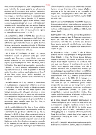 Deus poderia ser comprovada, nem o empenho de Deus
para redimi-lo do pecado poderia ser plenamente
demonstrado. (1) A prova da fé de um justo, mediante o
sofrimento, tem muita importância, pois a honra de Deus
fica em jogo na maior luta espiritual de todos os tempos:
i.e., o conflito entre Deus e Satanás. (2) O apóstolo
Pedro, escrevendo sob o aspecto do NT, declara: "Sendo
necessário, que estejais por um pouco contristados com
várias tentações [provações], para que a prova da vossa
fé, muito mais preciosa do que o ouro que perece e é
provado pelo fogo, se ache em louvor, e honra, e glória
na revelação de Jesus Cristo" (1 Pe 1.6,7).
2.9 AMALDIÇOA A DEUS E MORRE. Este conselho da
esposa de Jó exprime o âmago da prova da fé de Jó. Por
todo o livro, a profunda angústia de Jó causada pelo
sofrimento aparentemente injusto da parte de Deus
tentava-o a renunciar a sua determinação de fidelidade
a Deus, e também deixar de confiar nEle como um Deus
compassivo e misericordioso (cf. 5.11).
2.10 E NÃO RECEBERÍAMOS O MAL? Os crentes
verdadeiros devem se preparar tanto para serem
provados por Deus com a adversidade, como para
receber o bem da sua mão. Confiarmos em Deus não
significa que Ele sempre nos livrará da aflição, nem a
fidelidade a Deus garante prosperidade e sucesso (ver
2.3 nota; 3 Jo 2 nota). Ao surgir a adversidade, o crente,
cuja consciência não o acusa de pecado ou rebelião
contra Deus, deve confiar a sua alma às mãos de Deus. A
fé em Deus, como nosso Senhor amorável, nas
provações e opressões, expressa o seu maior triunfo (1
Pe 1.3-9).
2.11 TRÊS AMIGOS DE JÓ. Ao saberem as adversidades
de Jó, três dos seus amigos vieram solidarizar-se com ele
e confortá-lo. O livro de Jó contém os diálogos entre eles
e o sofredor. O ponto de vista deles expressa uma
teologia popular, porém falha, pois criam que só coisas
boas aconteciam aos fiéis, ao passo que sofrimentos e
lutas sempre indicam pecado na vida da pessoa. Fizeram
um esforço sincero para ajudar Jó, procurando fazê-lo
reconhecer algum pecado grave. Por fim, Deus os
repreendeu pelo seu erro (42.7).
3.1 JÓ... AMALDIÇOOU O SEU DIA. Jó ficara solitário,
humilhado e sofrendo dores. Seu sofrimento -maior era
o sentimento de que Deus o abandonara. (1) No seu
discurso (vv. 2-26), Jó disse a Deus exatamente como se
sentia. Começou maldizendo o dia em que nasceu e sua
vida de sofrimento, mas note-se que em tudo isso Jó não
blasfemou contra Deus. Seu lamento era uma expressão
de dor e desolação, mas não uma expressão de revolta
contra Deus. (2) Sempre é melhor para o crente levar ao
Senhor em oração suas dúvidas e sentimentos sinceros.
Nunca é errado levarmos a Deus nossas aflições e
angústias, a fim de invocarmos a sua compaixão. O
próprio Jesus Cristo perguntou a Deus: "Deus meu, Deus
meu, por que me desamparaste?" (Mt 27.46; cf. Jr 20.14-
18; Lm 3.1-18).
3.13 ENTÃO, HAVERIA REPOUSO PARA MIM. O conceito
de sepultura para Jó era o de um lugar de repouso. Não
a considerava como extinção, mas como um lugar de
contínua existência pessoal (vv. 13-19; ver Sl 16.10, nota
sobre o Sheol).
3.25 O QUE EU TEMIA ME VEIO. O maior desejo de Jó era
gozar da presença e do favor de Deus; agora, acontecera
aquilo que mais ele temia. Parecia que Deus o
abandonara; e ele não tinha a mínima ideia da razão
disso. Mesmo assim, Jó não blasfemou contra Deus;
continuou orando a Ele, rogando sua misericórdia e
socorro (6.8,9).
4.1 RESPONDEU ELIFAZ... E DISSE. O cap. 4 inicia o
primeiro dos três ciclos principais de diálogos de Jó com
Elifaz, Bildade e Zofar. Na leitura desses diálogos,
observe o seguinte: (1) Embora as palavras dos três
amigos de Jó estejam registradas nas Escrituras, nem
tudo que eles disseram é absolutamente correto. O
Espírito Santo registrou suas palavras, mas não as
inspirou. No fim do livro, o próprio Deus declarou que
boa parte daquilo que eles falaram não era bom (42.7,8).
(2) Algumas afirmações deles são realmente verdadeiras,
e são repetidas no NT (e.g., parte do que Elifaz diz em
5.13, acha-se em 1 Co 3.19). (3) A teologia e a
cosmovisão básicas desses conselheiros eram falhas.
Eles criam (a) que os verdadeiros justos sempre
prosperarão, ao passo que os transgressores sempre
sofrerão, e (b) inversamente, a pobreza e o sofrimento
sempre subentendem pecado, ao passo que
prosperidade e sucesso subentendem retidão. Deus
revelou posteriormente que tal atitude é errônea, e que
o ponto de vista deles era "loucura" (42.7-9).
4.7 E ONDE FORAM OS SINCEROS DESTRUÍDOS? O
conceito teológico de que os justos não perecerão e que
os ímpios serão castigados é certo do ponto de vista da
eternidade (ver Gl 6.7; Hb 10.13). No devido tempo
haverá justiça. Aqui na terra, comumente não há
retribuição justa, e os inocentes sofrem injustamente.
Deixar de reconhecer essa verdade foi um grave erro de
julgamento de Elifaz (e.g., Mt 23.35; Lc 13.4,5; Jo 9.1-3;
1 Pe 2.19,20).
4.13 VISÕES DA NOITE. Não está declarado que as visões
de Elifaz vinham de Deus. De fato, não vinham de Deus,
171/852
 