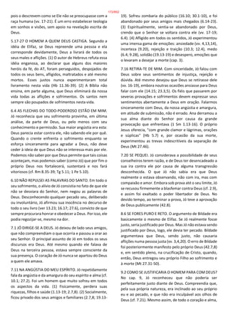 pois o descrevem como se Ele não se preocupasse com a
raça humana (vv. 17-21). É um erro estabelecer teologia
em sonhos e visões, sem apoio na revelação escrita de
Deus.
5.17-27 O HOMEM A QUEM DEUS CASTIGA. Segundo a
idéia de Elifaz, se Deus repreende uma pessoa e ela
corresponde devidamente, Deus a livrará de todos os
seus males e aflições. (1) O autor de Hebreus refuta essa
idéia enganosa, ao declarar que alguns dos maiores
heróis da fé, do AT, foram perseguidos, despojados de
todos os seus bens, afligidos, maltratados e até mesmo
mortos. Esses justos nunca experimentaram total
livramento nesta vida (Hb 11.36-39). (2) A Bíblia não
ensina, em parte alguma, que Deus eliminará da nossa
vida todas as aflições e sofrimentos. Os santos nem
sempre são poupados de sofrimentos nesta vida.
6.4 AS FLECHAS DO TODO-PODEROSO ESTÃO EM MIM.
Jó reconhecia que seu sofrimento provinha, em última
análise, da parte de Deus, ou pelo menos com seu
conhecimento e permissão. Sua maior angústia era esta:
Deus parecia estar contra ele, não sabendo ele por quê.
Quando o crente enfrenta o sofrimento enquanto se
esforça sinceramente para agradar a Deus, não deve
ceder à ideia de que Deus não se interessa mais por ele.
Podemos não saber por que Deus permite que tais coisas
aconteçam, mas podemos saber (como Jó) que por fim o
próprio Deus nos fortalecerá, sustentará e nos fará
vitoriosos (cf. Rm 8.35-39; Tg 5.11; 1 Pe 5.10).
6.10 NÃO REPULSEI AS PALAVRAS DO SANTO. Em todo o
seu sofrimento, o alívio de Jó consistia no fato de que ele
não se desviara do Senhor, nem negou as palavras de
Deus. Desconhecendo qualquer pecado seu, deliberado
ou involuntário, Jó afirmou sua inocência no decurso de
todo o seu livro (ver 13.23; 16.17; 27.6), convicto de que
sempre procurara honrar e obedecer a Deus. Por isso, ele
podia regozijar-se, mesmo na dor.
7.1 JÓ DIRIGE-SE A DEUS. Jó deixou de lado seus amigos,
que não compreendiam o que ocorria e passou a orar ao
seu Senhor. O principal assunto de Jó em todos os seus
discursos era Deus. Até mesmo quando ele falava de
Deus na terceira pessoa, estava sempre consciente da
sua presença. O coração de Jó nunca se apartou do Deus
a quem ele amava.
7.11 NA ANGÚSTIA DO MEU ESPÍRITO. Jó repetidamente
fala da angústia e da amargura do seu espírito e alma (cf.
10.1; 27.2). Foi um homem que muito sofreu em todos
os aspectos da vida. (1) Fisicamente, perdera suas
riquezas, filhos e saúde (1.13-19; 2.7,8). (2) Socialmente,
ficou privado dos seus amigos e familiares (2.7,8; 19.13-
19). Sofreu zombaria do público (16.10; 30.1-10), e foi
abandonado por seus amigos mais chegados (6.14-23).
(3) Espiritualmente, sentia-se abandonado por Deus,
crendo que o Senhor se voltara contra ele (vv. 17-19;
6.4). (4) Afligido em todos os sentidos, Jó experimentou
uma imensa gama de emoções: ansiedade (vv. 4,13,14),
incerteza (9.20), rejeição e traição (10.3; 12.4), medo
(6.4; 9.28), solidão (19.13-19) e desespero, emoções que
o levaram a desejar a morte (cap. 3).
7.16 RETIRA-TE DE MIM. Com sinceridade, Jó falou com
Deus sobre seus sentimentos de injustiça, rejeição e
dúvida. Até mesmo desejou que Deus se retirasse dele
(vv. 16-19), embora noutras ocasiões ansiasse para Deus
falar com ele (14.15; 23.3,5). Os fiéis que passarem por
severas provações e sofrimentos devem expressar seus
sentimentos abertamente a Deus em oração. Falarmos
sinceramente com Deus, da nossa angústia e amargura,
em atitude de submissão, não é errado. Ana derramou a
sua alma diante do Senhor por causa da grande
provocação que enfrentava (1 Sm 1.13-16). O próprio
Jesus oferecia, "com grande clamor e lágrimas, orações
e súplicas" (Hb 5.7) e, por ocasião da sua morte,
experimentou as trevas indescritíveis da separação de
Deus (Mt 27.46).
7.20 SE PEQUEI. Jó considerava a possibilidade de seus
conselheiros terem razão, e de Deus ter desencadeado a
sua ira contra ele por causa de alguma transgressão
desconhecida. O que Jó não sabia era que Deus
realmente o estava observando, não com ira, mas com
compaixão e amor. Embora sob prova até o seu limite, Jó
se recusou firmemente a blasfemar contra Deus (cf. 2.9),
e assim foi exaltado o poder libertador de Deus. No
devido tempo, ao terminar a prova, Jó teve a aprovação
de Deus publicamente (42.8).
8.6 SE FORES PURO E RETO. O argumento de Bildade era
basicamente o mesmo de Elifaz. Se Jó realmente fosse
justo, seria justificado por Deus. Mas Jó não estava sendo
justificado por Deus, logo, ele devia ter pecado. Bildade
argumentava que Deus, sendo justo, não causaria
aflições numa pessoa justa (vv. 3,4,20). O erro de Bildade
foi posteriormente manifesto pelo próprio Deus (42.7,8)
e, em sentido pleno, na crucificação de Cristo, quando,
então, Deus entregou seu próprio Filho ao sofrimento e
à morte (Mt 27.31-50).
9.2 COMO SE JUSTIFICARIA O HOMEM PARA COM DEUS?
No cap. 9, Jó reconheceu que não poderia ser
perfeitamente justo diante de Deus. Compreendia que,
pela sua própria natureza, era inclinado ao seu próprio
eu e ao pecado, e que não era inculpável aos olhos de
Deus (cf. 7.21). Mesmo assim, de todo o coração e alma,
172/852
 