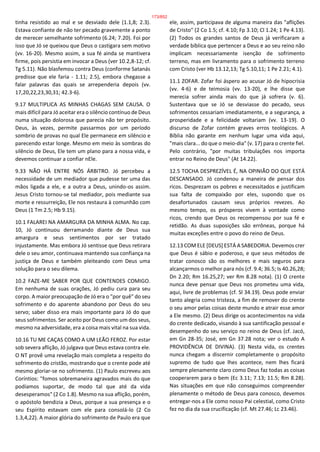 tinha resistido ao mal e se desviado dele (1.1,8; 2.3).
Estava confiante de não ter pecado gravemente a ponto
de merecer semelhante sofrimento (6.24; 7.20). Foi por
isso que Jó se queixou que Deus o castigara sem motivo
(vv. 16-20). Mesmo assim, a sua fé ainda se mantivera
firme, pois persistia em invocar a Deus (ver 10.2,8-12; cf.
Tg 5.11). Não blasfemou contra Deus (conforme Satanás
predisse que ele faria - 1.11; 2.5), embora chegasse a
falar palavras das quais se arrependeria depois (vv.
17,20,22,23,30,31; 42.3-6).
9.17 MULTIPLICA AS MINHAS CHAGAS SEM CAUSA. O
mais difícil para Jó aceitar era o silêncio contínuo de Deus
numa situação dolorosa que parecia não ter propósito.
Deus, às vezes, permite passarmos por um período
sombrio de provas no qual Ele permanece em silêncio e
parecendo estar longe. Mesmo em meio às sombras do
silêncio de Deus, Ele tem um plano para a nossa vida, e
devemos continuar a confiar nEle.
9.33 NÃO HÁ ENTRE NÓS ÁRBITRO. Jó percebeu a
necessidade de um mediador que pudesse ter uma das
mãos ligada a ele, e a outra a Deus, unindo-os assim.
Jesus Cristo tornou-se tal mediador, pois mediante sua
morte e ressurreição, Ele nos restaura à comunhão com
Deus (1 Tm 2.5; Hb 9.15).
10.1 FALAREI NA AMARGURA DA MINHA ALMA. No cap.
10, Jó continuou derramando diante de Deus sua
amargura e seus sentimentos por ser tratado
injustamente. Mas embora Jó sentisse que Deus retirara
dele o seu amor, continuava mantendo sua confiança na
justiça de Deus e também pleiteando com Deus uma
solução para o seu dilema.
10.2 FAZE-ME SABER POR QUE CONTENDES COMIGO.
Em nenhuma de suas orações, Jó pediu cura para seu
corpo. A maior preocupação de Jó era o "por quê" do seu
sofrimento e do aparente abandono por Deus do seu
servo; saber disso era mais importante para Jó do que
seus sofrimentos. Ser aceito por Deus como um dos seus,
mesmo na adversidade, era a coisa mais vital na sua vida.
10.16 TU ME CAÇAS COMO A UM LEÃO FEROZ. Por estar
sob severa aflição, Jó julgava que Deus estava contra ele.
O NT provê uma revelação mais completa a respeito do
sofrimento do cristão, mostrando que o crente pode até
mesmo gloriar-se no sofrimento. (1) Paulo escreveu aos
Coríntios: "fomos sobremaneira agravados mais do que
podíamos suportar, de modo tal que até da vida
desesperamos" (2 Co 1.8). Mesmo na sua aflição, porém,
o apóstolo bendizia a Deus, porque a sua presença e o
seu Espírito estavam com ele para consolá-lo (2 Co
1.3,4,22). A maior glória do sofrimento de Paulo era que
ele, assim, participava de alguma maneira das "aflições
de Cristo" (2 Co 1.5; cf. 4.10; Fp 3.10; Cl 1.24; 1 Pe 4.13).
(2) Todos os grandes santos de Deus já verificaram a
verdade bíblica que pertencer a Deus e ao seu reino não
implicam necessariamente isenção de sofrimento
terreno, mas em livramento para o sofrimento terreno
com Cristo (ver Hb 13.12,13; Tg 5.10,11; 1 Pe 2.21; 4.1).
11.1 ZOFAR. Zofar foi áspero ao acusar Jó de hipocrisia
(vv. 4-6) e de teimosia (vv. 13-20), e lhe disse que
merecia sofrer ainda mais do que já sofrera (v. 6).
Sustentava que se Jó se desviasse do pecado, seus
sofrimentos cessariam imediatamente, e a segurança, a
prosperidade e a felicidade voltariam (vv. 13-19). O
discurso de Zofar contém graves erros teológicos. A
Bíblia não garante em nenhum lugar uma vida aqui,
"mais clara... do que o meio-dia" (v. 17) para o crente fiel.
Pelo contrário, "por muitas tribulações nos importa
entrar no Reino de Deus" (At 14.22).
12.5 TOCHA DESPREZÍVEL É, NA OPINIÃO DO QUE ESTÁ
DESCANSADO. Jó condenou a maneira de pensar dos
ricos. Desprezam os pobres e necessitados e justificam
sua falta de compaixão por eles, supondo que os
desafortunados causam seus próprios revezes. Ao
mesmo tempo, os prósperos vivem à vontade como
ricos, crendo que Deus os recompensou por sua fé e
retidão. As duas suposições são errôneas, porque há
muitas exceções entre o povo do reino de Deus.
12.13 COM ELE [DEUS] ESTÁ A SABEDORIA. Devemos crer
que Deus é sábio e poderoso, e que seus métodos de
tratar conosco são os melhores e mais seguros para
alcançarmos o melhor para nós (cf. 9.4; 36.5; Is 40.26,28;
Dn 2.20; Rm 16.25,27; ver Rm 8.28 nota). (1) O crente
nunca deve pensar que Deus nos prometeu uma vida,
aqui, livre de problemas (cf. Sl 34.19). Deus pode enviar
tanto alegria como tristeza, a fim de remover do crente
o seu amor pelas coisas deste mundo e atrair esse amor
a Ele mesmo. (2) Deus dirige os acontecimentos na vida
do crente dedicado, visando à sua santificação pessoal e
desempenho do seu serviço no reino de Deus (cf. Jacó,
em Gn 28-35; José, em Gn 37.28 nota; ver o estudo A
PROVIDÊNCIA DE DIVINA). (3) Nesta vida, os crentes
nunca chegam a discernir completamente o propósito
supremo de tudo que lhes acontece, nem lhes ficará
sempre plenamente claro como Deus faz todas as coisas
cooperarem para o bem (Ec 3.11; 7.13; 11.5; Rm 8.28).
Nas situações em que não conseguimos compreender
plenamente o método de Deus para conosco, devemos
entregar-nos a Ele como nosso Pai celestial, como Cristo
fez no dia da sua crucificação (cf. Mt 27.46; Lc 23.46).
173/852
 