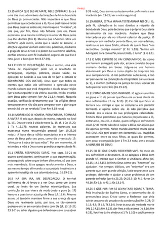 13.15 AINDA QUE ELE ME MATE, NELE ESPERAREI. Esta é
uma das mais admiráveis declarações de fé na bondade
de Deus já pronunciadas. Não importava o que Deus
permitisse que acontecesse a Jó, fosse qual fosse o fardo
que Deus pusesse sobre ele; mesmo que o "matasse", Jó
cria que, por fim, Deus não falharia com ele. Paulo
expressou essa mesma confiança no amor de Deus pelos
que lhe são fiéis (Rm 8). Mesmo que o Senhor retire um
conforto após outro, ainda que a saúde se arruíne, e
aflições seguidas venham sobre nós, podemos, mediante
a graça de Jesus Cristo e o poder da sua morte salvífica,
confiar em Deus com fé inabalável, seguros de que Ele é
reto, justo e bom (ver Rm 8.37-39).
14.1 CHEIO DE INQUIETAÇÃO. Para o crente, uma vida
"cheia de inquietação" pode ser o resultado de
perseguição, injustiça, pobreza, pouca saúde, ou
oposição de Satanás à sua luta de fé (ver o estudo O
SOFRIMENTO DOS JUSTOS). Deus quer que todos os
crentes que estão sob sofrimento e opressão neste
mundo saibam que está chegando o dia da ressurreição
(ver a nota seguinte) e da vitória, quando, então, estarão
com Deus para sempre (ver Ap 21.1,4 notas). Naquela
ocasião, verificarão diretamente que "as aflições deste
tempo presente não são para comparar com a glória que
em nós há de ser revelada" (ver Rm 8.18 nota)
14.14 MORRENDO O HOMEM, PORVENTURA, TORNARÁ
A VIVER? Jó cria que, depois de morto, estando no Seol
(v. 13), Deus o traria à vida de novo (v. 15; cf. 1 Co 15.20;
1 Ts 4.16,17); noutras palavras, Jó expressou sua
esperança numa ressurreição pessoal (ver 19.25,26
notas). A base dessa sólida expectativa era o intenso
amor de Deus pelo seu povo, como diz o versículo 15:
"afeiçoa-te à obra de tuas mãos". Por um momento, Jó
estendeu a mão a Deus numa grandiosa expressão de fé.
15.1 ENTÃO, RESPONDEU ELIFAZ. Nos caps. 15-21 os
quatro participantes continuaram a sua argumentação,
prosseguindo sobre o que tinham dito antes, só que com
mais veemência. Jó se apegou resolutamente a Deus, e
ao mesmo tempo afirmando a sua própria inocência e a
aparente injustiça da sua calamidade (e.g., 16.19-21).
16.9 NA SUA IRA, ME DESPEDAÇOU. O terrível
sofrimento de Jó levou-o a ver Deus como um tirano
cruel, ao invés de um Senhor misericordioso. Sua
convicção de que vivera de modo justo e puro (v. 17)
levou-o a questionar a justiça de Deus (cf. 19.6). Mesmo
assim, Jó também manteve firme a sua crença de que
Deus era realmente justo; por isso, se tão-somente
pudesse entrar em contato direto com Ele (cf. 13.13-27;
23.1-7) ou achar alguém que defendesse a sua causa (ver
9.33 nota), Deus como sua testemunha confirmaria a sua
inocência (vv. 19-21; ver a nota seguinte).
16.19 AGORA, ESTÁ A MINHA TESTEMUNHA NO CÉU. Jó,
pela fé, sobrepôs-se às suas dúvidas a respeito da
bondade de Deus, pois declarou que o próprio Deus daria
testemunho da sua inocência. Ansiava que Deus
intercedesse por ele no tribunal celestial de justiça. O
anseio por um mediador perante Deus, em nossa defesa,
realizou-se em Jesus Cristo, através de quem Deus "nos
reconciliou consigo mesmo" (2 Co 5.18); "temos um
Advogado para com o Pai, Jesus Cristo, o Justo" (1 Jo 2.1).
17.1 O MEU ESPÍRITO SE VAI CONSUMINDO. Jó, como
um homem esmagado pela dor, estava convicto de que
morreria dentro em breve. Julgava-se um homem
abandonado por Deus e como objeto de desprezo dos
seus companheiros. Jó não podia fazer outra coisa, a não
ser perseverar na convicção da integridade da sua causa
(v. 9), e manter confiança na justiça de Deus, apesar de
tudo parecer contrário (16.19-22).
19.11 COMO UM DE SEUS INIMIGOS. Jó agora sucumbiu
ao grave erro de pensar que Deus era a causa direta de
seus sofrimentos (cf. vv. 8-13). (1) Ele cria que Deus se
tornara seu inimigo e que se comprazia em permitir
tormento e agonia sobre ele. Jó não percebia que
Satanás era a causa da sua prolongada calamidade.
Embora Deus permitisse que Satanás prejudicasse a Jó,
entretanto, era ele, o diabo, quem infligia o sofrimento
cruel. (2) O crente não deve culpar a Deus por aquilo que
Ele apenas permite. Neste mundo acontece muita coisa
má; Deus não tem prazer em contemplá-las. Tragédias
acontecem entre os seus filhos, as quais Ele permite,
com pesar e compaixão (ver 1 Tm 2.4 nota; ver o estudo
A VONTADE DE DEUS)
19.25 EU SEI QUE O MEU REDENTOR VIVE. No meio do
seu sofrimento e desespero, Jó se apegava a Deus com
grande fé, crendo que o Senhor o vindicaria afinal (cf.
13.15; 14.14,15). Jó tinha Deus como seu "Redentor" ou
ajudador. Nos tempos bíblicos, um "redentor" era um
parente que, com grande afeição, fazia-se presente para
proteger, defender e ajudar a sanar problemas de um
parente sofredor (ver Lv 25.25; Dt 25.5-10; Rt 1-4; ver Gn
48.16; Êx 6.6; Is 43.1; Os 13.14).
19.25 E QUE POR FIM SE LEVANTARÁ SOBRE A TERRA.
Pela inspiração do Espírito Santo, o testemunho de Jó
prenunciava Jesus Cristo como o Redentor que viria
salvar seu povo do pecado e da condenação (Rm 3.24; Gl
3.13; 4.5; Ef 1.7; Tt 2.14), livrar os seus do medo da morte
(Hb 2.14,15; Rm 8.23), dar-lhes a vida eterna (Jo 3.16; Rm
6.23), livrá-los da ira vindoura (1 Ts 1.10) e publicamente
174/852
 