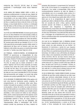 vindicá-los (Ap 19.11-21; 20.1-6). Aqui, Jó estava
predizendo a manifestação visível desse Redentor
divino.
19.26 AINDA EM MINHA CARNE VEREI A DEUS. Jó
expressou profeticamente a certeza de que, depois de
seu corpo se desfazer no sepulcro, ele seria fisicamente
ressuscitado e, em seu corpo redivivo, contemplaria o
seu Redentor. Aqui temos, de forma básica, a revelação
de Deus a respeito da futura vinda de Cristo no fim dos
tempos, a ressurreição dentre os mortos e a vindicação
final de todos os fiéis de Deus (ver nota anterior; cf. Sl
16.10; 49.15; Is 26.19; Dn 12.2; Os 13.14; ver o estudo A
MORTE)
19.27 VÊ-LO-EI POR MIM MESMO. O anseio que Jó sentia
por ver seu Deus-Redentor em muito excedia a todos os
demais desejos expressos neste livro (ver 23.3 nota). Jó
aspirava pelo dia em que pudesse ver a face do Senhor,
plenamente redimido. Semelhantemente, os crentes do
NT anseiam pela vinda do seu Salvador (1 Co 1.7; 2 Tm
4.8) e pelo dia da consumação, quando, então, estará "o
tabernáculo de Deus com os homens, pois com eles
habitará, e eles serão o seu povo, e o mesmo Deus estará
com eles", e "verão o seu rosto" (Ap 21.3; 22.4).
21.7 PORQUE... VIVEM OS ÍMPIOS... SE ESFORÇAM EM
PODER? Jó questionava as desigualdades da vida,
mormente a prosperidade, o sucesso e alegria de muitos
dos ímpios. O Salmo 73 enfoca esse problema teológico.
Às vezes, os "limpos de coração" são "afligidos" (Sl
73.1,14), ao passo que os ímpios prosperam e não
sofrem "apertos" (Sl 73.3-5). Deus responde, ao revelar
o destino final, tanto dos justos como dos ímpios (Sl
73.16-28). Por fim, Deus, na sua justiça, porá todas as
coisas em ordem, e retribuirá a todos, segundo os atos
de cada um e seu amor à verdade (Rm 2.5-11). Os ímpios
não permanecerão sem castigo, e os justos não serão
deixados sem justiça e galardão (Rm 2.5-11; Ap 2.10).
22.21-30 ASSIM, TE SOBREVIRÁ O BEM. Elifaz apelou a Jó
com uma doutrina tradicional, porém simplista, de
arrependimento: se Jó resolvesse voltar para Deus,
receber instrução da sua palavra, humilhar-se e afastar-
se do pecado, e deixar de confiar nas coisas terrenas e
fazer do Todo-poderoso o seu deleite, então com certeza
Deus o livraria de todas as aflições; suas orações seriam
atendidas, e teria sucesso em todos os seus esforços.
Elifaz, porém, estava equivocado em três aspectos: (1) O
arrependimento e a salvação nem sempre resultam em
prosperidade material e física. Às vezes, homens e
mulheres de fé, por causa da sua fidelidade, são
"desamparados, aflitos e maltratados" (Hb 11.37);
embora crendo nas promessas de Deus, todavia no
presente não alcançam o cumprimento da "promessa"
(Hb 11.39). (2) Ao exortar Jó a arrepender-se a fim de
recuperar a sua saúde e prosperidade, Elifaz estava
inconscientemente pondo-se ao lado de Satanás e
concordando com as as acusações deste contra Jó e
Deus. Satanás tinha antes acusado Jó de servir a Deus
apenas em troca daquilo que podia obter dEle (1.9-11).
Note que se Jó se arrependesse de algum suposto
pecado para obter a bênção de Deus, então poderia de
fato ser acusado de servir a Deus, apenas visando
proveito pessoal. (3) Embora as palavras de Elifaz
expressem com eloquência a importância do
arrependimento, foram ditas sob motivação errada. Não
havia no coração de Elifaz o mínimo de solidariedade por
Jó ante seus sofrimentos. Essa falha de Elifaz demonstra
que a mensagem de arrependimento que se leva aos
fracos e sofredores deve estar acompanhada de palavras
de consolo e compaixão.
23.3 AH! SE EU SOUBESSE QUE O PODERIA ACHAR!
Durante toda a experiência dos sofrimentos de Jó, seu
maior anseio era pela presença do seu Senhor. (1)
Raramente Jó mencionou a perda de suas riquezas;
simplesmente aludiu à sua profunda tristeza pela perda
de seus filhos; era a perda da presença de Deus o que ele
lamentava. Em todos os seus sofrimentos ele desejava
achar a Deus e ter novamente comunhão com Ele (cf. -
13.24; 16.19-21; 29.2-5). (2) Esse mesmo anseio por
Deus deve assinalar todos os verdadeiros crentes. "Como
o cervo brama pelas correntes das águas, assim suspira a
minha alma por ti, ó Deus! A minha alma tem sede de
Deus, do Deus vivo" (Sl 42.1,2). E também: "Ó Deus, tu
és o meu Deus; de madrugada te buscarei; a minha alma
tem sede de ti; a minha carne te deseja muito em uma
terra seca e cansada, onde não há água" (Sl 63.1).
23.10-12 PROVE-ME, E SAIREI COMO O OURO. Jó estava
confiante de que Deus ainda cuidava da sua vida e que
sabia que nenhuma adversidade afastaria Jó da sua
lealdade a Ele. (1) Jó considerava seu sofrimento como
uma prova da sua fé no Senhor e do seu amor por Ele.
Sua prova era semelhante àquela de Abraão, quando lhe
foi ordenado sacrificar seu filho Isaque (Gn 22). (2) O
próprio Jesus Cristo foi provado pelo sofrimento que
suportou (Hb 5.8) e, por isso, Ele agora é nosso padrão e
exemplo (1 Pe 2.21); nós, como seus seguidores,
devemos andar em seus passos (Hb 13.12,13). (3) A
convicção firme de Jó, de que seria aprovado no teste e
que nunca abandonaria o seu Senhor, baseava-se em: (a)
sua obediência fiel no passado (vv. 11-12), (b) seu amor
à Palavra de Deus (v. 12) e (c) seu reverente temor a Deus
(vv. 13-15). Semelhantemente, o crente no NT deve
manter a firme resolução de nunca apartar-se da
175/852
 