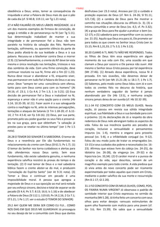 obediência a Deus; antes, temer as consequências da
iniquidade e amar a Palavra de Deus mais do que o pão
de cada dia (cf. Sl 40.8; 119.11; ver Tg 1.21 nota).
27.4 NÃO FALARÃO OS MEUS LÁBIOS INIQÜIDADE. Jó é
um dos maiores exemplos de firmeza de convicção, de
apego à retidão e de perseverança na fé (ver Tg 5.11).
Sua determinação inabalável de manter a sua
integridade e de permanecer fiel a Deus não tem
paralelo na história da salvação dos fiéis. Nenhuma
tentação, sofrimento, ou aparente silêncio da parte de
Deus podia afastá-lo da sua lealdade a Deus e à sua
palavra. Recusou-se a blasfemar contra Deus e morrer
(2.9). (1) Semelhantemente, o crente do NT deve ter esta
mesma e única resolução nas tentações, tristezas e nos
dias sombrios da vida. Com uma firme convicção, deve
continuar resoluto na sua fé, firme até o fim (Cl 1.23).
Nunca deve recuar e abandonar a fé, enquanto viver,
mas permanecer em tudo fiel à Palavra de Deus e ao seu
amor. Deve "sempre ter uma -consciência sem ofensa,
tanto para com Deus como para com os homens" (At
24.16; cf. 23.1; 1 Co 4.4; 2 Tm 1.3; 1 Jo 3.21). (2) Essa
decisão de permanecer fiel a Deus e inabalável na fé,
esperança e amor não é uma opção para o crente (Hb
3.14; 10.35-39; Jd 21). Fazer assim é a sua salvaguarda
contra o naufrágio na fé, ante às intensas perseguições,
tentações e ataques de Satanás (1 Tm 1.18-20; cf. 6.11-
14; 2 Tm 4.5-8; ver Fp 3.8-16). (3) Deus, por sua parte,
promete pelo seu poder guardar os seus fiéis e preservá-
los na sua graça, para que obtenham "a salvação já
prestes para se revelar no último tempo" (ver 1 Pe 1.5
nota).
28.28 O TEMOR DO SENHOR É A SABEDORIA. O temor de
Deus e a reverência por Ele são fundamentais no
relacionamento do crente com Deus (Sl 61.5; Pv 1.7). (1)
O temor do Senhor nos torna cuidadosos e alertas para
não ofendermos nosso Deus santo. Sem esse
fundamento, não existe sabedoria genuína, e nenhuma
experiência salvífica resistirá às provas do tempo e da
tentação. (2) O real temor de Deus e a real sabedoria
bíblica fazem o crente abster-se do mal, e produzem
"consolação do Espírito Santo" (ver At 9.31 nota). (3)
Temer a Deus e continuar em pecado é uma
impossibilidade moral. A pessoa que apregoa a
majestade de Deus e a sua oposição ao mal será notada
por seu esforço sincero, decisivo e total de separar-se do
pecado (Sl 4.4; Pv 3.7; 8.13; 16.6; Is 1.16) e de obedecer
a Palavra de Deus (Sl 112.1; 119.63; Pv 14.2,16; 2 Co 7.1;
Ef 5.21; 1 Pe 1.17; ver o estudo O TEMOR DO SENHOR)
29.2 AH! QUEM ME DERA SER COMO EU FUI... COMO
NOS DIAS EM QUE DEUS ME GUARDAVA! Jó prosseguia
no seu desejo de ter a comunhão com Deus que dantes
desfrutava (ver 23.3 nota). Ansiava por (1) o cuidado e
proteção especiais de Deus (cf. Nm 6. 24-26; Sl 91.11;
121.7,8); (2) a candeia de Deus para lhe mostrar o
caminho nas situações obscuras ou difíceis (v. 3); (3) a
íntima comunhão e amor de Deus (vv. 4,5; cf. Pv 3.32);
(4) a graça de Deus para lhe ajudar a praticar o bem (vv.
12-17); e (5) sabedoria para compartilhar com os outros
(vv. 21-25). Aquilo que Deus era para Jó, Ele promete ser
para todos os que creem no Senhor Jesus Cristo (ver Jo
15.15; Rm 8.1,31,33; 2 Ts 3.3; 1 Pe 3.13).
30.20 CLAMO A TI, MAS TU NÃO ME RESPONDES. Todos
os filhos de Deus têm essa experiência em algum
momento da sua vida com Ele; uma ocasião em que
clamam a Deus por socorro e Ele parece não ouvir. Até
mesmo o Senhor Jesus Cristo passou por tal experiência
(Mt 27.46). (1) Através dessa experiência, nossa fé é
provada. Em tais ocasiões, não devemos deixar de
perseverar na fé (ver Mt 15.21-28; Lc 18.1-7; 1 Pe 1.7).
(2) Sabemos, pelo modo como Deus lidou com Jó e com
todos os crentes fiéis no decurso da história, que
nenhum verdadeiro seguidor do Senhor é jamais
abandonado por Ele (Hb 13.5), e nenhuma oração
sincera jamais deixa de ser ouvida (cf. Hb 10.32-39).
31.1-34 FIZ CONCERTO COM OS MEUS OLHOS. Nesta
seção, Jó passou em revista sua sólida integridade
espiritual, sua fidelidade a Deus e sua bondade para com
o próximo. (1) As declarações de Jó a respeito da obra
redentora de Deus nele abrangiam todos os aspectos da
vida. Falou da sua inocência quanto aos pecados do
coração, inclusive a sensualidade e pensamentos
impuros (vv. 1-4), mentira e engano para proveito
pessoal (vv. 5-8), e a infidelidade conjugal (vv. 9-12).
Falou do seu modo justo de tratar os empregados (vv.
13-15) e seus cuidados dos pobres e necessitados (vv. 16-
23). Afirmou que estava livre da cobiça (vv. 24-25), da
idolatria (vv. 26-28), da vingança (vv. 29-32) e da
hipocrisia (vv. 33,34). (2) O caráter moral e a pureza de
coração e da vida, aqui descritos, servem de um
magnífico exemplo para todo crente. A vida piedosa que
Jó vivia antes do novo concerto pode ser ricamente
experimentada por todos aqueles que creem em Cristo,
mediante o poder salvífico da sua morte e ressurreição
(Rm 8.1-17; Gl 2.20).
31.1 FIZ CONCERTO COM OS MEUS OLHOS; COMO, POIS,
OS FIXARIA NUMA VIRGEM? Jó observava o padrão de
santidade interior que Cristo expressou no sermão da
montanha (Mt 5.28). Jó tinha feito um concerto com seus
olhos para evitar desejos -sensuais estimulantes de
quem olha fixamente com malícia para uma jovem (cf.
Gn 3.6; Nm 15.39). Ele sabia que a sensualidade
176/852
 