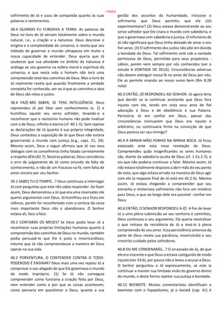 sofrimento de Jó e usou de compaixão quanto às suas
palavras e sentimentos.
38.4 QUANDO EU FUNDAVA A TERRA. As palavras de
Deus no livro de Jó versam totalmente sobre o mundo
natural, i.e., a criação e a natureza. Deus descreve o
enigma e a complexidade do universo, e revela que seu
método de governar o mundo ultrapassa em muito a
nossa capacidade de entender. Deus queria que Jó
soubesse que sua atividade no âmbito da natureza é
análoga ao seu governo na esfera moral e espiritual do
universo, e que nesta vida o homem não terá uma
compreensão total dos caminhos de Deus. Mas o livro de
Jó realmente revela que quando finalmente a verdade
completa for conhecida, ver-se-á que os caminhos e atos
de Deus são retos e justos.
38.4 FAZE-MO SABER, SE TENS INTELIGÊNCIA. Deus
repreendeu Jó por falar sem conhecimento (v. 2) e
humilhou aquele seu servo sofredor, levando-o a
reconhecer que o raciocínio humano não pode rivalizar
com o de Deus, infinito e eterno (cf. 40.1-5). Sem rejeitar
as declarações de Jó quanto à sua própria integridade,
Deus contestou a suposição de Jó que Deus não estaria
governando o mundo com justiça (e.g., caps. 21; 24).
Mesmo assim, Deus a seguir afirmou que Jó nos seus
diálogos com os conselheiros tinha falado corretamente
a respeito dEle (42.7). Noutras palavras, Deus considerou
o erro de julgamento de Jó como oriundo da falta de
conhecimento, e não de um fracasso na fé, nem falta de
amor sincero por seu Senhor.
39.1 SABES TU O TEMPO...? Deus continuou a interrogar
Jó com perguntas que este não sabia responder. Ao fazer
assim, Deus demonstrou a Jó que era uma insensatez ele
querer argumentar com Deus. Jó humilhou-se e ficou em
silêncio, porém foi reconfortado com a certeza da coisa
mais importante Deus não o abandonara. O Senhor
estava ali, face a face.
39.2 CONTARÁS OS MESES? Se Deus podia levar Jó a
reconhecer suas próprias limitações humanas quanto à
compreensão dos caminhos de Deus no mundo, também
podia persuadi-lo que Ele é justo e misericordioso,
mesmo que Jó não compreendesse a maneira de Deus
operar na sua vida.
40.2 PORVENTURA, O CONTENDER CONTRA O TODO-
PODEROSO É ENSINAR? Deus mais uma vez reptou Jó a
comprovar o seu alegado de que Ele governava o mundo
de modo impróprio. (1) Se Jó não conseguia
compreender como funciona a criação feita por Deus,
nem entender como e por que as coisas acontecem,
como pensaria em questionar a Deus, quanto a sua
gestão dos assuntos da humanidade, inclusive o
sofrimento que Deus permitiu que ele (Jó)
experimentasse? (2) Deus estava demonstrando ao seu
servo sofredor que Ele criara o mundo com sabedoria, e
que o governava com sabedoria e justiça. O infortúnio de
Jó não significava que Deus tinha deixado de amar o seu
fiel servo. (3) O sofrimento dos justos não põe em dúvida
a bondade de Deus. Tal sofrimento está sob a vontade
permissiva de Deus, permitida para seus propósitos -
sábios, porém nem sempre por nós conhecidos (ver o
estudo A VONTADE DE DEUS). Circunstâncias adversas
não devem extinguir nossa fé no amor de Deus por nós;
Ele as permite visando ao nosso sumo bem (Rm 8.28
nota)
40.3 ENTÃO, JÓ RESPONDEU AO SENHOR. Jó agora teria
que decidir se ia continuar aceitando que Deus fora
injusto com ele, tendo em vista seus anos de fiel
adoração a Deus e de obediência à sua Palavra.
Persistiria Jó em confiar em Deus, apesar das
circunstâncias insinuarem que Deus era injusto e
arbitrário, ou continuaria firme na convicção de que
Deus parecia ser seu inimigo?
40.4 A MINHA MÃO PONHO NA MINHA BOCA. Jó ficou
extasiado ante esta nova revelação de Deus.
Compreendeu quão insignificantes os seres humanos
são, diante da sabedoria oculta de Deus (cf. 1 Co 2.7), e
viu que não poderia continuar a falar. Mesmo assim, Jó
não estava totalmente disposto a abrir mão do seu ponto
de vista, que algo estava errado na maneira de Deus agir
com ele (a resposta final de Jó está em 42.2-6). Mesmo
assim, Jó estava chegando a compreender que seu
estranho e misterioso sofrimento não fora um mistério
para Deus, e que ao longo dele era possível -confiar em
Deus.
40.6 ENTÃO, O SENHOR RESPONDEU A JÓ. A fim de levar
Jó a uma plena submissão ao seu senhorio e caminhos,
Deus continuou o seu argumento. Ele queria neutralizar
o que restava da resistência de Jó e levá-lo à plena
compreensão do seu amor. Essa persistência amorosa da
parte de Deus revela sua paciência, misericórdia e seu
irrestrito cuidado pelos sofredores.
40.8 OU ME CONDENARÁS...? O arrazoado de Jó, de que
ele era inocente e que Deus o estava castigando de modo
injusto (ver 19.6), por pouco não o levou a acusar a Deus.
O Senhor perguntou a Jó expressamente, se este ia
continuar a manter sua limitada visão do governo divino
do mundo, e desta forma rejeitar sua justiça e bondade.
40.15 BEEMOTE. Muitos comentaristas identificam o
beemote com o hipopótamo; já o leviatã (cap. 41) é
178/852
 