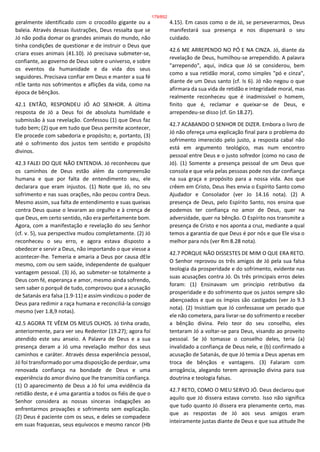 geralmente identificado com o crocodilo gigante ou a
baleia. Através dessas ilustrações, Deus ressalta que se
Jó não podia domar os grandes animais do mundo, não
tinha condições de questionar e de instruir o Deus que
criara esses animais (41.10). Jó precisava submeter-se,
confiante, ao governo de Deus sobre o universo, e sobre
os eventos da humanidade e da vida dos seus
seguidores. Precisava confiar em Deus e manter a sua fé
nEle tanto nos sofrimentos e aflições da vida, como na
época de bênçãos.
42.1 ENTÃO, RESPONDEU JÓ AO SENHOR. A última
resposta de Jó a Deus foi de absoluta humildade e
submissão à sua revelação. Confessou (1) que Deus faz
tudo bem; (2) que em tudo que Deus permite acontecer,
Ele procede com sabedoria e propósito; e, portanto, (3)
até o sofrimento dos justos tem sentido e propósito
divinos.
42.3 FALEI DO QUE NÃO ENTENDIA. Jó reconheceu que
os caminhos de Deus estão além da compreensão
humana e que por falta de entendimento seu, ele
declarara que eram injustos. (1) Note que Jó, no seu
sofrimento e nas suas orações, não pecou contra Deus.
Mesmo assim, sua falta de entendimento e suas queixas
contra Deus quase o levaram ao orgulho e à crença de
que Deus, em certo sentido, não era perfeitamente bom.
Agora, com a manifestação e revelação do seu Senhor
(cf. v. 5), sua perspectiva mudou completamente. (2) Jó
reconheceu o seu erro, e agora estava disposto a
obedecer e servir a Deus, não importando o que viesse a
acontecer-lhe. Temeria e amaria a Deus por causa dEle
mesmo, com ou sem saúde, independente de qualquer
vantagem pessoal. (3) Jó, ao submeter-se totalmente a
Deus com fé, esperança e amor, mesmo ainda sofrendo,
sem saber o porquê de tudo, comprovou que a acusação
de Satanás era falsa (1.9-11) e assim vindicou o poder de
Deus para redimir a raça humana e reconciliá-la consigo
mesmo (ver 1.8,9 notas).
42.5 AGORA TE VÊEM OS MEUS OLHOS. Jó tinha orado,
anteriormente, para ver seu Redentor (19.27); agora foi
atendido este seu anseio. A Palavra de Deus e a sua
presença deram a Jó uma revelação melhor dos seus
caminhos e caráter. Através dessa experiência pessoal,
Jó foi transformado por uma disposição de perdoar, uma
renovada confiança na bondade de Deus e uma
experiência do amor divino que lhe transmitia confiança.
(1) O aparecimento de Deus a Jó foi uma evidência da
retidão deste, e é uma garantia a todos os fiéis de que o
Senhor considera as nossas sinceras indagações ao
enfrentarmos provações e sofrimento sem explicação.
(2) Deus é paciente com os seus, e deles se compadece
em suas fraquezas, seus equívocos e mesmo rancor (Hb
4.15). Em casos como o de Jó, se perseverarmos, Deus
manifestará sua presença e nos dispensará o seu
cuidado.
42.6 ME ARREPENDO NO PÓ E NA CINZA. Jó, diante da
revelação de Deus, humilhou-se arrependido. A palavra
"arrependo", aqui, indica que Jó se considerou, bem
como a sua retidão moral, como simples "pó e cinza",
diante de um Deus santo (cf. Is 6). Jó não negou o que
afirmara da sua vida de retidão e integridade moral, mas
realmente reconheceu que é inadmissível o homem,
finito que é, reclamar e queixar-se de Deus, e
arrependeu-se disso (cf. Gn 18.27).
42.7 ACABANDO O SENHOR DE DIZER. Embora o livro de
Jó não ofereça uma explicação final para o problema do
sofrimento imerecido pelo justo, a resposta cabal não
está em argumento teológico, mas num encontro
pessoal entre Deus e o justo sofredor (como no caso de
Jó). (1) Somente a presença pessoal de um Deus que
consola e que vela pelas pessoas pode nos dar confiança
na sua graça e propósito para a nossa vida. Aos que
crêem em Cristo, Deus lhes envia o Espírito Santo como
Ajudador e Consolador (ver Jo 14.16 nota). (2) A
presença de Deus, pelo Espírito Santo, nos ensina que
podemos ter confiança no amor de Deus, quer na
adversidade, quer na bênção. O Espírito nos transmite a
presença de Cristo e nos aponta a cruz, mediante a qual
temos a garantia de que Deus é por nós e que Ele visa o
melhor para nós (ver Rm 8.28 nota).
42.7 PORQUE NÃO DISSESTES DE MIM O QUE ERA RETO.
O Senhor reprovou os três amigos de Jó pela sua falsa
teologia da prosperidade e do sofrimento, evidente nas
suas acusações contra Jó. Os três principais erros deles
foram: (1) Ensinavam um princípio retributivo da
prosperidade e do sofrimento que os justos sempre são
abençoados e que os ímpios são castigados (ver Jo 9.3
nota). (2) Insistiam que Jó confessasse um pecado que
ele não cometera, para livrar-se do sofrimento e receber
a bênção divina. Pelo teor do seu conselho, eles
tentaram Jó a voltar-se para Deus, visando ao proveito
pessoal. Se Jó tomasse o conselho deles, teria (a)
invalidado a confiança de Deus nele, e (b) confirmado a
acusação de Satanás, de que Jó temia a Deus apenas em
troca de bênçãos e vantagens. (3) Falaram com
arrogância, alegando terem aprovação divina para sua
doutrina e teologia falsas.
42.7 RETO, COMO O MEU SERVO JÓ. Deus declarou que
aquilo que Jó dissera estava correto. Isso não significa
que tudo quanto Jó dissera era plenamente certo, mas
que as respostas de Jó aos seus amigos eram
inteiramente justas diante de Deus e que sua atitude lhe
179/852
 