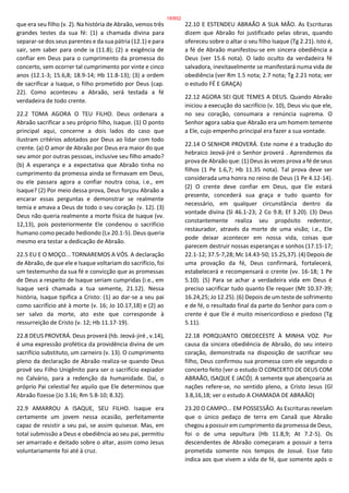 que era seu filho (v. 2). Na história de Abraão, vemos três
grandes testes da sua fé: (1) a chamada divina para
separar-se dos seus parentes e da sua pátria (12.1) e para
sair, sem saber para onde ia (11.8); (2) a exigência de
confiar em Deus para o cumprimento da promessa do
concerto, sem ocorrer tal cumprimento por vinte e cinco
anos (12.1-3; 15.6,8; 18.9-14; Hb 11.8-13); (3) a ordem
de sacrificar a Isaque, o filho prometido por Deus (cap.
22). Como aconteceu a Abraão, será testada a fé
verdadeira de todo crente.
22.2 TOMA AGORA O TEU FILHO. Deus ordenara a
Abraão sacrificar a seu próprio filho, Isaque. (1) O ponto
principal aqui, concerne a dois lados do caso que
ilustram critérios adotados por Deus ao lidar com todo
crente. (a) O amor de Abraão por Deus era maior do que
seu amor por outras pessoas, inclusive seu filho amado?
(b) A esperança e a expectativa que Abraão tinha no
cumprimento da promessa ainda se firmavam em Deus,
ou ele passara agora a confiar noutra coisa, i.e., em
Isaque? (2) Por meio dessa prova, Deus forçou Abraão a
encarar essas perguntas e demonstrar se realmente
temia e amava a Deus de todo o seu coração (v. 12). (3)
Deus não queria realmente a morte física de Isaque (vv.
12,13), pois posteriormente Ele condenou o sacrifício
humano como pecado hediondo (Lv 20.1-5). Deus queria
mesmo era testar a dedicação de Abraão.
22.5 EU E O MOÇO... TORNAREMOS A VÓS. A declaração
de Abraão, de que ele e Isaque voltariam do sacrifício, foi
um testemunho da sua fé e convicção que as promessas
de Deus a respeito de Isaque seriam cumpridas (i.e., em
Isaque será chamada a tua semente, 21.12). Nessa
história, Isaque tipifica a Cristo: (1) ao dar-se a seu pai
como sacrifício até à morte (v. 16; Jo 10.17,18) e (2) ao
ser salvo da morte, ato este que corresponde à
ressurreição de Cristo (v. 12; Hb 11.17-19).
22.8 DEUS PROVERÁ. Deus proverá (hb. Jeová-jiré , v.14),
é uma expressão profética da providência divina de um
sacrifício substituto, um carneiro (v. 13). O cumprimento
pleno da declaração de Abraão realiza-se quando Deus
provê seu Filho Unigênito para ser o sacrifício expiador
no Calvário, para a redenção da humanidade. Daí, o
próprio Pai celestial fez aquilo que Ele determinou que
Abraão fizesse (Jo 3.16; Rm 5.8-10; 8.32).
22.9 AMARROU A ISAQUE, SEU FILHO. Isaque era
certamente um jovem nessa ocasião, perfeitamente
capaz de resistir a seu pai, se assim quisesse. Mas, em
total submissão a Deus e obediência ao seu pai, permitiu
ser amarrado e deitado sobre o altar, assim como Jesus
voluntariamente foi até à cruz.
22.10 E ESTENDEU ABRAÃO A SUA MÃO. As Escrituras
dizem que Abraão foi justificado pelas obras, quando
ofereceu sobre o altar o seu filho Isaque (Tg 2.21). Isto é,
a fé de Abraão manifestou-se em sincera obediência a
Deus (ver 15.6 nota). O lado oculto da verdadeira fé
salvadora, inevitavelmente se manifestará numa vida de
obediência (ver Rm 1.5 nota; 2.7 nota; Tg 2.21 nota; ver
o estudo FÉ E GRAÇA)
22.12 AGORA SEI QUE TEMES A DEUS. Quando Abraão
iniciou a execução do sacrifício (v. 10), Deus viu que ele,
no seu coração, consumara a renúncia suprema. O
Senhor agora sabia que Abraão era um homem temente
a Ele, cujo empenho principal era fazer a sua vontade.
22.14 O SENHOR PROVERÁ. Este nome é a tradução do
hebraico Jeová-jiré o Senhor proverá . Aprendemos da
prova de Abraão que: (1) Deus às vezes prova a fé de seus
filhos (1 Pe 1.6,7; Hb 11.35 nota). Tal prova deve ser
considerada uma honra no reino de Deus (1 Pe 4.12-14).
(2) O crente deve confiar em Deus, que Ele estará
presente, concederá sua graça e tudo quanto for
necessário, em qualquer circunstância dentro da
vontade divina (Sl 46.1-23; 2 Co 9.8; Ef 3.20). (3) Deus
constantemente realiza seu propósito redentor,
restaurador, através da morte de uma visão; i.e., Ele
pode deixar acontecer em nossa vida, coisas que
parecem destruir nossas esperanças e sonhos (17.15-17;
22.1-12; 37.5-7,28; Mc 14.43-50; 15.25,37). (4) Depois de
uma provação da fé, Deus confirmará, fortalecerá,
estabelecerá e recompensará o crente (vv. 16-18; 1 Pe
5.10). (5) Para se achar a verdadeira vida em Deus é
preciso sacrificar tudo quanto Ele requer (Mt 10.37-39;
16.24,25; Jo 12.25). (6) Depois de um teste de sofrimento
e de fé, o resultado final da parte do Senhor para com o
crente é que Ele é muito misericordioso e piedoso (Tg
5.11).
22.18 PORQUANTO OBEDECESTE À MINHA VOZ. Por
causa da sincera obediência de Abraão, do seu inteiro
coração, demonstrada na disposição de sacrificar seu
filho, Deus confirmou sua promessa com ele segundo o
concerto feito (ver o estudo O CONCERTO DE DEUS COM
ABRAÃO, ISAQUE E JACÓ). A semente que abençoaria as
nações refere-se, no sentido pleno, a Cristo Jesus (Gl
3.8,16,18; ver o estudo A CHAMADA DE ABRAÃO)
23.20 O CAMPO... EM POSSESSÃO. As Escrituras revelam
que o único pedaço de terra em Canaã que Abraão
chegou a possuir em cumprimento da promessa de Deus,
foi o de uma sepultura (Hb 11.8,9; At 7.2-5). Os
descendentes de Abraão começaram a possuir a terra
prometida somente nos tempos de Josué. Esse fato
indica aos que vivem a vida de fé, que somente após o
18/852
 