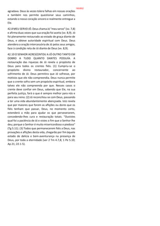 agradava. Deus às vezes tolera falhas em nossas orações
e também nos permite questionar seus caminhos,
estando o nosso coração sincero e realmente entregue a
Ele.
42.8 MEU SERVO JÓ. Deus chama Jó "meu servo" (vv. 7,8)
e afirma duas vezes que sua oração foi aceita (vv. 8,9). Jó
foi plenamente restaurado ao estado de graça diante de
Deus, e obteve autoridade espiritual com Deus. Deus
atendera a oração intercessória de Jó pelos seus amigos,
face à condição reta de Jó diante de Deus (vv. 8,9).
42.10 O SENHOR ACRESCENTOU A JÓ OUTRO TANTO EM
DOBRO A TUDO QUANTO DANTES POSSUÍA. A
restauração das riquezas de Jó revela o propósito de
Deus para todos os crentes fiéis. (1) Cumpriu-se o
propósito divino restaurador, concernente ao
sofrimento de Jó. Deus permitira que Jó sofresse, por
motivos que ele não compreendia. Deus nunca permite
que o crente sofra sem um propósito espiritual, embora
talvez ele não compreenda por que. Nesses casos o
crente deve confiar em Deus, sabendo que Ele, na sua
perfeita justiça, fará o que é sempre melhor para nós e
para seu reino. (2) Jó reconciliou-se com Deus, passando
a ter uma vida abundantemente abençoada. Isto revela
que por maiores que forem as aflições ou dores que os
fiéis tenham que passar, Deus, no momento certo,
estenderá a mão para ajudar os que perseverarem,
concedendo-lhes cura e restauração totais. "Ouvistes
qual foi a paciência de Jó e vistes o fim que o Senhor lhe
deu; porque o Senhor é muito misericordioso e piedoso"
(Tg 5.11). (3) Todos que permanecerem fiéis a Deus, nas
provações e aflições desta vida, chegarão por fim àquele
estado de delícia e bem-aventurança na presença de
Deus, por toda a eternidade (ver 2 Tm 4.7,8; 1 Pe 5.10;
Ap 21; 22.1-5).
180/852
 