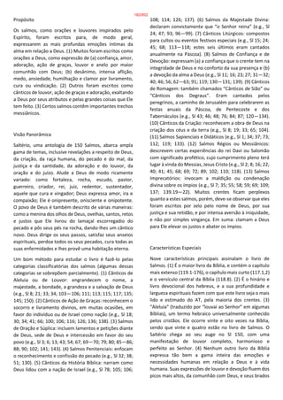 Propósito
Os salmos, como orações e louvores inspirados pelo
Espírito, foram escritos para, de modo geral,
expressarem as mais profundas emoções íntimas da
alma em relação a Deus. (1) Muitos foram escritos como
orações a Deus, como expressão de (a) confiança, amor,
adoração, ação de graças, louvor e anelo por maior
comunhão com Deus; (b) desânimo, intensa aflição,
medo, ansiedade, humilhação e clamor por livramento,
cura ou vindicação. (2) Outros foram escritos como
cânticos de louvor, ação de graças e adoração, exaltando
a Deus por seus atributos e pelas grandes coisas que Ele
tem feito. (3) Certos salmos contêm importantes trechos
messiânicos.
Visão Panorâmica
Saltério, uma antologia de 150 Salmos, abarca ampla
gama de temas, inclusive revelações a respeito de Deus,
da criação, da raça humana, do pecado e do mal, da
justiça e da santidade, da adoração e do louvor, da
oração e do juízo. Alude a Deus de modo ricamente
variado: como fortaleza, rocha, escudo, pastor,
guerreiro, criador, rei, juiz, redentor, sustentador,
aquele que cura e vingador; Deus expressa amor, ira e
compaixão; Ele é onipresente, onisciente e onipotente.
O povo de Deus é também descrito de várias maneiras:
como a menina dos olhos de Deus, ovelhas, santos, retos
e justos que Ele livrou do lamaçal escorregadio do
pecado e pôs seus pés na rocha, dando-lhes um cântico
novo. Deus dirige os seus passos, satisfaz seus anseios
espirituais, perdoa todos os seus pecados, cura todas as
suas enfermidades e lhes provê uma habitação eterna.
Um bom método para estudar o livro é fazê-lo pelas
categorias classificatórias dos salmos (algumas dessas
categorias se sobrepõem parcialmente). (1) Cânticos de
Aleluia ou de Louvor: engrandecem o nome, a
majestade, a bondade, a grandeza e a salvação de Deus
(e.g., Sl 8; 21; 33; 34; 103—106; 111; 113; 115; 117; 135;
145; 150). (2) Cânticos de Ação de Graças: reconhecem o
socorro e livramento divinos, em muitas ocasiões, em
favor do indivíduo ou de Israel como nação (e.g., Sl 18;
30; 34; 41; 66; 100; 106; 116; 126; 136; 138). (3) Salmos
de Oração e Súplica: incluem lamentos e petições diante
de Deus, sede de Deus e intercessão em favor do seu
povo (e.g., Sl 3; 6; 13; 43; 54; 67; 69—70; 79; 80; 85—86;
88; 90; 102; 141; 143). (4) Salmos Penitenciais: enfocam
o reconhecimento e confissão do pecado (e.g., Sl 32; 38;
51; 130). (5) Cânticos da História Bíblica: narram como
Deus lidou com a nação de Israel (e.g., Sl 78; 105; 106;
108; 114; 126; 137). (6) Salmos da Majestade Divina:
declaram convictamente que “o Senhor reina” (e.g., Sl
24; 47; 93; 96—99). (7) Cânticos Litúrgicos: compostos
para cultos ou eventos festivos especiais (e.g., Sl 15; 24;
45; 68; 113—118; estes seis últimos eram cantados
anualmente na Páscoa). (8) Salmos de Confiança e de
Devoção: expressam (a) a confiança que o crente tem na
integridade de Deus e no conforto da sua presença e (b)
a devoção da alma a Deus (e.g., Sl 11; 16; 23; 27; 31—32;
40; 46; 56; 62—63; 91; 119; 130—131; 139). (9) Cânticos
de Romagem: também chamados “Cânticos de Sião” ou
“Cânticos dos Degraus”. Eram cantados pelos
peregrinos, a caminho de Jerusalém para celebrarem as
festas anuais da Páscoa, de Pentecoste e dos
Tabernáculos (e.g., Sl 43; 46; 48; 76; 84; 87; 120—134).
(10) Cânticos da Criação: reconhecem a obra de Deus na
criação dos céus e da terra (e.g., Sl 8; 19; 33; 65; 104).
(11) Salmos Sapienciais e Didáticos (e.g., Sl 1; 34; 37; 73;
112; 119; 133). (12) Salmos Régios ou Messiânicos:
descrevem certas experiências do rei Davi ou Salomão
com significado profético, cujo cumprimento pleno terá
lugar à vinda do Messias, Jesus Cristo (e.g., Sl 2; 8; 16; 22;
40; 41; 45; 68; 69; 72; 89; 102; 110; 118). (13) Salmos
Imprecatórios: invocam a maldição ou condenação
divina sobre os ímpios (e.g., Sl 7; 35; 55; 58; 59; 69; 109;
137; 139.19—22). Muitos crentes ficam perplexos
quanto a estes salmos, porém, deve-se observar que eles
foram escritos por zelo pelo nome de Deus, por sua
justiça e sua retidão, e por intensa aversão à iniquidade,
e não por simples vingança. Em suma: clamam a Deus
para Ele elevar os justos e abater os ímpios.
Características Especiais
Nove características principais assinalam o livro de
Salmos. (1) É o maior livro da Bíblia, e contém o capítulo
mais extenso (119.1-176), o capítulo mais curto (117.1,2)
e o versículo central da Bíblia (118.8). (2) É o hinário e
livro devocional dos hebreus, e a sua profundidade e
largueza espirituais fazem com que este livro seja o mais
lido e estimado do AT, pela maioria dos crentes. (3)
“Aleluia” (traduzido por “louvai ao Senhor” em algumas
Bíblias), um termo hebraico universalmente conhecido
pelos cristãos. Ele ocorre vinte e oito vezes na Bíblia,
sendo que vinte e quatro estão no livro de Salmos. O
Saltério chega ao seu auge no Sl 150, com uma
manifestação de louvor completo, harmonioso e
perfeito ao Senhor. (4) Nenhum outro livro da Bíblia
expressa tão bem a gama inteira das emoções e
necessidades humanas em relação a Deus e à vida
humana. Suas expressões de louvor e devoção fluem dos
picos mais altos, da comunhão com Deus, e seus brados
182/852
 