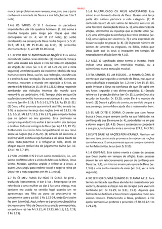 nunca terá problemas nem reveses, mas, sim, que o justo
conhecerá a vontade de Deus e a sua bênção (ver 3 Jo 2
nota).
1.4-6 OS ÍMPIOS. O Sl 1 descreve os pecadores
impenitentes sob três quadros horríveis: (1) são como a
moinha lançada para longe por forças que não
conseguem ver (v. 4; ver Ef 2.2 nota); (2) serão
condenados na presença de Deus no dia do juízo (v. 5; cf.
76.7; Ml 3.2; Mt 25.31-46; Ap 6.17); (3) perecerão
eternamente (v. 6; ver Mt 10.28 nota).
2.1-12 POR QUE SE AMOTINAM AS NAÇÕES? Este salmo
consiste de quatro cenas distintas. (1) O salmista começa
com uma alusão aos povos e reis da terra em oposição
ao Ungido de Deus (vv. 1-3; cf. At 4.25-27; ver a nota
seguinte) um triste quadro da insolente rebeldia da raça
humana contra Deus, sua lei, sua redenção, seu Messias
e o ensino da sua revelação. Os autores do NT, da mesma
maneira, mostram o mundo em oposição a Cristo, ao
crente e à fé bíblica (Jo 15.19; Ef 6.12). (2) Deus responde
zombando dos ridículos intentos do mundo para
removê-lo do cenário (vv. 4-6). Tempos virão em que Ele
suplantará a rebelião humana e estabelecerá o seu reino
na terra (ver Rm 1.18; 1 Ts 5.1-11; 2 Ts 2.8; Ap 19.11-21).
(3) Deus, o Pai, promete que enviará seu Filho amado (vv.
7-9), a suprema herança das nações (ver At 13.33; Hb
1.5; 5.5; cf. Mt 3.17; 17.5; 2 Pe 1.17), para aniquilar todos
que se opõem ao seu governo. Esta promessa se
cumprirá quando Cristo voltar à terra no fim dos tempos
e destruir todos os inimigos de Deus (ver Ap 12.5; 19.15).
Então todos os crentes fiéis compartilharão do seu reino
sobre as nações (Ap 2.26,27). (4) Através do salmista, o
Espírito Santo exorta a raça humana a ser sábia diante do
Deus Todo-poderoso e a refugiar-se nEle, antes de
chegar aquele terrível dia do julgamento divino (vv. 10-
12; cf. Hb 3.7-19).
2.2 SEU UNGIDO. O Sl 2 é um salmo messiânico, i.e., um
salmo profético sobre a vinda do Messias de Deus, Jesus
Cristo. Messias significa ungido e refere-se a Jesus, a
quem Deus ungiu para redimir Israel e reger o reino de
Deus (ver a nota seguinte; ver Mt 1.1 nota).
2.7 TU ÉS MEU FILHO; EU HOJE TE GEREI. Te gerei ,
traduzido literalmente, é dar à luz . Empregava-se em
referência a uma mulher ao dar à luz uma criança, mas
também era usada no sentido legal quando um rei
apresentava seu filho ao povo ao proclamá-lo rei
juntamente com o pai (cf. 1 Rs 1.32-34, onde Davi assim
fez com Salomão). Aqui, refere-se à proclamação pública
de Jesus como Filho de Deus e à sua unção como profeta,
sacerdote e rei (ver Mt 3.12; At 13.33; Hb 1.5; 5.5; 7.28;
2 Pe 1.13).
3.1-8 MULTIPLICADO OS MEUS ADVERSÁRIOS! Este
salmo é um lamento diante de Deus. Quase uma terça
parte dos salmos pertence a esta categoria. (1) O
conteúdo básico de um salmo de lamento consiste de
uma fervente invocação de Deus (v. 1), uma descrição da
aflição, sofrimento ou injustiça que o crente sofre (vv.
1,2), uma afirmação da confiança do crente em Deus (vv.
3-6), uma súplica por socorro (v. 7) e uma expressão de
louvor ou ação de graças (v. 8). (2) O grande número de
salmos de lamento ou elegíacos, na Bíblia, indica que
Deus quer que os seus o invoquem em tempos de
necessidade e aflição (ver Hb 4.16).
3.2 SELÁ. O significado deste termo é incerto. Pode
indicar uma pausa, um interlúdio musical, ou a
culminância numa execução musical.
3.3 TU, SENHOR, ÉS UM ESCUDO... A MINHA GLÓRIA. O
crente que vive segundo a vontade de Deus, mas que se
acha sob aflição e oposição (vv. 1,2; ver 2 Sm 15.15-30),
pode invocar a Deus na confiança de que Ele agirá em
seu favor, segundo o seu divino propósito. (1) Escudo
refere-se à proteção divina (ver Gn 15.1, onde Deus é o
escudo de Abraão; Dt 33.29, onde Ele é o escudo de
Israel). (2) Deus é a glória do crente, no sentido de que a
sua presença, comunhão e ajuda são o nosso maior bem.
3.5 EU ME DEITEI E DORMI. O crente que com fervor
busca a Deus, e que sempre confia na sua fidelidade, na
confiança de que Ele o ouve (v. 4), pode deitar-se em paz
e dormir seguro (cf. 4.8). Deus o sustentará e concederá
a sua graça, inclusive durante o sono (ver 127.2; Pv 3.24).
2.8 EU TE DAREI AS NAÇÕES POR HERANÇA. Nenhum rei
terreno teve jamais esta promessa de receber as nações
como herança. É uma promessa que se cumpre somente
no Rei Messiânico, Jesus (ver Zc 9.10).
4.1-8 OUVE-ME. Este salmo revela a classe de pessoas
que Deus ouvirá em tempos de aflição. Essas pessoas
devem ter um relacionamento pessoal de confiança em
Deus (vv. 5,8), um intenso anseio pela ajuda de Deus (vv.
1,3,6) e uma santa maneira de viver (vv. 3-5; ver a nota
seguinte).
4.3 O SENHOR OUVIRÁ QUANDO EU CLAMAR A ELE. Para
termos certeza de que Deus atenderá o nosso clamor por
socorro, devemos esforçar-nos de coração para viver em
santidade (cf. Pv 15.29; Jo 9.31; 15.7). Aqueles que
fielmente se dedicam a Deus foram separados como seu
valioso tesouro. Pertencendo a Deus, podemos a Ele
apelar como nosso protetor e provedor (cf. Hb 10.22; 1Jo
3.21,22).
184/852
 