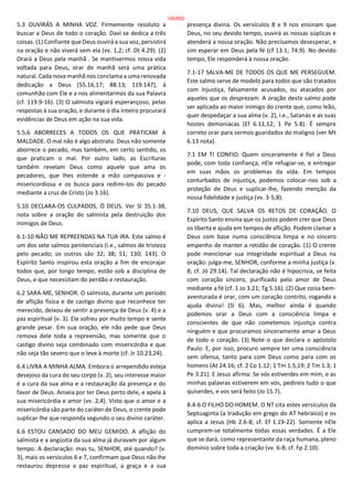 5.3 OUVIRÁS A MINHA VOZ. Firmemente resoluto a
buscar a Deus de todo o coração. Davi se dedica a três
coisas. (1) Confiante que Deus ouvirá a sua voz, persistirá
na oração e não viverá sem ela (vv. 1,2; cf. Dt 4.29). (2)
Orará a Deus pela manhã . Se mantivermos nossa vida
voltada para Deus, orar de manhã será uma prática
natural. Cada nova manhã nos conclama a uma renovada
dedicação a Deus (55.16,17; 88.13; 119.147), à
comunhão com Ele e a nos alimentarmos da sua Palavra
(cf. 119.9-16). (3) O salmista vigiará esperançoso, pelas
respostas à sua oração, e durante o dia inteiro procurará
evidências de Deus em ação na sua vida.
5.5,6 ABORRECES A TODOS OS QUE PRATICAM A
MALDADE. O mal não é algo abstrato. Deus não somente
aborrece o pecado, mas também, em certo sentido, os
que praticam o mal. Por outro lado, as Escrituras
também revelam Deus como aquele que ama os
pecadores, que lhes estende a mão compassiva e -
misericordiosa e os busca para redimi-los do pecado
mediante a cruz de Cristo (Jo 3.16).
5.10 DECLARA-OS CULPADOS, Ó DEUS. Ver Sl 35.1-38,
nota sobre a oração do salmista pela destruição dos
inimigos de Deus.
6.1-10 NÃO ME REPREENDAS NA TUA IRA. Este salmo é
um dos sete salmos penitenciais (i.e., salmos de tristeza
pelo pecado; os outros são 32; 38; 51; 130; 143). O
Espírito Santo inspirou esta oração a fim de encorajar
todos que, por longo tempo, estão sob a disciplina de
Deus, e que necessitam do perdão e restauração.
6.2 SARA-ME, SENHOR. O salmista, durante um período
de aflição física e de castigo divino que reconhece ter
merecido, deixou de sentir a presença de Deus (v. 4) e a
paz espiritual (v. 3). Ele sofreu por muito tempo e sente
grande pesar. Em sua oração, ele não pede que Deus
remova dele toda a repreensão, mas somente que o
castigo divino seja combinado com misericórdia e que
não seja tão severo que o leve à morte (cf. Jr 10.23,24).
6.4 LIVRA A MINHA ALMA. Embora o arrependido esteja
desejoso da cura do seu corpo (v. 2), seu interesse maior
é a cura da sua alma e a restauração da presença e do
favor de Deus. Anseia por ter Deus perto dele, e apela à
sua misericórdia e amor (vv. 2,4). Visto que o amor e a
misericórdia são parte do caráter de Deus, o crente pode
suplicar-lhe que responda segundo o seu divino caráter.
6.6 ESTOU CANSADO DO MEU GEMIDO. A aflição do
salmista e a angústia da sua alma já duravam por algum
tempo. A declaração: mas tu, SENHOR, até quando? (v.
3), mais os versículos 6 e 7, confirmam que Deus não lhe
restaurou depressa a paz espiritual, a graça e a sua
presença divina. Os versículos 8 e 9 nos ensinam que
Deus, no seu devido tempo, ouvirá as nossas súplicas e
atenderá a nossa oração. Não precisamos desesperar, e
sim esperar em Deus pela fé (cf 13.1; 74.9). No devido
tempo, Ele responderá à nossa oração.
7.1-17 SALVA-ME DE TODOS OS QUE ME PERSEGUEM.
Este salmo serve de modelo para todos que são tratados
com injustiça, falsamente acusados, ou atacados por
aqueles que os desprezam. A oração deste salmo pode
ser aplicada ao maior inimigo do crente que, como leão,
quer despedaçar a sua alma (v. 2), i.e., Satanás e as suas
hostes demoníacas (Ef 6.11,12; 1 Pe 5.8). É sempre
correto orar para sermos guardados do maligno (ver Mt
6.13 nota).
7.1 EM TI CONFIO. Quem sinceramente é fiel a Deus
pode, com toda confiança, nEle refugiar-se, e entregar
em suas mãos os problemas da vida. Em tempos
conturbados de injustiça, podemos colocar-nos sob a
proteção de Deus e suplicar-lhe, fazendo menção da
nossa fidelidade e justiça (vv. 3-5,8).
7.10 DEUS, QUE SALVA OS RETOS DE CORAÇÃO. O
Espírito Santo ensina que os justos podem crer que Deus
os liberta e ajuda em tempos de aflição. Podem clamar a
Deus com base numa consciência limpa e no sincero
empenho de manter a retidão de coração. (1) O crente
pode mencionar sua integridade espiritual a Deus na
oração: julga-me, SENHOR, conforme a minha justiça (v.
8; cf. Jó 29.14). Tal declaração não é hipocrisia, se feita
com coração sincero, purificado pelo amor de Deus
mediante a fé (cf. 1 Jo 3.21; Tg 5.16). (2) Que coisa bem-
aventurada é orar, com um coração contrito, rogando a
ajuda divina! (Sl 6). Mas, melhor ainda é quando
podemos orar a Deus com a consciência limpa e
conscientes de que não cometemos injustiça contra
ninguém e que procuramos sinceramente amar a Deus
de todo o coração. (3) Note o que declara o apóstolo
Paulo: E, por isso, procuro sempre ter uma consciência
sem ofensa, tanto para com Deus como para com os
homens (At 24.16; cf. 2 Co 1.12; 1 Tm 1.5,19; 2 Tm 1.3; 1
Pe 3.21). E Jesus afirma: Se vós estiverdes em mim, e as
minhas palavras estiverem em vós, pedireis tudo o que
quiserdes, e vos será feito (Jo 15.7).
8.4-6 O FILHO DO HOMEM. O NT cita estes versículos da
Septuaginta (a tradução em grego do AT hebraico) e os
aplica a Jesus (Hb 2.6-8; cf. Ef 1.19-22). Somente nEle
cumprem-se totalmente todas essas verdades. É a Ele
que se dará, como representante da raça humana, pleno
domínio sobre toda a criação (vv. 6-8; cf. Fp 2.10).
185/852
 