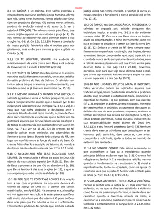 8.5 DE GLÓRIA E DE HONRA. Este salmo expressa a
elevada honra que Deus conferiu à raça humana. Afirma
que nós, como seres humanos, fomos criados por Deus
com um propósito glorioso; não somos meros animais,
produto da evolução natural e do acaso (v. 5; ver o
estudo A CRIAÇÃO). Tão valiosos somos para Deus, que
somos objeto especial do seu cuidado e graça (v. 4). Ele
nos honrou ao escolher-nos para dominar sobre a sua
criação (vv. 6-8; cf. Gn 1.28; 2.15,19). Porém a convicção
da nossa posição favorecida não é motivo para nos
gloriarmos, mas razão para darmos graças e glória ao
Criador (v. 9)
9.1,2 EU TE LOUVAREI, SENHOR. Na essência do
relacionamento de cada crente com Deus está o dever
de louvá-lo (ver o estudo O LOUVOR A DEUS)
9.5 DESTRUÍSTE OS ÍMPIOS. Davi fala como se os eventos
narrados aqui já tivessem acontecido, uma característica
do estilo profético do livro de Salmos. O salmista tem
tanta certeza de que os eventos preditos ocorrerão, que
fala deles como se já tivessem acontecido (vv. 15,16).
9.8 ELE MESMO JULGARÁ O MUNDO COM JUSTIÇA. O
salmista agradece e louva ao Senhor porque Ele, um dia,
livrará completamente aqueles que o buscam (vv. 8-14)
e executará juízo contra seus inimigos (vv. 3-8,15-20). (1)
Para que não sofra desânimo e desespero ante o
aparente triunfo do mal neste mundo, o povo de Deus
deve crer com firmeza e confessar que o Senhor um dia
justificará aqueles que perseveraram, apesar da aflição e
de todos os adversários que queriam destruir sua fé em
Deus (vv. 7-11; ver Ap 19 21). (2) Os crentes do NT
poderão aplicar esses versículos aos adversários do
Senhor e da sua igreja. Durante toda a época do NT, tem
lugar um conflito entre as forças do mal e do bem. Os
crentes fiéis sofrerão a oposição de Satanás, do mundo e
dos falsos crentes dentro da igreja (ver 2 Tm 3.12 nota).
9.18 O NECESSITADO NÃO SERÁ ESQUECIDO PARA
SEMPRE. Os necessitados e aflitos do povo de Deus são
objetos do seu cuidado especial (vv. 9,10,12). Eles têm
de Deus a promessa de que não os abandonará (v. 10),
que Ele se lembrará das suas orações (v. 12), e que as
suas esperanças serão um dia realidades (v. 18).
10.1-18 POR QUE TE CONSERVAS LONGE? Esta oração
tem a ver com o problema da aparente demora do
triunfo da justiça de Deus (cf. o clamor dos santos
martirizados, em Ap 6.9,10). Na presente era, a injustiça
e o mal agem sem restrição, e às vezes parece que Deus
está muito distante e que não intervirá. O povo de Deus
deve orar para que Ele detenha o mal e o sofrimento.
Entrementes, podemos ter certeza que, embora o dia da
justiça ainda não tenha chegado, o Senhor já ouviu as
nossas orações e fortalecerá o nosso coração até o fim
(vv. 17,18).
10.2 OS ÍMPIOS, NA SUA ARROGÂNCIA, PERSEGUEM. O
salmista se angustia pela atitude arrogante dos
indivíduos ímpios e cruéis (vv. 3-11) e do evidente
sucesso deles. (1) Ora para que Deus abata os ímpios,
ajude os desamparados e reine eternamente como rei
para extinguir o pecado e o terror da face da terra (vv.
12-18). (2) Embora o crente do NT deva sempre estar
firmemente empenhado na salvação dos ímpios, deverá
ao mesmo tempo compreender que, aqui, o pecado e a
crueldade nunca serão completamente aniquilados, nem
a retidão reinará plenamente até que Cristo venha para
destruir todo o mal (Ap 19.11 20.10). Devemos,
portanto, orar para que logo Deus destrua todo o mal,
que Cristo seja coroado Rei para sempre e que na terra
cessem o pecado e a dor (ver Ap 19 22).
10.8-10 NOS LUGARES OCULTOS MATA O INOCENTE.
Estes versículos podem ser aplicados àqueles que
traficam drogas, lidam com bebidas alcoólicas e praticam
aborto, cujo resultado é a destruição física, emocional e
espiritual de muitos. (1) Tais pessoas, com sua avareza
(cf. v. 3), engodam os pobres, jovens e incautos. Por meio
de testemunhos e anúncios, astutamente destacam as
delícias do uso de seus produtos, enquanto ocultam o
terrível sofrimento que resulta do seu negócio (v. 9). (2)
Essas pessoas perversas, na sua ousadia, esquecem da
sua responsabilidade moral diante de Deus (vv.
3,4,11,13), e seu fim será desastroso (ver Sl 73). Nenhum
crente deve exercer atividades que prejudiquem o ser
humano; pelo contrário, deve procurar, com amor,
compaixão e solicitude, ajudar a todos no sentido de
evitarem tais tentações.
11.1-7 NO SENHOR CONFIO. Este salmo repreende os
que aconselham a fuga ou a transigência quando
princípios bíblicos estão em jogo (vv. 1-3). O crente fiel
refugia-se no Senhor (v. 1) e mantém sua retidão, mesmo
quando os fundamentos se transtornam (v. 3) moral e
espiritualmente, tanto na sociedade, como na igreja. O
resultado será que o rosto do Senhor está voltado para
os retos (v. 7; cf. 16.8-11; 17.15; 23.6).
11.5 SUA ALMA ABORRECE... O QUE AMA A VIOLÊNCIA.
Porque o Senhor ama a justiça (v. 7), mas aborrece os
violentos, ou os que se divertem assistindo a violência
como forma de passatempo. Por isso, o crente deve ser
cauteloso quanto a divertir-se através da mídia, e
examinar-se a si mesmo quanto a ter prazer em cenas de
violência e derramamento de sangue (ver Lc 23.25 nota;
Rm 1.32 nota).
186/852
 