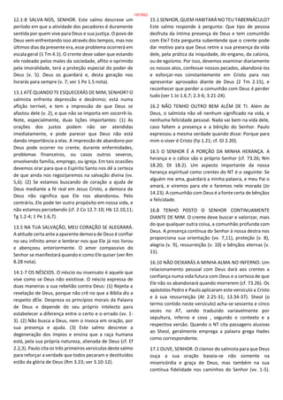 12.1-8 SALVA-NOS, SENHOR. Este salmo descreve um
período em que a atividade dos pecadores é duramente
sentida por quem vive para Deus e sua justiça. O povo de
Deus vem enfrentando isso através dos tempos, mas nos
últimos dias da presente era, esse problema ocorrerá em
escala geral (1 Tm 4.1). O crente deve saber que estando
ele rodeado pelos males da sociedade, aflito e oprimido
pela imoralidade, terá a proteção especial do poder de
Deus (v. 5). Deus os guardará e, desta geração nos
livrarás para sempre (v. 7; ver 1 Pe 1.5 nota).
13.1 ATÉ QUANDO TE ESQUECERÁS DE MIM, SENHOR? O
salmista enfrenta depressão e desânimo; está numa
aflição terrível, e tem a impressão de que Deus se
afastou dele (v. 2), e que não se importa em socorrê-lo.
Note, especialmente, duas lições importantes: (1) As
orações dos justos podem não ser atendidas
imediatamente, e pode parecer que Deus não está
dando importância a elas. A impressão de abandono por
Deus pode ocorrer no crente, durante enfermidades,
problemas financeiros, ou casos outros severos,
envolvendo família, emprego, ou igreja. Em tais ocasiões
devemos orar para que o Espírito Santo nos dê a certeza
de que ainda nos regozijaremos na salvação divina (vv.
5,6). (2) Se estamos buscando de coração a ajuda de
Deus mediante a fé real em Jesus Cristo, a demora de
Deus não significa que Ele nos abandonou. Pelo
contrário, Ele pode ter outro propósito em nossa vida, e
não estamos percebendo (cf. 2 Co 12.7-10; Hb 12.10,11;
Tg 1.2-4; 1 Pe 1.6,7).
13.5 NA TUA SALVAÇÃO, MEU CORAÇÃO SE ALEGRARÁ.
A atitude certa ante a aparente demora de Deus é confiar
no seu infinito amor e lembrar-nos que Ele já nos livrou
e abençoou anteriormente. O amor compassivo do
Senhor se manifestará quando e como Ele quiser (ver Rm
8.28 nota).
14.1-7 OS NÉSCIOS. O néscio ou insensato é aquele que
vive como se Deus não existisse. O néscio expressa de
duas maneiras a sua rebelião contra Deus: (1) Rejeita a
revelação de Deus, porque não crê no que a Bíblia diz a
respeito dEle. Despreza os princípios morais da Palavra
de Deus e depende do seu próprio intelecto para
estabelecer a diferença entre o certo e o errado (vv. 1-
3). (2) Não busca a Deus, nem o invoca em oração, por
sua presença e ajuda. (3) Este salmo descreve a
degeneração dos ímpios e ensina que a raça humana
está, pela sua própria natureza, alienada de Deus (cf. Ef
2.2,3). Paulo cita os três primeiros versículos deste salmo
para reforçar a verdade que todos pecaram e destituídos
estão da glória de Deus (Rm 3.23; ver 3.10-12).
15.1 SENHOR, QUEM HABITARÁ NO TEU TABERNÁCULO?
Este salmo responde à pergunta: Que tipo de pessoa
desfruta da íntima presença de Deus e tem comunhão
com Ele? Esta pergunta subentende que o crente pode
dar motivo para que Deus retire a sua presença da vida
dele, pela prática da iniquidade, do engano, da calúnia,
ou de egoísmo. Por isso, devemos examinar diariamente
os nossos atos, confessar nossos pecados, abandoná-los
e esforçar-nos constantemente em Cristo para nos
apresentar aprovados diante de Deus (2 Tm 2.15), e
reconhecer que perder a comunhão com Deus é perder
tudo (ver 1 Jo 1.6,7; 2.3-6; 3.21-24).
16.2 NÃO TENHO OUTRO BEM ALÉM DE TI. Além de
Deus, o salmista não vê nenhum significado na vida, e
nenhuma felicidade pessoal. Nada vai bem na vida dele,
caso faltem a presença e a bênção do Senhor. Paulo
expressou a mesma verdade quando disse: Porque para
mim o viver é Cristo (Fp 1.21; cf. Gl 2.20).
16.5 O SENHOR É A PORÇÃO DA MINHA HERANÇA. A
herança e o cálice são o próprio Senhor (cf. 73.26; Nm
18.20; Dt 18.2). Um aspecto importante da nossa
herança espiritual como crentes do NT é o seguinte: Se
alguém me ama, guardará a minha palavra, e meu Pai o
amará, e viremos para ele e faremos nele morada (Jo
14.23). A comunhão com Deus é a fonte certa de bênçãos
e felicidade.
16.8 TENHO POSTO O SENHOR CONTINUAMENTE
DIANTE DE MIM. O crente deve buscar e valorizar, mais
do que qualquer outra coisa, a comunhão profunda com
Deus. A presença contínua do Senhor à nossa destra nos
proporciona sua orientação (vv. 7,11), proteção (v. 8),
alegria (v. 9), ressurreição (v. 10) e bênçãos eternas (v.
11).
16.10 NÃO DEIXARÁS A MINHA ALMA NO INFERNO. Um
relacionamento pessoal com Deus dará aos crentes a
confiança numa vida futura com Deus e a certeza de que
Ele não os abandonará quando morrerem (cf. 73.26). Os
apóstolos Pedro e Paulo aplicaram este versículo a Cristo
e à sua ressurreição (At 2.25-31; 13.34-37). Sheol (o
termo contido neste versículo) acha-se sessenta e cinco
vezes no AT, sendo traduzido variavelmente por
sepultura, inferno e cova , segundo o contexto e a
respectiva versão. Quando o NT cita passagens alusivas
ao Sheol, geralmente emprega a palavra grega Hades
como correspondente.
17.1 OUVE, SENHOR. O clamor do salmista para que Deus
ouça a sua oração baseia-se não somente na
misericórdia e graça de Deus, mas também na sua
contínua fidelidade nos caminhos do Senhor (vv. 1-5).
187/852
 