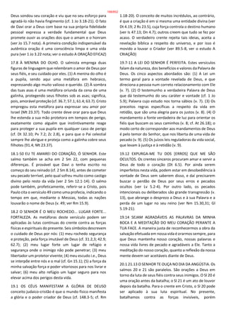 Deus sondou seu coração e viu que no seu esforço para
agradá-lo não havia fingimento (cf. 1 Jo 3.18-21). O fato
de Davi orar a Deus com base na sua própria fidelidade
pessoal expressa a verdade fundamental que Deus
promete ouvir as orações dos que o amam e o honram
(ver Jo 15.7 nota). A primeira condição indispensável da
autêntica oração é uma consciência limpa e uma vida
pura (ver 1 Jo 3.22 nota; ver o estudo A ORAÇÃO EFICAZ)
17.8 À MENINA DO OLHO. O salmista emprega duas
figuras de linguagem que relembram o amor de Deus por
seus fiéis, e seu cuidado por eles. (1) A menina do olho é
a pupila, sendo aqui uma metáfora em hebraico,
expressando algo muito valioso e querido. (2) À sombra
das tuas asas é uma metáfora oriunda da cena de uma
galinha, protegendo seus filhotes sob as asas; significa,
pois, amorável proteção (cf. 36.7; 57.1; 61.4; 63.7). Cristo
empregou esta metáfora para expressar seu amor por
Israel (Mt 23.37). Todo crente deve orar para que Deus
lhe estenda a sua mão protetora em tempos de perigo,
exatamente como alguém que instintivamente reage
para proteger a sua pupila em qualquer caso de perigo
(cf. Dt 32.10; Pv 7.2; Zc 2.8), e para que o Pai celestial
sempre lhe abrigue e proteja como a galinha cobre seus
filhotes (91.4; Mt 23.37).
18.1-50 EU TE AMAREI DO CORAÇÃO, Ó SENHOR. Este
salmo também se acha em 2 Sm 22, com pequenas
diferenças. É provável que Davi o tenha escrito no
começo do seu reinado (cf. 2 Sm 8.14), antes de cometer
seu pecado terrível, pelo qual sofreu muito como castigo
divino pelo resto da vida (ver 2 Sm 12.1-14). O salmo
pode também, profeticamente, referir-se a Cristo, pois
Paulo cita o versículo 49 como uma profecia, indicando o
tempo em que, mediante o Messias, todas as nações
louvarão o nome de Deus (v. 49; ver Rm 15.9).
18.2 O SENHOR É O MEU ROCHEDO... LUGAR FORTE...
FORTALEZA. As metáforas deste versículo podem ser
aplicadas às lutas contínuas do crente contra as forças
físicas e espirituais do presente. Seis símbolos descrevem
o cuidado de Deus por nós: (1) meu rochedo segurança
e proteção, pela força imutável de Deus (cf. 31.2,3; 42.9;
62.7); (2) meu lugar forte um lugar de refúgio e
segurança onde o inimigo não pode penetrar; (3) meu
libertador um protetor vivente; (4) meu escudo i.e., Deus
se interpõe entre nós e o mal (cf. Gn 15.1); (5) a força da
minha salvação força e poder vitoriosos para nos livrar e
salvar; (6) meu alto refúgio um lugar seguro para nos
elevar acima dos perigos desta vida.
19.1 OS CÉUS MANIFESTAM A GLÓRIA DE DEUSO
conceito judaico-cristão é que o mundo físico manifesta
a glória e o poder criador de Deus (cf. 148.3-5; cf. Rm
1.18-20). O conceito de muitos incrédulos, ao contrário,
é que a criação é em si mesma uma entidade divina (ver
Dt 4.19; 2 Rs 23.5), cuja força controla o destino humano
(ver Is 47.13; Dn 4.7); outros creem que tudo se fez por
acaso. O verdadeiro crente rejeita tais ideias, aceita a
revelação bíblica a respeito do universo, e por isso é
movido a louvar o Criador (ver 89.5-8, ver o estudo A
CRIAÇÃO)
19.7-11 A LEI DO SENHOR É PERFEITA. Estes versículos
falam da natureza, dos benefícios e valores da Palavra de
Deus. Os cinco aspectos abordados são: (1) A Lei um
termo geral para a vontade revelada de Deus, e que
direciona a pessoa num correto relacionamento com Ele
(v. 7). (2) O testemunho a verdadeira Palavra de Deus
que dá testemunho do seu caráter e vontade (cf. 1 Jo
5.9); Palavra cujo estudo nos torna sábios (v. 7). (3) Os
preceitos regras específicas a respeito da vida em
retidão, que são uma alegria para os justos (v. 8). (4) O
mandamento a fonte verdadeira de luz para orientar os
fiéis que buscam os seus caminhos (v. 8; cf. At 26.18); o
modo certo de corresponder aos mandamentos de Deus
é pelo temor do Senhor, que nos liberta de uma vida de
pecado (v. 9). (5) Os juízos leis reguladoras da vida social,
que levam à justiça e à retidão (v. 9).
19.12 EXPURGA-ME TU DOS [ERROS] QUE ME SÃO
OCULTOS. Os crentes sinceros procuram amar e servir a
Deus de todo o coração (Dt 6.5). Por ainda serem
imperfeitos nesta vida, podem estar em desobediência à
vontade de Deus sem saberem disso, e daí precisarem
buscar o perdão de Deus por seus erros e pecados
ocultos (ver Lv 5.2-4). Por outro lado, os pecados
intencionais ou deliberados são grande transgressão (v.
13), que abrange o desprezo a Deus e à sua Palavra e a
perda de um lugar no seu reino (ver Nm 15.30,31; Gl
5.19-21).
19.14 SEJAM AGRADÁVEIS AS PALAVRAS DA MINHA
BOCA E A MEDITAÇÃO DO MEU CORAÇÃO PERANTE A
TUA FACE. A maneira justa de reconhecermos a obra da
salvação efetuada em nossa vida é orarmos sempre, para
que Deus mantenha nosso coração, nossas palavras e
nossa vida livres de pecado e agradáveis a Ele. Tanto a
meditação do nosso coração, quanto a reflexão da nossa
mente devem ser aceitáveis diante de Deus.
20.1 21.13 O SENHOR TE OUÇA NO DIA DA ANGÚSTIA. Os
salmos 20 e 21 são paralelos. São orações a Deus em
torno da luta de seus fiéis contra seus inimigos. O Sl 20 é
uma oração antes da batalha; o Sl 21 é um ato de louvor
depois da batalha. Para o crente em Cristo, o Sl 20 pode
ser aplicado à sua luta espiritual. No presente,
batalhamos contra as forças invisíveis, porém
188/852
 