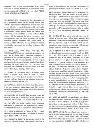 claramente reais, do mal, e ansiamos pela vitória sobre
Satanás e os poderes demoníacos, e por ficarmos livres
da presença deles (ver Ef 6.12 nota; ver o estudo PODER
SOBRE SATANÁS E OS DEMÔNIOS)
22.1-31 DEUS MEU. Este salmo, um dos mais citados no
NT, é chamado o salmo da cruz porque retrata com
exatidão o cruel sofrimento de Cristo na cruz. Note pelo
menos dois fatos a respeito deste salmo: (1) É um brado
de dor e aflição de um crente que continua sob provação
e sofrimento. Neste sentido, todos os crentes sob
sofrimento podem identificar-se com o conteúdo desta
oração. (2) As palavras do salmo descrevem um
acontecimento que em muito ultrapassa os limites
humanos comuns. Inspirado pelo Espírito Santo, o
salmista prediz o sofrimento de Jesus Cristo durante sua
crucificação, e prenuncia sua imediata vindicação três
dias depois.
22.1 DEUS MEU, DEUS MEU, POR QUE ME
DESAMPARASTE? Jesus deu esse brado angustiante na
cruz, ao se afastar dEle a presença providente e
protetora do seu Pai celestial (Is 53.10-12; 2 Co 5.21; ver
Mt 27.46 nota). Ele foi desamparado por Deus porque
estava sofrendo na cruz no lugar do pecador, fazendo-se
maldição por nossa causa (Gl 3.13). Ao citar este
versículo, Jesus também estava declarando que este
salmo inteiro é uma descrição dEle mesmo.
22.2 CLAMO... E TU NÃO ME OUVES. O crente, assim
como o próprio Jesus, pode às vezes se sentir
abandonado por Deus. Quando isso ocorrer, mantenha-
se firme na fé em Deus e na sua bondade, e continue
orando e confiando nEle (vv. 2-5).
22.7 MENEIAM A CABEÇA. Ver Mt 27.39, onde está dito:
E os que passavam blasfemavam dele [de Cristo],
meneando a cabeça . Até os gestos usados pelos inimigos
de Jesus foram preditos no AT.
22.8 CONFIOU NO SENHOR. Este versículo relata as
palavras exatas que os inimigos do Senhor lhe dirigiram
enquanto presenciavam a sua crucificação (Mt 27.43).
22.11-17 NÃO HÁ QUEM AJUDE. Estes versículos
descrevem o sentimento de desamparo do Senhor,
quando da brutalidade do açoitamento e da crucificação.
22.16 TRASPASSARAM-ME AS MÃOS E OS PÉS. Aqui
temos outra referência profética à crucificação de Jesus
(cf. Jo 20.25; ver Mt 27.35 nota).
22.18 REPARTEM ENTRE SI AS MINHAS VESTES. Os
soldados romanos fizeram exatamente conforme a
predição deste versículo um admirável cumprimento da
profecia (ver Mt 27.35; Mc 15.24; Lc 23.34; Jo 19.23,24).
22.22 AOS MEUS IRMÃOS. Hebreus 2.11,12 associa este
versículo a Jesus Cristo; ele assinala o triunfo da cruz.
Jesus agora é o Redentor exaltado que reúne a si os seus
irmãos (i.e., os redimidos que nEle creem e aceitam a sua
morte para salvá-los, ver Jo 20.17) e fica no meio deles
para louvor de Deus. Sua morte resulta em socorro dos
aflitos (v. 24), na vida eterna (v. 26), na pregação do
evangelho (v. 27), no seu domínio sobre todas as nações
(vv. 28,29) e na sua suprema exaltação e glória (vv.
30,31).
23.1-6 O SENHOR. Este salmo, originado na mente do
Senhor e inspirado pelo Espírito Santo, expressa seu
empenho e incessante cuidado pelos seus seguidores.
Eles são o precioso alvo do seu divino amor. Ele tem
cuidado de cada um deles, como um pai cuida de seus
filhos e como um pastor, das suas ovelhas.
23.1 O SENHOR É O MEU PASTOR. Mediante uma
metáfora frequentemente empregada no AT (ver 28.9;
79.13; 80.1; 95.7; Is 40.11; Jr 31.10; Ez 34.6-19), Deus é
comparado aqui a um pastor, ilustrando isso o seu
grande amor por seu povo. O próprio Senhor Jesus
empregou a mesma metáfora para expressar seu
relacionamento com os seus (Jo 10.11-16; cf. Hb 13.20; 1
Pe 5.4). Duas verdades destacam-se aqui: (1) Deus,
através de Cristo e do Espírito Santo, está tão afeiçoado
a cada um de seus filhos, que Ele deseja amar, cuidar,
proteger, guiar e estar perto desses filhos, como o bom
pastor cuida das suas ovelhas (ver Jo 10.11,14 notas). (2)
Os crentes são as ovelhas do Senhor. Pertencemos a Ele
e somos alvo especial do seu amor e atenção. Embora
todos nós andamos desgarrados como ovelhas (Is 53.6),
o Senhor nos redimiu com seu sangue derramado (1 Pe
1.18,19), e agora somos dEle. Como suas ovelhas,
podemos lançar mão das promessas desse salmo quando
atendemos a sua voz e o seguimos (ver Jo 10.3-5; ver
10.28 nota).
23.1 NADA ME FALTARÁ. Isto significa (1) que não me
faltará nada que for necessário à realização da vontade
de Deus na minha vida (ver 3 Jo 2 nota), e (2) que me
contentarei com a provisão e o cuidado do Bom Pastor,
mesmo em tempos pessoalmente difíceis, porque confio
no seu amor e cuidado por mim (cf. Jo 10.11; Fp 4.11-13).
23.2 DEITAR-ME FAZ. Porque o Pastor está presente e
perto de mim, posso deitar-me em paz, livre de todo
medo. O Espírito Santo como meu Consolador,
Conselheiro e Ajudador comunica-me o cuidado pastoral
e a presença de Cristo (Jo 14.16-18; cf. 2 Tm 1.7): (1) meu
189/852
 