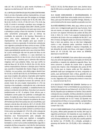 vida (cf. Hb 11.33-35) ou pela morte triunfante e o
ingresso na vida futura (cf. Hb 11.35-37)
35.1-38 PELEJA CONTRA OS QUE PELEJAM CONTRA MIM.
Este é um dos chamados salmos imprecatórios, em que
o salmista ora a Deus para que Ele castigue os inimigos
do seu povo e abata os ímpios (ver Sl 35; 69; 109; 137;
Ne 6.14; 13.29; Jr 15.15; 17.18; Gl 5.12; 2 Tm 4.14; Ap
6.10). O crente é ensinado a perdoar seus inimigos (Lc
23.34) e a orar pela salvação deles (Mt 5.39,44), porém
chega a hora em que devemos orar para que cesse o mal
e prevaleça a justiça a favor do inocente. O crente deve
estar seriamente preocupado com as vítimas da
crueldade, da opressão e da injustiça. Necessário se
torna uma maior explanação sobre os salmos
imprecatórios: (1) São orações para que cessem a
injustiça, o crime e a opressão. O crente tem o direito de
orar rogando a proteção de Deus contra os maus. (2) São
súplicas a Deus para que Ele aplique a justiça e inflija ao
ímpio a penalidade de acordo com o seu crime (ver 28.4).
Se a justa retribuição não vier da parte de Deus ou do
governo humano, a violência e o caos dominará na
sociedade (ver Dt 25.1-3; Rm 13.3,4; 1 Pe 2.13,14). (3) Ao
ler essas orações, notamos que o salmista não executa
vingança com suas próprias mãos, mas que confia na
mão de Deus (cf. Dt 32.35; Pv 20.22; Rm 12.19). (4) Os
salmos imprecatórios chamam a atenção para o fato de
que, quando a iniquidade dos ímpios chega ao máximo,
o Senhor, na sua justiça, com efeito julga e destrói (ver
Gn 15.16; Lv 18.24; Ap 6.10,17). (5) Tenhamos em mente
que essas orações são palavras inspiradas pelo Espírito
Santo (cf. 2 Tm 3.16,17; 2 Pe 1.19-21), e não apenas a
expressão de um propósito humano do salmista. (6) O
anseio maior de uma oração imprecatória é o fim da
injustiça e da crueldade, a extinção do mal, a derrota de
Satanás, a exaltação da piedade, o estabelecimento da
justiça e a vinda do reino de Deus. Este alvo é um assunto
predominante no NT. O próprio Cristo afirma que o
verdadeiro crente pode orar pedindo a vindicação dos
justos. A oração da viúva: Faze-me justiça contra o meu
adversário (Lc 18.3) teve resposta nas palavras de Jesus,
afirmando que Deus fará justiça aos seus escolhidos, que
clamam a ele de dia e de noite (Lc 18.7; cf. 6.9,10). (7) O
crente deve manter em pé de igualdade dois princípios
bíblicos: (a) o desejo que todos venham a conhecer Jesus
Cristo como seu Salvador (cf. 2 Pe 3.9), e (b) o desejo de
ver o mal eliminado e o reino de Deus triunfante.
Devemos orar fervorosamente pela salvação dos
perdidos e chorar pelos que rejeitam o evangelho.
Devemos, no entanto, saber também que a justiça, a
bondade e o amor nunca serão estabelecidos segundo o
propósito de Deus enquanto o mal não for eternamente
vencido, e Satanás e seus seguidores subjugados (Ap
6.10,17; 19 21). Os fiéis devem orar: vem, Senhor Jesus
(Ap 22.20) como a solução final, definitiva, para o mal no
mundo.
35.4 SEJAM CONFUNDIDOS E ENVERGONHADOS. O
crente do NT pode fazer esta oração como um clamor a
Deus, para que Ele domine o grande inimigo, Satanás, e
como testemunho do nosso repúdio ao pecado e ao mal.
36.4 NÃO ABORRECE O MAL. Mal, aqui, refere-se ao mal
como raiz e à degeneração geral da raça humana. Com
isto em mente, os ímpios não odeiam o mal. (1) O ódio
ao mal é um aspecto intrínseco do caráter de Deus (Pv
6.16; Jr 44.4; Hc 1.13). É um aspecto fundamental do
ministério de Cristo e da sua condição de Rei (45.7; ver
Hb 1.9 nota). (2) Alguém pode ser amoroso e bondoso, e
fazer o bem aos pobres, mas se não tiver indignação
contra o mal, desprezo pelos caminhos imorais do
mundo, zelo pela santidade e repulsa à iniquidade, os
tais deixarão de andar com Deus, e de seguir o Espírito
Santo (cf. Gl 5.16-24). Vós que amais ao SENHOR,
aborrecei o mal (97.10).
37.1-40 NÃO TE INDIGNES. Este salmo não é uma oração,
mas uma série de expressões ou instruções em forma de
provérbios a respeito da sabedoria segundo Deus. Seu
tema concerne a atitude do crente ante o aparente
sucesso dos ímpios e das tribulações dos justos (Sl 49;
73). Ensina que os ímpios serão por fim abatidos e
perderão tudo que conseguiram na terra, enquanto os
justos, que permanecem leais a Deus, gozarão da sua
presença, ajuda e direção na terra e herdarão a salvação
e o céu. Segundo o NT, a herança do crente é o novo céu
e... nova terra (ver Ap 21.1).
37.4 DELEITA-TE TAMBÉM NO SENHOR. Deleitar-se no
Senhor é desejar e fruir a intimidade da sua presença e a
veracidade e justiça da sua Palavra (cf. Jó 22.26; 27.10; Is
58.14). Àqueles que se deleitam no Senhor, Deus atende
o desejo de seus corações. (1) Deus atenderá o anseio do
coração do crente, se tal desejo estiver de conformidade
com a sua vontade (ver Jo 15.7 nota). (2) Quando nos
comprazemos em Deus e na sua vontade, o próprio Deus
põe em nosso coração desejos que Ele se propõe a
cumprir (Fp 2.13).
37.6 ELE FARÁ SOBRESSAIR A TUA JUSTIÇA COMO A LUZ.
Os justos, aflitos pelos pecados do mundo, têm aqui as
seguintes promessas: (1) respostas às suas orações (vv.
4,5); (2) vindicação dos seus justos padrões (v. 6); (3)
uma herança celestial (vv. 9,11,34); (4) o auxílio potente
do Senhor (vv. 17-19,39); (5) a direção, proteção e
presença do Senhor (vv. 23-25,28); e (6) a salvação (v.
39).
193/852
 