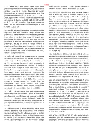 37.7 ESPERA NELE. Este salmo revela como deve
proceder o justo quando o ímpio prospera, apesar da sua
conduta perversa e imoral. Devemos perseverar
firmemente na fé enquanto esperamos que Deus faça
justiça e nos desagrave (cf. v. 1; 73; Pv 3.31; 23.17; 24.1;
Jr 12). É possível ter paciência nas aflições e sofrimentos
com a ajuda do Espírito Santo (Gl 5.22; Rm 8.3,4; cf. Ef
4.1,2; Cl 1.11; 3.12), o qual nos dá a certeza de que em
breve Deus nos retribuirá e castigará os ímpios (cf. Rm
8.28; Hb 12.1,2,5-13).
38.1-22 NÃO ME REPREENDAS. Este salmo é uma oração
angustiada para Deus remover o castigo pessoal pelo
pecado. Davi está plenamente convicto do desagrado de
Deus sobre si (vv. 1,2). Seu corpo foi atingido por
enfermidade e fraqueza (vv. 3-10), e ele sabe que seu
sofrimento é resultado da insensatez do seu próprio
pecado (vv. 3-5,18). Ele aceita o castigo, confessa o
pecado e confia em Deus para lhe socorrer e livrar (vv.
18,21,22). Devem fazer esta oração todos que pecaram
e estão sofrendo por causa do sentimento de culpa,
remorso e julgamento divino.
38.3 NÃO HÁ COISA SÃ NA MINHA CARNE. O salmista
ressalta duas consequências por cometer pecado grave,
conhecendo o Senhor e sendo alvo da sua misericórdia.
(1) A ira e o castigo divinos em relação ao pecado. O
ensino que Deus sempre perdoa o pecado e se esquece
dele, sem nunca castigar o crente arrependido, não é
bíblico. O crente que peca e se concerta com Deus pode
levar algum tempo para desfrutar novamente da
benevolência de Deus. Mesmo já perdoado, pode haver
consequências temporais para o crente durante meses
ou anos (ver 2 Sm 12.9-13 notas). (2) Dor física e angústia
mental. O pecado resulta em pesado ônus ao
transgressor. Deus pode permitir uma grave
enfermidade ou mesmo a morte, devido a iniquidade
cometida (vv. 3-10; cf. At 12.21-23; 1 Co 11.29,30).
38.21 NÃO TE ALONGUES DE MIM. Uma consequência
terrível do pecado deliberado é a perda da comunhão
com Deus e da consciência da sua presença (cf. 22.19;
35.22; 71.12). Cometer pecado deliberado, depois de
conhecer a misericórdia de Deus e de termos em nós a
presença do Espírito Santo, torna-se em algo doloroso e
amargo.
39.1-13 GUARDAREI OS MEUS CAMINHOS. Neste salmo
continua o tema do Sl 38, pois o salmista ainda está sob
severa disciplina divina. Ele sabe que da parte do Senhor
provém o seu sofrimento: estou desfalecido pelo golpe
da tua mão (v. 10). Ele anseia saber quanto tempo terá
de vida e quanto tempo ainda terá de sofrer esse castigo
direto da parte de Deus. Ora para que ele não morra
afastado de Deus e da sua misericórdia (vv. 12,13).
39.4-6 FAZE-ME CONHECER... O MEU FIM. Davi ora para
que o Senhor lhe ajude a perceber quão curta é a
duração da sua vida aqui (cf. v. 11; 62.9; 144.4; Jó 7.7).
Esta deve ser uma solene preocupação nas orações de
todos os crentes. Deus reservou a cada um de nós um
tempo muito breve aqui na terra, como um -período
probatório para averiguar nossa fidelidade a Ele, em
meio a uma geração perversa que se opõe a Deus e à sua
Palavra. O crente pode viver aqui, os dias da sua vida,
preso às coisas deste mundo, pouco pensando no seu
verdadeiro lar, no céu, com Deus. Ou, pode viver como
peregrino, rejeitando o modo de viver dos ímpios,
dedicado aos caminhos do Senhor, e dando testemunho
do evangelho de Cristo, para que outros possam ser
salvos. Que cada um de nós aprenda a contar os nossos
dias (90.12) e a saber que somente aquilo que se faz para
Deus e para o próximo perdurará eternamente (ver Lc
12.20; Tg 4.14).
40.6 SACRIFÍCIO E OFERTA NÃO QUISESTE. O salmista
estava cônscio de que os sacrifícios e os ritos simbólicos
requeridos por Deus na sua lei eram insuficientes em si,
e não substituíam a dedicação genuína e a sincera
obediência a Ele (ver 1 Sm 15.22; Is 1.11-17; Je 7.22,23;
Mq 6.6-8). Semelhantemente, os crentes do NT podem
ser batizados em água, participar da Ceia do Senhor, da
adoração, ou de cânticos de louvor, sem um coração
realmente dedicado a Deus e aos mandamentos da sua
Palavra. Nenhum ritual religioso pode substituir a
obediência que é própria da fé (cf. Rm 1.5).
40.8 DELEITO-ME EM FAZER A TUA VONTADE, Ó DEUS
MEU. Hebreus 10.5-10 cita os versículos 6-8 deste salmo,
da Septuaginta, e os aplica a Jesus Cristo. O versículo 6
fala da insuficiência do velho concerto; o versículo 7
refere-se à vinda de Cristo ao mundo para efetuar a
redenção (cf. Lc 24.27; Jo 5.46). Os versículos 8-10
ressaltam a sua obediência ao Pai Celestial e sua
pregação da justiça (cf. Fp 2.5-8). O lema de toda a vida
de Jesus foi: Eis aqui venho, para fazer, ó Deus, a tua
vontade (Hb 10.9). É mediante a obediência de Cristo até
à morte, que fomos santificados (Hb 10.10) para que a lei
de Deus fosse colocada em nosso coração (Hb 10.16).
Logo, cada crente deve também afirmar estas palavras
de Cristo na sua própria vida: Eis aqui venho, para fazer,
ó Deus, a tua vontade.
40.8 A TUA LEI ESTÁ DENTRO DO MEU CORAÇÃO. A fé
obediente que Deus requer é uma fé que sinceramente
se compraz em fazer a vontade de Deus e que manifesta
194/852
 