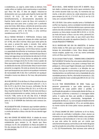 o estabeleceu, ao ungi-lo, sobre todos os demais. Esta
unção refere-se à glória, bem-aventurança e autoridade
que Deus lhe deu. O óleo de alegria relaciona-se
diretamente com sua unção pelo Espírito Santo (ver Mt
3.16,17; Gl 5.22, 23; ver Hb 1.9 nota). (4)
Semelhantemente, o derramamento abundante do
Espírito Santo sobre o povo de Deus virá somente à
medida que esse povo ame a justiça com o profundo
amor de Cristo. Além disso, o direito de servirmos como
líderes espirituais do povo de Deus terá por base um
amor à justiça, como o de Cristo, e uma contínua
resistência ao mal (1 Tm 3.1-7).
46.1,2 NOSSO REFÚGIO E FORTALEZA. Embora todo
crente, às vezes, passe por tempos de aridez espiritual
(cf. Sl 44), isto não é normal. Deus quer estar perto do
seu povo e prover-lhe ajuda e consolo. Este salmo
evidencia fé e confiança em Deus, em ocasiões de
instabilidade e insegurança. (1) Em Deus temos o poder
e a capacidade de enfrentar as incertezas e lutas da vida.
Refúgio fala de abrigo no perigo, mostrando que Deus é
nossa real segurança nas tormentas da vida (ver Is 4.5,6).
Fortaleza refere-se à força divina na peleja do crente
contra seus inimigos (21.8; Êx 15.13) e inclui o poder de
Deus que opera em nós (Cl 1.29) e nos capacita a vencer
os obstáculos da vida. (2) Conclusão: Deus é socorro bem
presente na angústia. Ele está ao alcance do seu povo e
quer que busquemos seu socorro em qualquer momento
de necessidade (Hb 4.16). Ele é suficiente em qualquer
situação e nunca nos deixa só. Por isso, não precisamos
temer.
46.4 HÁ UM RIO. O rio de Deus é o fluxo contínuo da sua
graça, glória e poder no meio do povo salvo (cf. v. 11; Is
8.6; Ez 47.1; Ap 22.1). Esse rio puro, vivificador, flui de
Deus Pai (Jr 2.13), de Deus Filho (Zc 13.1; Jo 4.14) e de
Deus Espírito Santo (Jo 7.38,39). Flui do trono de Deus e
vivifica constantemente os santos, tanto os da terra (Jo
4.13,14; 7.38), como os do céu (Ap 22.1). A bênção
suprema desse rio é que ele traz Deus para o meio do seu
povo (v. 5): O SENHOR dos Exércitos está conosco (vv.
7,11).
46.10 AQUIETAI-VOS. O hebraico aqui também admite a
tradução soltem-se , i.e., larguem as coisas que impedem
o crente de exaltar a Deus e de dar-lhe seu devido lugar
na vida.
48.1 NA CIDADE DO NOSSO DEUS. A cidade do nosso
Deus e do grande Rei (v. 2) é Jerusalém (Mt 5.35). Ela será
estabelecida para sempre (v. 8). Aquilo que Deus
começou no AT, Ele completará na Nova Jerusalém no
fim dos tempos (Ap 21.10 22.5; ver o estudo A CIDADE
DE JERUSALÉM)
48.14 DEUS... SERÁ NOSSO GUIA ATÉ À MORTE. Deus
tem dado a certeza que Ele será o guia constante e fiel
do crente durante toda sua vida, no momento da sua
morte, e daí até o eterno lar, onde estaremos com Ele
para sempre (Jo 14.1-3; 1 Ts 4.17; Ap 21.3; ver Fp 1.21
nota; ver o estudo A MORTE)
49.1-20 OUVI. Este salmo ressalta tanto a futilidade de
confiar nas riquezas, como a condição transitória de tudo
o que há na terra. O salmista declara que a pessoa cujos
valores da vida consistem na abundância de bens ou nos
prazeres ou fama deste mundo (Mt 6.19-21; Lc 12.15),
ao invés de buscar a Deus e ao seu reino, perecerá (vv.
12-14,16,17); por outro lado, os que vivem para Deus
serão libertos do poder da sepultura (Seol) (v. 15; ver o
estudo RIQUEZA E POBREZA)
50.15 INVOCA-ME NO DIA DA ANGÚSTIA. O Senhor
chama todos os fiéis para que sempre o busquem em
tempos de necessidade e lutas. Deus deseja atender
nossas orações, ajudar-nos, e ter seu nome conhecido
como um Deus que livra o seu povo.
50.16-23 QUE TENS TU QUE... TOMAR O MEU CONCERTO
NA TUA BOCA? O Senhor faz uma severa advertência aos
iníquos hipócritas entre o seu povo e ameaça fazer em
pedaços (v. 22) os que fingem devoção, que reivindicam
a salvação segundo o concerto e as bênçãos da sua
Palavra, mas que ao mesmo tempo ignoram seus justos
mandamentos e se conformam com a impiedade de uma
sociedade perversa. No fim, não terão livramento (v. 22);
e ainda receberão maior condenação (Mt 23.14; ver 1 Co
11.27 nota).
51.1-19 TEM MISERICÓRDIA DE MIM. Todos que
pecaram gravemente e que estão opressos por
sentimento de culpa podem obter o perdão, a
purificação do pecado e a restauração diante de Deus, se
o buscarem conforme a natureza e a mensagem deste
salmo. A súplica de Davi, por perdão e restauração,
baseia-se na graça, misericórdia, benignidade e
compaixão de Deus (v. 1), num coração verdadeiramente
quebrantado e arrependido (v. 17) e, em sentido pleno,
na morte vicária de Cristo pelos nossos pecados (1 Jo
2.1,2).
51 (Título) SALMO DE DAVI. Conforme se lê no título,
este salmo de confissão é atribuído a Davi, alusivo ao
momento em que o profeta Natã revelou seus pecados
de adultério e de homicídio (cf. 2 Sm 12.1-13). (1) Note-
se que este salmo foi escrito por um crente que
voluntariamente pecou contra Deus e de modo tão grave
que foi privado da comunhão e da presença de Deus (cf.
v. 11). (2) Provavelmente, Davi escreveu este salmo já
196/852
 