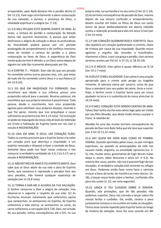 arrependido, após Natã declarar-lhe o perdão divino (2
Sm 12.13). Davi roga contritamente a plena restauração
da sua salvação, a pureza, a presença de Deus, a
vitalidade espiritual e a alegria (vv. 7-13).
51.3 O MEU PECADO ESTÁ SEMPRE DIANTE DE MIM. Às
vezes, a certeza do perdão e restauração da bênção
divina não ocorrem facilmente. A pessoa que antes
desfrutava a alegria da salvação e desce às profundezas
da imoralidade poderá passar por um período
prolongado de arrependimento e de conflitos interiores
antes de receber a certeza do perdão e a plena
restauração ao favor de Deus. A experiência de Davi
revela quão terrível é ofender a um Deus santo depois de
alguém ter sido tão ricamente abençoado por Ele.
51.4 CONTRA TI... PEQUEI. Davi não diz que seu pecado
foi cometido contra outras pessoas mas, sim, que antes
de tudo ele foi cometido contra Deus e a sua Palavra (2
Sm 12.9,10).
51.5 EIS QUE EM INIQÜIDADE FUI FORMADO. Davi
reconhece que desde a sua infância possui uma
propensão natural para o pecado. Noutras palavras, ele
reconhece que sua própria natureza é pecaminosa. Toda
pessoa, desde o nascimento, tem uma propensão
egoísta para satisfazer seus próprios desejos, fazendo o
que lhe apraz, mesmo que isso prejudique e cause
sofrimento ao próximo (ver Rm 5.12 nota). Tal inclinação
só pode ser expurgada da nossa vida através da redenção
em Cristo e habitação do Espírito Santo em nós (ver o
estudo A REGENERAÇÃO)
51.10 CRIA EM MIM, Ó DEUS, UM CORAÇÃO PURO.
Todos os crentes precisam que o Espírito Santo crie neles
um coração puro que aborreça a iniquidade, e um
espírito renovado e disposto a fazer a vontade de Deus.
Somente Deus pode nos fazer novas criaturas e nos
restaurar à verdadeira santidade (Jo 3.3; 2 Co 5.17; ver o
estudo A REGENERAÇÃO)
51.11 NÃO RETIRES DE MIM O TEU ESPÍRITO SANTO. Davi
sabe que se Deus abolir da sua vida a obra do Espírito
Santo, que convence e repreende o pecador face aos
seus pecados, não haverá qualquer esperança de
salvação (ver Jo 16.8 nota).
51.12 TORNA A DAR-ME A ALEGRIA DA TUA SALVAÇÃO.
O Senhor restaurou a Davi a alegria da salvação, mas
observe-se o seguinte a respeito da sua vida: (1) As
Escrituras ensinam claramente que ceifaremos aquilo
que semearmos: se semearmos no Espírito, do Espírito
ceifaremos a vida eterna; se semearmos na carne, da
carne ceifaremos a corrupção (Gl 6.7,8). Davi, em virtude
do seu pecado, sofreu consequências até o fim, na sua
própria vida, na sua família e no seu reino (2 Sm 12.1-14).
(2) As terríveis consequências do pecado de Davi, mesmo
depois da sua sincera confissão e arrependimento,
devem suscitar em todos os filhos de Deus um santo
temor de pecar deliberadamente em aberta rebelião
contra a redenção provida para eles em Jesus Cristo (ver
2 Sm 12 nota).
51.17 UM CORAÇÃO QUEBRANTADO E CONTRITO. Deus
não rejeitará um coração quebrantado e contrito, cheio
de tristeza por causa da sua iniquidade. Quando nosso
egoísmo e orgulho são vencidos e humilhados,
chamamos a Deus, e por sua graça e perdão, com certeza
seremos aceitos por Ele (cf. Is 57.15; Lc 18.10-14).
53.1-6 O NÉSCIO. Este salmo é quase idêntico ao Sl 14
(ver 14.1-7 nota).
54.4 DEUS É O MEU AJUDADOR. Este salmo é uma oração
apropriada para o crente ante perigo ou tragédia
iminente. O salmista clama por socorro, certo de que
Deus o atenderá com seu poder de salvar, livrar e curar.
Hoje, o Senhor envia o Espírito Santo para ser nosso
ajudador na terra e o sustentáculo da nossa alma (ver Jo
14.16 nota).
55.4 O MEU CORAÇÃO ESTÁ DORIDO DENTRO DE MIM.
Talvez Davi tenha escrito este salmo logo após ser traído
por seu filho Absalão, que deste modo tentou usurpar o
trono. A rebelião de
Absalão foi uma das muitas terríveis consequências do
pecado de Davi com Bate-Seba que ele teve que suportar
(ver 2 Sm 12.11,12 nota).
55.6 AH! QUEM ME DERA ASAS COMO DE POMBA!
VOARIA. Quando oprimidos pelos maus, ou por inimigos
espirituais, ou quando as preocupações da vida nos
causam medo, angústia, ou ansiedade opressiva (vv. 2-
5), nós, muitas vezes, gostaríamos de fugir desses males
daqui e, assim, obter descanso e alívio (cf. Jr 9.2). Na
maioria dos casos, porém, não nos é possível fugir de tais
situações. A verdadeira solução está somente no refúgio
em Deus. Podemos então fazer como fazia o salmista
invocar a Deus de tarde, de manhã e ao meio-dia (vv. 16-
18), e lançar nosso fardo sobre o Senhor, confiando nEle
para nos suster (v. 22; ver nota seguinte).
55.22 LANÇA O TEU CUIDADO SOBRE O SENHOR.
Quando, sob provações, que de tão pesadas não
podemos suportar, Deus nos convida a lançar sobre Ele
nossos fardos e cuidados. Ele, então, conduz o peso
juntamente conosco e nos sustém em todas as situações.
Temos esse convite repetido pelo Espírito Santo ao longo
da história da salvação. Jesus fez esse convite em Mt
197/852
 