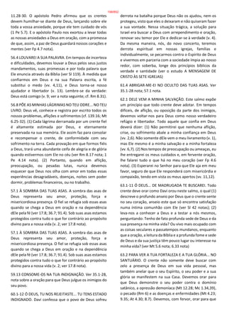 11.28-30. O apóstolo Pedro afirmou que os crentes
devem humilhar-se diante de Deus, lançando sobre ele
toda a vossa ansiedade, porque ele tem cuidado de vós
(1 Pe 5.7). E o apóstolo Paulo nos exortou a levar todas
as nossas ansiedades a Deus em oração, com a promessa
de que, assim, a paz de Deus guardará nossos corações e
mentes (ver Fp 4.7 nota).
56.4 LOUVAREI A SUA PALAVRA. Em tempos de incerteza
e dificuldades, devemos louvar a Deus pelos seus justos
mandamentos, suas promessas e por toda palavra que
Ele enuncia através da Bíblia (ver Sl 119). À medida que
confiarmos em Deus e na sua Palavra escrita, a fé
substitui o medo (vv. 4,11), e Deus torna-se nosso
ajudador e libertador (v. 13). Lembre-se da verdade:
Deus está comigo (v. 9; ver a nota seguinte; cf. Rm 8.31).
56.8 PÕE AS MINHAS LÁGRIMAS NO TEU ODRE... NO TEU
LIVRO. Deus vê, conhece e registra por escrito todos os
nossos problemas, aflições e sofrimentos (cf. 139.16; Mt
6.25-32). (1) Cada lágrima derramada por um crente fiel
é altamente estimada por Deus, e eternamente
preservada na sua memória. Ele assim faz para consolar
e recompensar o crente, de conformidade com seu
sofrimento na terra. Cada provação em que formos fiéis
a Deus, trará uma abundante ceifa de alegria e de glória
quando estivermos com Ele no céu (ver Rm 8.17 nota; 1
Pe 4.14 nota). (2) Portanto, quando em aflição,
preocupação, ou pesadas lutas, nunca devemos
esquecer que Deus nos olha com amor em todas essas
experiências desagradáveis, doenças, noites sem poder
dormir, problemas financeiros, ou no trabalho.
57.1 À SOMBRA DAS TUAS ASAS. A sombra das asas de
Deus representa seu amor, proteção, força e
misericordiosa presença. O fiel se refugia sob essas asas
quando se chega a Deus em oração e na dependência
dEle pela fé (ver 17.8; 36.7; 91.4). Sob suas asas estamos
protegidos contra tudo o que for contrário ao propósito
divino para a nossa vida (v. 2; ver 17.8 nota).
57.1 À SOMBRA DAS TUAS ASAS. A sombra das asas de
Deus representa seu amor, proteção, força e
misericordiosa presença. O fiel se refugia sob essas asas
quando se chega a Deus em oração e na dependência
dEle pela fé (ver 17.8; 36.7; 91.4). Sob suas asas estamos
protegidos contra tudo o que for contrário ao propósito
divino para a nossa vida (v. 2; ver 17.8 nota).
59.13 CONSOME-OS NA TUA INDIGNAÇÃO. Ver 35.1-28,
nota sobre a oração para que Deus julgue os inimigos do
seu povo.
60.1-12 Ó DEUS, TU NOS REJEITASTE... TU TENS ESTADO
INDIGNADO. Davi confessa que o povo de Deus sofreu
derrota na batalha porque Deus não os ajudou, nem os
protegeu, visto que eles o deixaram e não quiseram fazer
a sua vontade. Nessa situação trágica, a solução para
Israel era buscar a Deus com arrependimento e oração,
renovar seu temor por Ele e dedicar-se à verdade (v. 4).
Da mesma maneira, nós, do novo concerto, teremos
derrota espiritual em nossas igrejas, famílias e
individualmente, se pecarmos contra o Espírito de Deus
e vivermos em parceria com a sociedade ímpia ao nosso
redor, com soberba, longe dos princípios bíblicos da
verdade e santidade (ver o estudo A MENSAGEM DE
CRISTO ÀS SETE IGREJAS)
61.4 ABRIGAR-ME-EI NO OCULTO DAS TUAS ASAS. Ver
35.1-28 nota; 57.1 nota.
62.1 DELE VEM A MINHA SALVAÇÃO. Este salmo expõe
um princípio que todo crente deve adotar. Em tempos
difíceis, de aflição, ou oposição da parte dos inimigos,
devemos voltar-nos para Deus como nosso verdadeiro
refúgio e libertador. Todo aquele que confia em Deus
deverá dizer: (1) Não permitirei que nenhuma aflição,
crise, ou sofrimento abale a minha confiança em Deus
(vv. 2,6). Não somente dEle vem o meu livramento (v. 1),
mas Ele mesmo é a minha salvação e a minha fortaleza
(vv. 6,7). (2) Nos tempos de preocupação ou ameaças, eu
lhe entregarei os meus cuidados e, em fervente oração,
lhe falarei tudo o que há no meu coração (ver Fp 4.6
nota). (3) Esperarei no Senhor para que Ele aja em meu
favor, seguro de que Ele responderá com misericórdia e
compaixão, tendo em vista os meus apertos (vv. 11,12).
63.1-11 Ó DEUS... DE MADRUGADA TE BUSCAREI. Todo
crente deve orar como Davi orou neste salmo, o qual (1)
descreve o profundo anseio por Deus que o crente sente
no seu coração, anseio este que só encontra satisfação
numa íntima comunhão com Ele (ver Sl 42 notas); (2)
leva-nos a conhecer a Deus e a testar a nós mesmos,
perguntando: Tenho de fato profunda sede de Deus e da
sua presença na minha vida? Ou vivo mais ocupado com
as coisas seculares e passatempos mundanos, enquanto
que a oração, a leitura da Bíblia e a profunda fome e sede
de Deus e da sua justiça têm pouco lugar ou interesse na
minha vida? (ver Mt 5.6 nota; 6.33 nota)
63.2 PARA VER A TUA FORTALEZA E A TUA GLÓRIA... NO
SANTUÁRIO. O crente não somente deve buscar com
zelo a presença de Deus em sua vida pessoal, mas
também anelar que o seu Espírito, o seu poder e a sua
glória se manifestem na sua Casa. Devemos orar para
que Deus demonstre o seu poder contra o domínio
satânico, a opressão demoníaca (Mt 12.28; Mc 1.34,39),
o pecado (Rm 6) e as doenças e enfermidades (Mt 4.23;
9.35; At 4.30; 8.7). Devemos, com fervor, orar para que
198/852
 