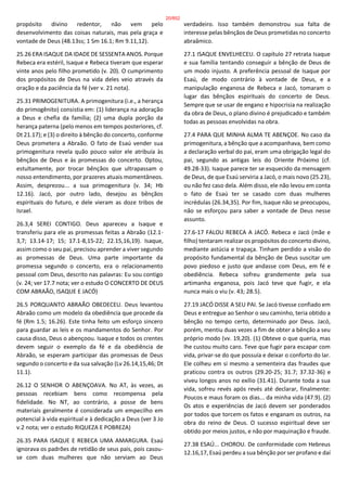 propósito divino redentor, não vem pelo
desenvolvimento das coisas naturais, mas pela graça e
vontade de Deus (48.13ss; 1 Sm 16.1; Rm 9.11,12).
25.26 ERA ISAQUE DA IDADE DE SESSENTA ANOS. Porque
Rebeca era estéril, Isaque e Rebeca tiveram que esperar
vinte anos pelo filho prometido (v. 20). O cumprimento
dos propósitos de Deus na vida deles veio através da
oração e da paciência da fé (ver v. 21 nota).
25.31 PRIMOGENITURA. A primogenitura (i.e., a herança
do primogênito) consistia em: (1) liderança na adoração
a Deus e chefia da família; (2) uma dupla porção da
herança paterna (pelo menos em tempos posteriores, cf.
Dt 21.17); e (3) o direito à bênção do concerto, conforme
Deus prometera a Abraão. O fato de Esaú vender sua
primogenitura revela quão pouco valor ele atribuía às
bênçãos de Deus e às promessas do concerto. Optou,
estultamente, por trocar bênçãos que ultrapassam o
nosso entendimento, por prazeres atuais momentâneos.
Assim, desprezou... a sua primogenitura (v. 34; Hb
12.16). Jacó, por outro lado, desejou as bênçãos
espirituais do futuro, e dele vieram as doze tribos de
Israel.
26.3,4 SEREI CONTIGO. Deus apareceu a Isaque e
transferiu para ele as promessas feitas a Abraão (12.1-
3,7; 13.14-17; 15; 17.1-8,15-22; 22.15,16,19). Isaque,
assim como o seu pai, precisou aprender a viver segundo
as promessas de Deus. Uma parte importante da
promessa segundo o concerto, era o relacionamento
pessoal com Deus, descrito nas palavras: Eu sou contigo
(v. 24; ver 17.7 nota; ver o estudo O CONCERTO DE DEUS
COM ABRAÃO, ISAQUE E JACÓ)
26.5 PORQUANTO ABRAÃO OBEDECEU. Deus levantou
Abraão como um modelo da obediência que procede da
fé (Rm 1.5; 16.26). Este tinha feito um esforço sincero
para guardar as leis e os mandamentos do Senhor. Por
causa disso, Deus o abençoou. Isaque e todos os crentes
devem seguir o exemplo da fé e da obediência de
Abraão, se esperam participar das promessas de Deus
segundo o concerto e da sua salvação (Lv 26.14,15,46; Dt
11.1).
26.12 O SENHOR O ABENÇOAVA. No AT, às vezes, as
pessoas recebiam bens como recompensa pela
fidelidade. No NT, ao contrário, a posse de bens
materiais geralmente é considerada um empecilho em
potencial à vida espiritual e à dedicação a Deus (ver 3 Jo
v.2 nota; ver o estudo RIQUEZA E POBREZA)
26.35 PARA ISAQUE E REBECA UMA AMARGURA. Esaú
ignorava os padrões de retidão de seus pais, pois casou-
se com duas mulheres que não serviam ao Deus
verdadeiro. Isso também demonstrou sua falta de
interesse pelas bênçãos de Deus prometidas no concerto
abraâmico.
27.1 ISAQUE ENVELHECEU. O capítulo 27 retrata Isaque
e sua família tentando conseguir a bênção de Deus de
um modo injusto. A preferência pessoal de Isaque por
Esaú, de modo contrário à vontade de Deus, e a
manipulação enganosa de Rebeca e Jacó, tomaram o
lugar das bênçãos espirituais do concerto de Deus.
Sempre que se usar de engano e hipocrisia na realização
da obra de Deus, o plano divino é prejudicado e também
todas as pessoas envolvidas na obra.
27.4 PARA QUE MINHA ALMA TE ABENÇOE. No caso da
primogenitura, a bênção que a acompanhava, bem como
a declaração verbal do pai, eram uma obrigação legal do
pai, segundo as antigas leis do Oriente Próximo (cf.
49.28-33). Isaque parece ter se esquecido da mensagem
de Deus, de que Esaú serviria a Jacó, o mais novo (25.23),
ou não fez caso dela. Além disso, ele não levou em conta
o fato de Esaú ter se casado com duas mulheres
incrédulas (26.34,35). Por fim, Isaque não se preocupou,
não se esforçou para saber a vontade de Deus nesse
assunto.
27.6-17 FALOU REBECA A JACÓ. Rebeca e Jacó (mãe e
filho) tentaram realizar os propósitos do concerto divino,
mediante astúcia e trapaça. Tinham perdido a visão do
propósito fundamental da bênção de Deus suscitar um
povo piedoso e justo que andasse com Deus, em fé e
obediência. Rebeca sofreu grandemente pela sua
artimanha enganosa, pois Jacó teve que fugir, e ela
nunca mais o viu (v. 43; 28.5).
27.19 JACÓ DISSE A SEU PAI. Se Jacó tivesse confiado em
Deus e entregue ao Senhor o seu caminho, teria obtido a
bênção no tempo certo, determinado por Deus. Jacó,
porém, mentiu duas vezes a fim de obter a bênção a seu
próprio modo (vv. 19,20). (1) Obteve o que queria, mas
lhe custou muito caro. Teve que fugir para escapar com
vida, privar-se do que possuía e deixar o conforto do lar.
Ele colheu em si mesmo a sementeira das fraudes que
praticou contra os outros (29.20-25; 31.7; 37.32-36) e
viveu longos anos no exílio (31.41). Durante toda a sua
vida, sofreu revés após revés até declarar, finalmente:
Poucos e maus foram os dias... da minha vida (47.9). (2)
Os atos e experiências de Jacó devem ser ponderados
por todos que torcem os fatos e enganam os outros, na
obra do reino de Deus. O sucesso espiritual deve ser
obtido por meios justos, e não por maquinação e fraude.
27.38 ESAÚ... CHOROU. De conformidade com Hebreus
12.16,17, Esaú perdeu a sua bênção por ser profano e daí
20/852
 