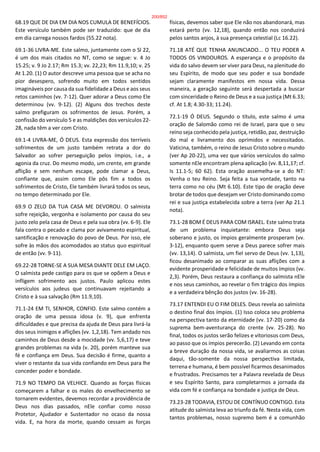 68.19 QUE DE DIA EM DIA NOS CUMULA DE BENEFÍCIOS.
Este versículo também pode ser traduzido: que de dia
em dia carrega nossos fardos (55.22 nota).
69.1-36 LIVRA-ME. Este salmo, juntamente com o Sl 22,
é um dos mais citados no NT, como se segue: v. 4 Jo
15.25; v. 9 Jo 2.17; Rm 15.3; vv. 22,23; Rm 11.9,10; v. 25
At 1.20. (1) O autor descreve uma pessoa que se acha no
pior desespero, sofrendo muito em todos sentidos
imagináveis por causa da sua fidelidade a Deus e aos seus
retos caminhos (vv. 7-12). Quer adorar a Deus como Ele
determinou (vv. 9-12). (2) Alguns dos trechos deste
salmo prefiguram os sofrimentos de Jesus. Porém, a
confissão do versículo 5 e as maldições dos versículos 22-
28, nada têm a ver com Cristo.
69.1-4 LIVRA-ME, Ó DEUS. Esta expressão dos terríveis
sofrimentos de um justo também retrata a dor do
Salvador ao sofrer perseguição pelos ímpios, i.e., a
agonia da cruz. Do mesmo modo, um crente, em grande
aflição e sem nenhum escape, pode clamar a Deus,
confiante que, assim como Ele pôs fim a todos os
sofrimentos de Cristo, Ele também livrará todos os seus,
no tempo determinado por Ele.
69.9 O ZELO DA TUA CASA ME DEVOROU. O salmista
sofre rejeição, vergonha e isolamento por causa do seu
justo zelo pela casa de Deus e pela sua obra (vv. 6-9). Ele
fala contra o pecado e clama por avivamento espiritual,
santificação e renovação do povo de Deus. Por isso, ele
sofre às mãos dos acomodados ao status quo espiritual
de então (vv. 9-11).
69.22-28 TORNE-SE A SUA MESA DIANTE DELE EM LAÇO.
O salmista pede castigo para os que se opõem a Deus e
infligem sofrimento aos justos. Paulo aplicou estes
versículos aos judeus que continuavam rejeitando a
Cristo e à sua salvação (Rm 11.9,10).
71.1-24 EM TI, SENHOR, CONFIO. Este salmo contém a
oração de uma pessoa idosa (v. 9), que enfrenta
dificuldades e que precisa da ajuda de Deus para livrá-la
dos seus inimigos e aflições (vv. 1,2,18). Tem andado nos
caminhos de Deus desde a mocidade (vv. 5,6,17) e teve
grandes problemas na vida (v. 20), porém manteve sua
fé e confiança em Deus. Sua decisão é firme, quanto a
viver o restante da sua vida confiando em Deus para lhe
conceder poder e bondade.
71.9 NO TEMPO DA VELHICE. Quando as forças físicas
começarem a falhar e os males do envelhecimento se
tornarem evidentes, devemos recordar a providência de
Deus nos dias passados, nEle confiar como nosso
Protetor, Ajudador e Sustentador no ocaso da nossa
vida. E, na hora da morte, quando cessam as forças
físicas, devemos saber que Ele não nos abandonará, mas
estará perto (vv. 12,18), quando então nos conduzirá
pelos santos anjos, à sua presença celestial (Lc 16.22).
71.18 ATÉ QUE TENHA ANUNCIADO... O TEU PODER A
TODOS OS VINDOUROS. A esperança e o propósito da
vida do salvo devem ser viver para Deus, na plenitude do
seu Espírito, de modo que seu poder e sua bondade
sejam claramente manifestos em nossa vida. Dessa
maneira, a geração seguinte será despertada a buscar
com sinceridade o Reino de Deus e a sua justiça (Mt 6.33;
cf. At 1.8; 4.30-33; 11.24).
72.1-19 Ó DEUS. Segundo o título, este salmo é uma
oração de Salomão como rei de Israel, para que o seu
reino seja conhecido pela justiça, retidão, paz, destruição
do mal e livramento dos oprimidos e necessitados.
Vaticina, também, o reino de Jesus Cristo sobre o mundo
(ver Ap 20-22), uma vez que vários versículos do salmo
somente nEle encontram plena aplicação (vv. 8,11,17; cf.
Is 11.1-5; 60 62). Esta oração assemelha-se a do NT:
Venha o teu Reino. Seja feita a tua vontade, tanto na
terra como no céu (Mt 6.10). Este tipo de oração deve
brotar de todos que desejam ver Cristo dominando como
rei e sua justiça estabelecida sobre a terra (ver Ap 21.1
nota).
73.1-28 BOM É DEUS PARA COM ISRAEL. Este salmo trata
de um problema inquietante: embora Deus seja
soberano e justo, os ímpios geralmente prosperam (vv.
3-12), enquanto quem serve a Deus parece sofrer mais
(vv. 13,14). O salmista, um fiel servo de Deus (vv. 1,13),
ficou desanimado ao comparar as suas aflições com a
evidente prosperidade e felicidade de muitos ímpios (vv.
2,3). Porém, Deus restaura a confiança do salmista nEle
e nos seus caminhos, ao revelar o fim trágico dos ímpios
e a verdadeira bênção dos justos (vv. 16-28).
73.17 ENTENDI EU O FIM DELES. Deus revela ao salmista
o destino final dos ímpios. (1) Isso coloca seu problema
na perspectiva tanto da eternidade (vv. 17-20) como da
suprema bem-aventurança do crente (vv. 25-28). No
final, todos os justos serão felizes e vitoriosos com Deus,
ao passo que os ímpios perecerão. (2) Levando em conta
a breve duração da nossa vida, se avaliarmos as coisas
daqui, tão-somente da nossa perspectiva limitada,
terrena e humana, é bem possível ficarmos desanimados
e frustrados. Precisamos ter a Palavra revelada de Deus
e seu Espírito Santo, para completarmos a jornada da
vida com fé e confiança na bondade e justiça de Deus.
73.23-28 TODAVIA, ESTOU DE CONTÍNUO CONTIGO. Esta
atitude do salmista leva ao triunfo da fé. Nesta vida, com
tantos problemas, nosso supremo bem é a comunhão
200/852
 