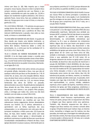 íntima com Deus (v. 28). Não importa que o ímpio
prospere; nossa riqueza, tesouro e vida é o próprio Deus
sempre conosco, guiando-nos por sua Palavra e seu
Espírito, sustentando-nos pelo seu poder (vv. 23,24) e
depois nos recebendo na glória celestial (v. 24). Como o
apóstolo Paulo, nosso lema, face aos cuidados da vida,
deve ser: Porque para mim o viver é Cristo, e o morrer é
ganho (Fp 1.21).
74.1-23 Ó DEUS, POR QUE...? O salmista ora para que o
castigo divino não dure toda a vida. Esta oração é uma
advertência mostrando que a paciência de Deus não
tolerará indefinidamente o pecado; mais cedo ou mais
tarde, a tristeza e a calamidade virão.
75.8 NA MÃO DO SENHOR HÁ UM CÁLICE. O quadro de
Deus dando aos ímpios uma bebida inebriante, as
Escrituras emprega como símbolo da sua ira e castigo. O
Salmo 60.3 declara: Fizeste-nos beber o vinho da
perturbação, i.e., o vinho que nos faz cambalear (cf. Is
51.17,22; Jr 51.7; Ap 14.10).
76.10 A CÓLERA DO HOMEM REDUNDARÁ EM TEU
LOUVOR. A ira do ímpio pode ensejar a ocasião para
Deus livrar os seus e realizar grandes coisas a favor deles;
e.g., a ira de Faraó contra Israel deparou a oportunidade
para Deus demonstrar seu poder miraculoso, libertando-
os do Egito (Êx 5.12).
77.1-20 CLAMEI A DEUS. Este salmo retrata uma pessoa
em grande aflição, clamando a Deus, mas que não vê
qualquer indício de que Deus vai lhe atender (vv. 7-9). O
crente fiel, às vezes, vive uma situação idêntica. Nesse
caso, ele deve fazer como o salmista: continuar a clamar
a Deus de dia e de noite (vv. 1,2), ao mesmo tempo
lembrando das obras do Senhor no passado,
demonstrando o seu amor. Na plenitude da revelação de
Deus através do seu Filho, temos a garantia de que:
Aquele que nem mesmo a seu próprio Filho poupou,
antes, o entregou por todos nós, como nos não dará
também com ele todas as coisas? (Rm 8.32).
78.1 ESCUTAI A MINHA LEI, POVO MEU. Este salmo foi
escrito para relembrar aos israelitas por que lhes
sobrevieram tantos julgamentos divinos devastadores
durante sua história. (1) O cântico admoesta-os a
aprenderem com as falhas espirituais dos seus
antepassados e a se esforçarem com zelo para não se
tornarem incrédulos e infiéis como eles. (2) O povo de
Deus, de hoje, deve meditar neste salmo com toda
atenção, porque muitas igrejas e denominações já
perderam a presença e o poder de Deus por causa da sua
incredulidade e desobediência à Palavra de Deus. Essas
igrejas desviaram-se pouco a pouco, retornando para os
seus próprios caminhos (cf. Is 53.6), porque deixaram de
pôr em prática os padrões da Bíblia e seus exemplos.
78.5 QUE A FIZESSEM CONHECER A SEUS FILHOS. Ensinar
aos nossos filhos os divinos princípios e preceitos da
Palavra de Deus não é uma opção; é um mandamento
que Ele entregou ao seu povo. Aquilo que Deus ordena,
Ele dá graça para cumprirmos (ver Dt 6.7 nota; ver o
estudo PAIS E FILHOS)
78.8 E NÃO FOSSEM COMO SEUS PAIS. Deus, aqui, exorta
o seu povo (cf. v.1) a não seguir as pisadas infiéis dos seus
antepassados espirituais. Aplicando essa verdade aos
tempos do NT, as igrejas fiéis de hoje devem se acautelar
para não seguirem os padrões de outras igrejas,
denominações, ou comunidades eclesiásticas que
esfriaram na fé e que se afastaram do cristianismo
bíblico. Alguns dos erros que levam uma igreja à ruína
espiritual são: (1) os líderes não discernirem e não
advertirem os membros que começam a imitar costumes
antibíblicos de igrejas que antes eram fiéis a Deus; (2) a
igreja deixar de ter como sua fonte única de vida,
verdade e orientação a revelação neotestamentária de
Cristo e seus apóstolos (ver Ef 2.20 nota); (3) os
dirigentes deixarem de ensinar na igreja sobre a pureza
da verdade, da doutrina e dos assuntos de moral (ver o
estudo OS PASTORES E SEUS DEVERES); (4) não haver
preocupação aflitiva na igreja, quando ela afasta-se cada
vez mais do modelo do NT; (5) a igreja deixar de manter
uma íntima devoção a Cristo e uma vida intensa de
intercessão como centro do viver diário; (Ap 2.4); (6)
tolerância do pecado, em líderes, mestres, ou membros
comuns da igreja; pecados esses que, no passado, eram
tratados com rigor (Ap 2.14,15,20); (7) substituição da
real espiritualidade, i.e., pureza, retidão, sabedoria
espiritual, amor e poder do Espírito, manifesto entre os
membros da igreja, por falso progresso, estatísticas e
riqueza (ver o estudo A MENSAGEM DE CRISTO ÀS SETE
IGREJAS)
78.11 E ESQUECERAM-SE DAS SUAS OBRAS E DAS
MARAVILHAS. Israel fracassou espiritualmente, pelo
menos em parte, porque eles se esqueceram dos feitos
e milagres que Deus operara entre seus patriarcas.
Também, não devemos esquecer-nos das obras e
milagres que Deus realizou nos crentes e através deles
na igreja. O Espírito Santo quer realizar, hoje, os mesmos
sinais, maravilhas e milagres que Ele realizou nos dias
passados, de modo que a mensagem da redenção possa,
por meio dos crentes, fluir das nossas vidas e igrejas, com
o mesmo poder e eficácia (ver At 1.8 nota; ver o estudo
O BATISMO NO ESPÍRITO SANTO)
201/852
 