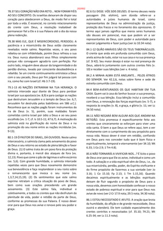 78.37 SEU CORAÇÃO NÃO ERA RETO... NEM FORAM FIÉIS
AO SEU CONCERTO. Os israelitas deixaram de dispor seu
coração para obedecerem a Deus, de modo fiel e total
por toda a vida. É essencial, no correto relacionamento
do crente com Deus, a resolução inabalável de
permanecer fiel a Ele e à sua Palavra até o dia da nossa
plena redenção.
78.38 MAS ELE, QUE É MISERICORDIOSO, PERDOOU. A
paciência e a misericórdia de Deus estão claramente
revelados neste salmo. Repetidas vezes, o seu povo
rebelou-se com infidelidade, porém Deus refreou a sua
ira. Deus nunca abandonará seus filhos simplesmente
porque não conseguem agradá-lo com perfeição. Por
outro lado, ninguém deve abusar da longanimidade e do
perdão divinos, levado por consciente desobediência e
rebelião. Se um crente continuamente entristece a Deus
com o seu pecado, Deus por fim julgará tal pessoa com
ira, como fez com Israel (cf. Hb 3.7-19).
79.1-13 AS NAÇÕES ENTRARAM NA TUA HERANÇA. O
salmista intercede aqui diante de Deus para perdoar
Israel por sua apostasia (vv. 8,9) e para castigar as nações
que destruíram Jerusalém e o templo de Deus (vv. 6,7;
Jerusalém foi destruída pelos babilônios em 586 a.C.).
Reconhece que as nações pagãs foram instrumentos da
ira de Deus (v. 5), porém, suas maldades foram
cometidas contra Israel por ódio a Deus e ao seu povo
escolhido (vv. 1-7; cf. Is 10.5-11; 47.6,7). A motivação do
salmista está na glorificação do nome de Deus e na
promoção do seu nome entre as nações incrédulas (vv.
9-13).
80.1-19 Ó PASTOR DE ISRAEL, DÁ OUVIDOS. Neste salmo
intercessório, o salmista clama pelo avivamento do povo
de Deus e seu retorno ao estado de plena bênção e favor
de Deus. (1) O salmo trata de um povo fora da proteção
divina e, portanto, à mercê dos ataques de fora (vv.
12,13). Povo que come o pão de lágrimas e sofre escárnio
(vv. 5,6). Com grande humildade, o salmista intercede
repetidas vezes para que Deus novamente demonstre
sua benevolência e faça resplandecer o seu rosto sobre
o remanescente que invoca o seu nome (vv.
1,3,7,14,15,19). (2) Os sentimentos que este salmo
exprime retratam a crítica situação do povo de Deus,
bem como suas orações precedendo um grande
avivamento. (3) Este salmo fala, individual e
coletivamente, a todos os crentes que não desfrutam da
plenitude de vida, poder e retidão da parte de Deus,
conforme as promessas da sua Palavra. É nosso dever
orar para que Deus nos avive e renove pelo seu poder e
graça.
82.6 EU DISSE: VÓS SOIS DEUSES. O termo deuses nesta
passagem (hb. elohim), sem dúvida refere-se a
autoridades e juízes humanos de Israel, como
representantes de Deus na administração da justiça,
proteção dos fracos e no livramento dos opressores. O
termo aqui jamais significa que meros seres humanos
são deuses em potencial, mas que podem vir a ser
representantes de Deus, com poder e autoridade para
exercer julgamento e fazer justiça (ver Jo 10.34 nota).
84.1-12 QUÃO AMÁVEIS SÃO OS TEUS TABERNÁCULOS.
O crente que anda em profunda comunhão com Deus,
anela acima de tudo, estar na sua casa e na sua presença
(cf. Sl 42). Seu maior desejo é estar na real presença de
Deus, adorá-lo juntamente com outros crentes fiéis (v.
10) e receber suas bênçãos (ver v. 4 nota).
84.2 A MINHA ALMA ESTÁ ANELANTE... PELOS ÁTRIOS
DO SENHOR. Ver 42.2,6, notas sobre fome e sede de
estreita comunhão com Deus.
84.4 BEM-AVENTURADOS OS QUE HABITAM EM TUA
CASA. Quem vai à casa do Senhor buscar a sua presença,
receberá a sua bênção. Essa bênção inclui a comunhão
com Deus, a renovação das forças espirituais (vv. 5-7), a
resposta às orações (v. 8), e graça, e glória (v. 11; ver Lc
24.50 nota).
84.11 NÃO NEGARÁ BEM ALGUM AOS QUE ANDAM NA
RETIDÃO. Esta promessa é especificamente feita aos
crentes que sinceramente se esforçam para viver uma
vida santa. O bem a que Deus se refere aqui, tem a ver
diretamente com o cumprimento do seu propósito para
nossa vida. Nosso dever é viver em retidão, confiando
em Deus para nos conceder tudo que é bom física e
espiritualmente, temporal e eternamente (ver 34.10; Mt
6.33; 1 Co 2.9; 1 Tm 4.8).
85.6 NÃO TORNARÁS A VIVIFICAR-NOS...? É lícito o povo
de Deus orar para que Ele os avive, individual e como um
todo. A salvação e a vida espiritual vêm de Deus, i.e., da
sua misericórdia, perdão, poder, do Espírito vivificante e
do firme propósito de fazermos a sua vontade (ver Jo
3.16; 1 Co 15.10; Fp 2.13; 1 Tm 1.15,16). Quando
decaímos espiritualmente e as bênçãos espirituais
deixam de fluir segundo o propósito de Deus para a
nossa vida, devemos com honestidade confessar o nosso
estado de pobreza espiritual e orar para que Deus nos
avive de novo (ver 2 Cr 17.9 nota; 29.5 nota; 34.30 nota).
86.1 ESTOU NECESSITADO E AFLITO. A oração que brota
da humildade, da aflição e de grande necessidade, Deus
ouvirá e atenderá. Ele tem cuidado especialmente dos
crentes contritos e necessitados (cf. 35.10; 74.21; Mt
6.25-34; ver Lc 11.3 nota).
202/852
 