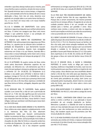entender o que Deus deseja realizar para si mesmo, para
nossa família e para o próximo, através do nosso serviço
fiel. Quando terminar aqui o nosso tempo, e chegarmos
ao céu, será avaliado como foi (ou deixou de ser) a nossa
dedicação a Deus. Com isto em vista, devemos orar
pedindo um coração sábio e um santo temor de Deus (v.
11), e o seu favor em nossa vida e em nosso trabalho
para Ele (vv. 13-17).
91.1-16 À SOMBRA DO ONIPOTENTE. Este salmo
expressa a segurança daqueles que confiam plenamente
em Deus. O salmo nos assegura que Deus será nosso
refúgio e que podemos buscar a sua proteção em
tempos de perigo espiritual e físico.
91.1 AQUELE QUE HABITA NO ESCONDERIJO DO
ALTÍSSIMO. Este salmo proporciona segurança aos filhos
de Deus, i.e., aqueles que se colocam sob a vontade e a
proteção do Onipotente e que diariamente buscam
habitar na sua presença. Quanto mais arraigados
estivermos em Cristo e na sua Palavra, fazendo dEle a
nossa vida e a nossa habitação, tanto maior será a nossa
paz e o nosso livramento em tempos de perigo (cf. 17.8;
Mt 23.37; Jo 15.1-11).
91.1,2 O ALTÍSSIMO. Os quatro nomes de Deus vistos
neste salmo descrevem diferentes aspectos da sua
proteção. (1) Altíssimo (vv. 1,9) demonstra que Ele é
maior do que qualquer ameaça ou perigo que venhamos
a enfrentar (cf. Gn 14.18,19); (2) Onipotente (v.1)
destaca o seu poder para enfrentar e destruir todo e
qualquer inimigo (cf. Êx 6.3); (3) o SENHOR (vv. 2,9,14;
hb. JEOVÁ) garante ao crente que a presença divina está
sempre com ele; e (4) meu Deus expressa a verdade de
que Deus torna-se íntimo, achegado, daqueles que nEle
confiam.
91.10 NENHUM MAL TE SUCEDERÁ. Nada poderá
suceder a um crente fiel, a não ser com a permissão de
Deus (cf. vv. 7-10). Isto não significa que ele nunca terá
contratempos nem dificuldades (cf. Rm 8.35,36), mas,
que enquanto fizermos de Deus, nosso Senhor e nosso
refúgio, tudo que acontecer contribuirá para nosso bem
(ver Rm 8.28 nota).
91.11 AOS SEUS ANJOS DARÁ ORDEM A TEU RESPEITO.
Deus ordena aos anjos vigiarem cuidadosamente a vida
e os interesses dos fiéis. (1) Eles observam
especialmente todos que buscam continuamente
habitar na presença de Deus, e protegem o corpo, alma
e espírito desses crentes. (2) Sua proteção inclui todas as
situações da vida. Não há limite aí, enquanto andarmos
à sombra do Onipotente. Os anjos nos sustêm em meio
as nossas aflições (v. 12) e nos amparam quando
enfrentamos os inimigos espirituais (Ef 6.10-12; 1 Pe 5.8;
ver Mt 18.10 nota; ver o estudo OS ANJOS, E O ANJO DO
SENHOR)
91.14 POIS QUE TÃO ENCARECIDAMENTE ME AMOU.
Aqui o próprio Senhor fala de seus seguidores fiéis.
Porque eles o amam verazmente, Ele mesmo promete
socorrê-los em tempos difíceis. O segredo de ser alvo do
cuidado protetor divino é ter um coração em tudo
voltado para o Senhor, por gratidão e amor. Deus
conhece esses crentes, e estará com eles na angústia,
ouvirá suas orações e encherá suas vidas da sua presença
e da sua provisão (ver Jo 14.12-21; 15.1-10).
92.1 BOM É LOUVAR AO SENHOR. O louvor a Deus e as
ações de graças são coisas basilares na vida do cristão (cf.
Fp 4.6; Cl 4.2; 1 Tm 2.1). Devemos louvar ao Senhor, de
dia e de noite, pela nossa salvação mediante seu Filho
Jesus (Cl 1.12), por seu amor e graça e por sua constante
direção e cuidado (v. 2). Devemos externar nossa
gratidão e louvor pela Palavra de Deus (1 Ts 2.13) e pelos
dons espirituais (1 Co 14.18). Os crentes do NT devem
dar graças a Deus em nome do Senhor Jesus Cristo (Cl
3.17).
94.1-23 Ó SENHOR DEUS, A QUEM A VINGANÇA
PERTENCE. O crente muito se aflige por causa da
injustiça, violência e iniquidade no mundo, e por isso ora
continuamente para que Deus reprima o império do mal
e faça justiça. Jesus declara que seus escolhidos devem
clamar a Ele de dia e de noite para que depressa, lhes
faça justiça (Lc 18.7,8; ver também Ap 6.10,11). O anseio
do crente pela prevalência da justiça, bem como sua
compaixão pelos injustiçados, devem levá-lo a orar pela
volta de Cristo, para que Ele reine sobre a terra com
justiça (Mt 6.10).
94.12 BEM-AVENTURADO É O HOMEM A QUEM TU
REPREENDES. Ver Hb 12.5, nota sobre o castigo do crente
por Deus.
95.1-11 VINDE... CANTEMOS COM JÚBILO! Este salmo
alerta o crente a verificar se a sua adoração e louvor
procedem de um coração obediente ao Senhor.
Menciona o pecado e a rebelião de Israel no deserto
como um mau exemplo dos que erram através dos seus
desejos; e por não conhecerem os retos caminhos de
Deus, não recebem aquilo que Ele prometeu (ver Nm
14.22,23,28,30; Dt 1.34,35).
95.7-11 SE HOJE OUVIRDES A SUA VOZ. O NT aplica estes
versículos aos crentes em Cristo; o repouso mencionado
no versículo 11 já não é Canaã, mas a nossa salvação nEle
(ver Hb 3.7 4.12 notas).
204/852
 