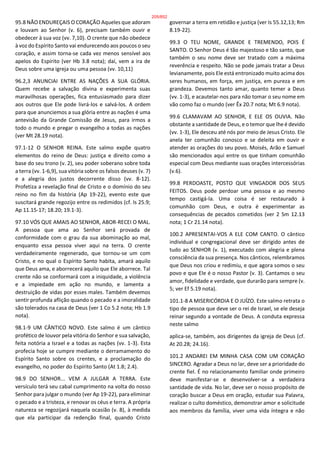 95.8 NÃO ENDUREÇAIS O CORAÇÃO Aqueles que adoram
e louvam ao Senhor (v. 6), precisam também ouvir e
obedecer à sua voz (vv. 7,10). O crente que não obedece
à voz do Espírito Santo vai endurecendo aos poucos o seu
coração, e assim torna-se cada vez menos sensível aos
apelos do Espírito (ver Hb 3.8 nota); daí, vem a ira de
Deus sobre uma igreja ou uma pessoa (vv. 10,11)
96.2,3 ANUNCIAI ENTRE AS NAÇÕES A SUA GLÓRIA.
Quem recebe a salvação divina e experimenta suas
maravilhosas operações, fica entusiasmado para dizer
aos outros que Ele pode livrá-los e salvá-los. A ordem
para que anunciemos a sua glória entre as nações é uma
antevisão da Grande Comissão de Jesus, para irmos a
todo o mundo e pregar o evangelho a todas as nações
(ver Mt 28.19 nota).
97.1-12 O SENHOR REINA. Este salmo expõe quatro
elementos do reino de Deus: justiça e direito como a
base do seu trono (v. 2), seu poder soberano sobre toda
a terra (vv. 1-6,9), sua vitória sobre os falsos deuses (v. 7)
e a alegria dos justos decorrente disso (vv. 8-12).
Profetiza a revelação final de Cristo e o domínio do seu
reino no fim da história (Ap 19-22), evento este que
suscitará grande regozijo entre os redimidos (cf. Is 25.9;
Ap 11.15-17; 18.20; 19.1-3).
97.10 VÓS QUE AMAIS AO SENHOR, ABOR-RECEI O MAL.
A pessoa que ama ao Senhor será provada de
conformidade com o grau da sua abominação ao mal,
enquanto essa pessoa viver aqui na terra. O crente
verdadeiramente regenerado, que tornou-se um com
Cristo, e no qual o Espírito Santo habita, amará aquilo
que Deus ama, e aborrecerá aquilo que Ele aborrece. Tal
crente não se conformará com a iniquidade, a violência
e a impiedade em ação no mundo, e lamenta a
destruição de vidas por esses males. Também devemos
sentir profunda aflição quando o pecado e a imoralidade
são tolerados na casa de Deus (ver 1 Co 5.2 nota; Hb 1.9
nota).
98.1-9 UM CÂNTICO NOVO. Este salmo é um cântico
profético de louvor pela vitória do Senhor e sua salvação,
feita notória a Israel e a todas as nações (vv. 1-3). Esta
profecia hoje se cumpre mediante o derramamento do
Espírito Santo sobre os crentes, e a proclamação do
evangelho, no poder do Espírito Santo (At 1.8; 2.4).
98.9 DO SENHOR... VEM A JULGAR A TERRA. Este
versículo terá seu cabal cumprimento na volta do nosso
Senhor para julgar o mundo (ver Ap 19-22), para eliminar
o pecado e a tristeza, e renovar os céus e terra. A própria
natureza se regozijará naquela ocasião (v. 8), à medida
que ela participar da redenção final, quando Cristo
governar a terra em retidão e justiça (ver Is 55.12,13; Rm
8.19-22).
99.3 O TEU NOME, GRANDE E TREMENDO, POIS É
SANTO. O Senhor Deus é tão majestoso e tão santo, que
também o seu nome deve ser tratado com a máxima
reverência e respeito. Não se pode jamais tratar a Deus
levianamente, pois Ele está entronizado muito acima dos
seres humanos, em força, em justiça, em pureza e em
grandeza. Devemos tanto amar, quanto temer a Deus
(vv. 1-3), e acautelar-nos para não tomar o seu nome em
vão como faz o mundo (ver Êx 20.7 nota; Mt 6.9 nota).
99.6 CLAMAVAM AO SENHOR, E ELE OS OUVIA. Não
obstante a santidade de Deus, e o temor que lhe é devido
(vv. 1-3), Ele desceu até nós por meio de Jesus Cristo. Ele
anela ter comunhão conosco e se deleita em ouvir e
atender as orações do seu povo. Moisés, Arão e Samuel
são mencionados aqui entre os que tinham comunhão
especial com Deus mediante suas orações intercessórias
(v.6).
99.8 PERDOASTE, POSTO QUE VINGADOR DOS SEUS
FEITOS. Deus pode perdoar uma pessoa e ao mesmo
tempo castigá-la. Uma coisa é ser restaurado à
comunhão com Deus, e outra é experimentar as
consequências de pecados cometidos (ver 2 Sm 12.13
nota; 1 Cr 21.14 nota).
100.2 APRESENTAI-VOS A ELE COM CANTO. O cântico
individual e congregacional deve ser dirigido antes de
tudo ao SENHOR (v. 1), executado com alegria e plena
consciência da sua presença. Nos cânticos, relembramos
que Deus nos criou e redimiu, e que agora somos o seu
povo e que Ele é o nosso Pastor (v. 3). Cantamos o seu
amor, fidelidade e verdade, que durarão para sempre (v.
5; ver Ef 5.19 nota).
101.1-8 A MISERICÓRDIA E O JUÍZO. Este salmo retrata o
tipo de pessoa que deve ser o rei de Israel, se ele deseja
reinar segundo a vontade de Deus. A conduta expressa
neste salmo
aplica-se, também, aos dirigentes da igreja de Deus (cf.
At 20.28; 24.16).
101.2 ANDAREI EM MINHA CASA COM UM CORAÇÃO
SINCERO. Agradar a Deus no lar, deve ser a prioridade do
crente fiel. É no relacionamento familiar onde primeiro
deve manifestar-se e desenvolver-se a verdadeira
santidade de vida. No lar, deve ser o nosso propósito de
coração buscar a Deus em oração, estudar sua Palavra,
realizar o culto doméstico, demonstrar amor e solicitude
aos membros da família, viver uma vida íntegra e não
205/852
 