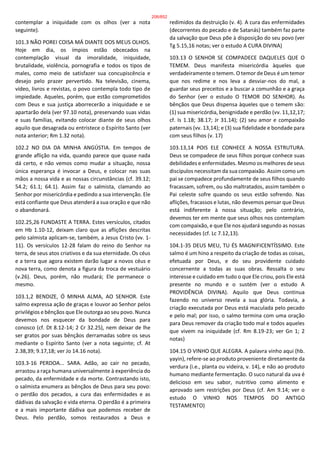 contemplar a iniquidade com os olhos (ver a nota
seguinte).
101.3 NÃO POREI COISA MÁ DIANTE DOS MEUS OLHOS.
Hoje em dia, os ímpios estão obcecados na
contemplação visual da imoralidade, iniquidade,
brutalidade, violência, pornografia e todos os tipos de
males, como meio de satisfazer sua concupiscência e
desejo pelo prazer pervertido. Na televisão, cinema,
vídeo, livros e revistas, o povo contempla todo tipo de
impiedade. Aqueles, porém, que estão comprometidos
com Deus e sua justiça aborrecerão a iniquidade e se
apartarão dela (ver 97.10 nota), preservando suas vidas
e suas famílias, evitando colocar diante de seus olhos
aquilo que desagrada ou entristece o Espírito Santo (ver
nota anterior; Rm 1.32 nota).
102.2 NO DIA DA MINHA ANGÚSTIA. Em tempos de
grande aflição na vida, quando parece que quase nada
dá certo, e não vemos como mudar a situação, nossa
única esperança é invocar a Deus, e colocar nas suas
mãos a nossa vida e as nossas circunstâncias (cf. 39.12;
54.2; 61.1; 64.1). Assim faz o salmista, clamando ao
Senhor por misericórdia e pedindo a sua intervenção. Ele
está confiante que Deus atenderá a sua oração e que não
o abandonará.
102.25,26 FUNDASTE A TERRA. Estes versículos, citados
em Hb 1.10-12, deixam claro que as aflições descritas
pelo salmista aplicam-se, também, a Jesus Cristo (vv. 1-
11). Os versículos 12-28 falam do reino do Senhor na
terra, de seus atos criativos e da sua eternidade. Os céus
e a terra que agora existem darão lugar a novos céus e
nova terra, como denota a figura da troca de vestuário
(v.26). Deus, porém, não mudará; Ele permanece o
mesmo.
103.1,2 BENDIZE, Ó MINHA ALMA, AO SENHOR. Este
salmo expressa ação de graças e louvor ao Senhor pelos
privilégios e bênçãos que Ele outorga ao seu povo. Nunca
devemos nos esquecer da bondade de Deus para
conosco (cf. Dt 8.12-14; 2 Cr 32.25), nem deixar de lhe
ser gratos por suas bênçãos derramadas sobre os seus
mediante o Espírito Santo (ver a nota seguinte; cf. At
2.38,39; 9.17,18; ver Jo 14.16 nota).
103.3-16 PERDOA... SARA. Adão, ao cair no pecado,
arrastou a raça humana universalmente à experiência do
pecado, da enfermidade e da morte. Contrastando isto,
o salmista enumera as bênçãos de Deus para seu povo:
o perdão dos pecados, a cura das enfermidades e as
dádivas da salvação e vida eterna. O perdão é a primeira
e a mais importante dádiva que podemos receber de
Deus. Pelo perdão, somos restaurados a Deus e
redimidos da destruição (v. 4). A cura das enfermidades
(decorrentes do pecado e de Satanás) também faz parte
da salvação que Deus põe à disposição do seu povo (ver
Tg 5.15,16 notas; ver o estudo A CURA DIVINA)
103.13 O SENHOR SE COMPADECE DAQUELES QUE O
TEMEM. Deus manifesta misericórdia àqueles que
verdadeiramente o temem. O temor de Deus é um temor
que nos redime e nos leva a desviar-nos do mal, a
guardar seus preceitos e a buscar a comunhão e a graça
do Senhor (ver o estudo O TEMOR DO SENHOR). As
bênçãos que Deus dispensa àqueles que o temem são:
(1) sua misericórdia, benignidade e perdão (vv. 11,12,17;
cf. Is 1.18; 38.17; Jr 31.14); (2) seu amor e compaixão
paternais (vv. 13,14); e (3) sua fidelidade e bondade para
com seus filhos (v. 17)
103.13,14 POIS ELE CONHECE A NOSSA ESTRUTURA.
Deus se compadece de seus filhos porque conhece suas
debilidades e enfermidades. Mesmo os melhores de seus
discípulos necessitam da sua compaixão. Assim como um
pai se compadece profundamente de seus filhos quando
fracassam, sofrem, ou são maltratados, assim também o
Pai celeste sofre quando os seus estão sofrendo. Nas
aflições, fracassos e lutas, não devemos pensar que Deus
está indiferente à nossa situação; pelo contrário,
devemos ter em mente que seus olhos nos contemplam
com compaixão, e que Ele nos ajudará segundo as nossas
necessidades (cf. Lc 7.12,13).
104.1-35 DEUS MEU, TU ÉS MAGNIFICENTÍSSIMO. Este
salmo é um hino a respeito da criação de todas as coisas,
efetuada por Deus, e do seu providente cuidado
concernente a todas as suas obras. Ressalta o seu
interesse e cuidado em tudo o que Ele criou, pois Ele está
presente no mundo e o sustém (ver o estudo A
PROVIDÊNCIA DIVINA). Aquilo que Deus continua
fazendo no universo revela a sua glória. Todavia, a
criação executada por Deus está maculada pelo pecado
e pelo mal; por isso, o salmo termina com uma oração
para Deus remover da criação todo mal e todos aqueles
que vivem na iniquidade (cf. Rm 8.19-23; ver Gn 1; 2
notas)
104.15 O VINHO QUE ALEGRA. A palavra vinho aqui (hb.
yayin), refere-se ao produto proveniente diretamente da
verdura (i.e., planta ou videira, v. 14), e não ao produto
humano mediante fermentação. O suco natural da uva é
delicioso em seu sabor, nutritivo como alimento e
aprovado sem restrições por Deus (cf. Am 9.14; ver o
estudo O VINHO NOS TEMPOS DO ANTIGO
TESTAMENTO)
206/852
 