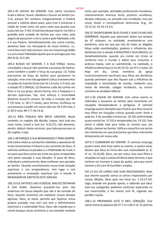 105.1-45 LOUVAI AO SENHOR. Este salmo conclama
Israel a adorar, louvar, obedecer e buscar ao Senhor (vv.
1-4), porque Ele conduziu milagrosamente a história
pessoal e coletiva desse povo, para criar e preservar a
nação de Israel como um povo santo que guarda suas
justas leis (vv. 5-45). O salmista deseja inspirar nos fiéis a
gratidão pelo cuidado do Senhor por suas vidas, pela
alegria de possuírem a terra santa e pela fidelidade a Ele
e à sua Palavra. Semelhantemente nós, como crentes,
devemos fazer um retrospecto da nossa história, i.e.,
como Deus tem sido conosco. Isso nos moverá à gratidão
e a uma maior fidelidade àquele que se entregou por nós
(Rm 8.32; Gl 2.20).
105.4 BUSCAI AO SENHOR, E A SUA FORÇA. Somos
convidados a buscar não somente a presença do Senhor,
como também o poder e força da sua graça. (1) Todos
precisamos da força do Senhor para perseverar na
salvação, viver uma vida agradável a Deus e testemunhar
no poder do Espírito Santo (ver At 1.8 nota; 2.4 nota; ver
o estudo FÉ E GRAÇA). (2) Devemos cada dia confiar em
Deus e na sua graça; doutra forma, virá a fraqueza e a
derrota espirituais. Daí, com esforço e sinceridade
devemos buscá-lo sempre, de todo o coração (ver Mt
7.7,8 nota; Lc 18.1,7 notas), para termos confiança na
sua presença e poder em nossa vida (ver Dt 4.29 nota; 2
Cr 26.5 nota; Mt 7.7; Hb 11.6)
105.15 NÃO TOQUEIS NOS MEUS UNGIDOS. Neste
contexto, os ungidos são Abraão, Isaque, Jacó (sob seu
novo nome, Israel) e José (vv. 9,10,17); não devemos,
porém, deduzir deste versículo, que toda pessoa que se
diz ungida, o seja.
106.1-48 PORQUE A SUA BENIGNIDADE É PARA SEMPRE.
Este salmo relata as constantes rebeliões e apostasias de
Israel concernentes à Palavra e aos caminhos de Deus. O
salmista confessa os pecados e a infidelidade de Israel, e
ora para que Deus outra vez visite seu povo arrependido
com plena salvação e suas bênçãos. O povo de Deus,
individual e coletivamente, deve confessar seus pecados
ao Senhor. Quando reconhecemos nossa triste situação
espiritual, e nos arrependemos, tem lugar o real
avivamento e renovação espiritual (ver o estudo A
MENSAGEM DE CRISTO ÀS SETE IGREJAS)
106.15 ELE SATISFEZ-LHES O DESEJO, MAS FEZ DEFINHAR
A SUA ALMA. Devemos acautelar-nos para não
andarmos em busca daquilo que não é da vontade de
Deus. Quando insistimos em satisfazer nossos desejos
egoístas, Deus, às vezes, permite que façamos nossa
própria vontade, mas com isso vem o definhamento
espiritual e a calamidade física. Deus não impede que o
crente busque coisas contrárias à sua vontade revelada
como, por exemplo, atividades profissionais mundanas,
relacionamento amoroso ilícito, prazeres mundanos,
desejos cobiçosos, ou amizade com incrédulos, mas tais
coisas levam a consequências destrutivas (e.g., Gn
13.12,13; 19; Os 13.11).
106.37 SACRIFICARAM SEUS FILHOS E SUAS FILHAS AOS
DEMÔNIOS. Aqueles que adoravam ídolos nos tempos
do AT estavam, na realidade, envolvendo-se com
demônios, uma vez que por trás de todas as religiões
falsas estão manifestações, poderes e influências dos
demônios (ver o estudo A IDOLATRIA E SEUS MALES). (1)
Semelhantemente, quando um crente em Cristo se
conforma com o mundo e adota seus costumes e
práticas ímpias, está se submetendo, na realidade, à
influência demoníaca (1 Co 10.19-22; ver Ef 2.2 nota). (2)
Hoje em dia, certos membros da igreja
inconscientemente sacrificam seus filhos aos demônios
quando permitem que eles fiquem sob a influência da
impiedade e imoralidade do mundo, mediante seus
meios de diversão, colegas incrédulos, ou ensino
contrário às verdades bíblicas
107.1-43 LOUVAI AO SENHOR. Este salmo exorta os
redimidos a louvarem ao Senhor pelo livramento em
situações desesperadoras e perigosas. O salmista
emprega quatro exemplos para ilustrar que Deus socorre
seus filhos em situações críticas quando oram: fome e
sede (vv. 4-9), servidão e tirania (vv. 10-16), enfermidade
quase mortal (vv. 17-22) e tempestades (vv. 23-32). Este
salmo é válido hoje para todos os crentes que, em
aflição, clamam ao Senhor. Edifica a nossa fé e nos anima
nos momentos em que precisamos que Deus intervenha
diretamente em nossa vida.
107.6 E CLAMARAM AO SENHOR. O salmista emprega
quatro vezes esta frase sobre os crentes, e quatro vezes
declara que Deus os livrou das suas necessidades (v. 6;
cf. vv. 13,19,28). Deus, vez por outra, leva seus filhos à
situações em que a autossuficiência deles termina, e que
nenhum ser humano é capaz de ajudar, para que assim
clamem a Ele com fé humilde e simples.
107.13 ELE OS LIVROU DAS SUAS NECESSIDADES. Note
que mesmo quando somos os únicos responsáveis por
nossas aflições, Deus quer nos livrar (vv. 1-13,17-22).
Logo, estando em grande aperto, e sabendo que Deus
está nos castigando, podemos continuar esperando na
sua misericórdia, e lhe clamar com fé, rogando seu
perdão e ajuda.
108.1-13 PREPARADO ESTÁ O MEU CORAÇÃO. Este
salmo reúne as palavras de 57.7-11 e 60.4-12. O salmista
207/852
 