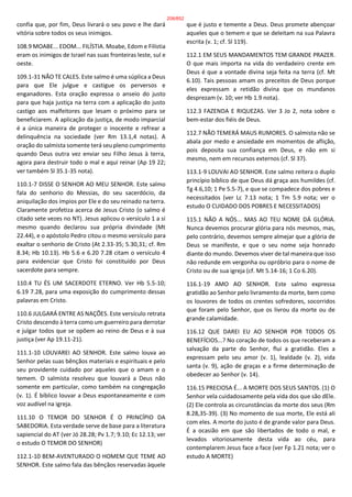 confia que, por fim, Deus livrará o seu povo e lhe dará
vitória sobre todos os seus inimigos.
108.9 MOABE... EDOM... FILÍSTIA. Moabe, Edom e Filístia
eram os inimigos de Israel nas suas fronteiras leste, sul e
oeste.
109.1-31 NÃO TE CALES. Este salmo é uma súplica a Deus
para que Ele julgue e castigue os perversos e
enganadores. Esta oração expressa o anseio do justo
para que haja justiça na terra com a aplicação do justo
castigo aos malfeitores que lesam o próximo para se
beneficiarem. A aplicação da justiça, de modo imparcial
é a única maneira de proteger o inocente e refrear a
delinquência na sociedade (ver Rm 13.1,4 notas). A
oração do salmista somente terá seu pleno cumprimento
quando Deus outra vez enviar seu Filho Jesus à terra,
agora para destruir todo o mal e aqui reinar (Ap 19 22;
ver também Sl 35.1-35 nota).
110.1-7 DISSE O SENHOR AO MEU SENHOR. Este salmo
fala do senhorio do Messias, do seu sacerdócio, da
aniquilação dos ímpios por Ele e do seu reinado na terra.
Claramente profetiza acerca de Jesus Cristo (o salmo é
citado sete vezes no NT). Jesus aplicou o versículo 1 a si
mesmo quando declarou sua própria divindade (Mt
22.44), e o apóstolo Pedro citou o mesmo versículo para
exaltar o senhorio de Cristo (At 2.33-35; 5.30,31; cf. Rm
8.34; Hb 10.13). Hb 5.6 e 6.20 7.28 citam o versículo 4
para evidenciar que Cristo foi constituído por Deus
sacerdote para sempre.
110.4 TU ÉS UM SACERDOTE ETERNO. Ver Hb 5.5-10;
6.19 7.28, para uma exposição do cumprimento dessas
palavras em Cristo.
110.6 JULGARÁ ENTRE AS NAÇÕES. Este versículo retrata
Cristo descendo à terra como um guerreiro para derrotar
e julgar todos que se opõem ao reino de Deus e à sua
justiça (ver Ap 19.11-21).
111.1-10 LOUVAREI AO SENHOR. Este salmo louva ao
Senhor pelas suas bênçãos materiais e espirituais e pelo
seu providente cuidado por aqueles que o amam e o
temem. O salmista resolveu que louvará a Deus não
somente em particular, como também na congregação
(v. 1). É bíblico louvar a Deus espontaneamente e com
voz audível na igreja.
111.10 O TEMOR DO SENHOR É O PRINCÍPIO DA
SABEDORIA. Esta verdade serve de base para a literatura
sapiencial do AT (ver Jó 28.28; Pv 1.7; 9.10; Ec 12.13; ver
o estudo O TEMOR DO SENHOR)
112.1-10 BEM-AVENTURADO O HOMEM QUE TEME AO
SENHOR. Este salmo fala das bênçãos reservadas àquele
que é justo e temente a Deus. Deus promete abençoar
aqueles que o temem e que se deleitam na sua Palavra
escrita (v. 1; cf. Sl 119).
112.1 EM SEUS MANDAMENTOS TEM GRANDE PRAZER.
O que mais importa na vida do verdadeiro crente em
Deus é que a vontade divina seja feita na terra (cf. Mt
6.10). Tais pessoas amam os preceitos de Deus porque
eles expressam a retidão divina que os mundanos
desprezam (v. 10; ver Hb 1.9 nota).
112.3 FAZENDA E RIQUEZAS. Ver 3 Jo 2, nota sobre o
bem-estar dos fiéis de Deus.
112.7 NÃO TEMERÁ MAUS RUMORES. O salmista não se
abala por medo e ansiedade em momentos de aflição,
pois deposita sua confiança em Deus, e não em si
mesmo, nem em recursos externos (cf. Sl 37).
113.1-9 LOUVAI AO SENHOR. Este salmo reitera o duplo
princípio bíblico de que Deus dá graça aos humildes (cf.
Tg 4.6,10; 1 Pe 5.5-7), e que se compadece dos pobres e
necessitados (ver Lc 7.13 nota; 1 Tm 5.9 nota; ver o
estudo O CUIDADO DOS POBRES E NECESSITADOS)
115.1 NÃO A NÓS... MAS AO TEU NOME DÁ GLÓRIA.
Nunca devemos procurar glória para nós mesmos, mas,
pelo contrário, devemos sempre almejar que a glória de
Deus se manifeste, e que o seu nome seja honrado
diante do mundo. Devemos viver de tal maneira que isso
não redunde em vergonha ou opróbrio para o nome de
Cristo ou de sua igreja (cf. Mt 5.14-16; 1 Co 6.20).
116.1-19 AMO AO SENHOR. Este salmo expressa
gratidão ao Senhor pelo livramento da morte, bem como
os louvores de todos os crentes sofredores, socorridos
que foram pelo Senhor, que os livrou da morte ou de
grande calamidade.
116.12 QUE DAREI EU AO SENHOR POR TODOS OS
BENEFÍCIOS...? No coração de todos os que receberam a
salvação da parte do Senhor, flui a gratidão. Eles a
expressam pelo seu amor (v. 1), lealdade (v. 2), vida
santa (v. 9), ação de graças e a firme determinação de
obedecer ao Senhor (v. 14).
116.15 PRECIOSA É... A MORTE DOS SEUS SANTOS. (1) O
Senhor vela cuidadosamente pela vida dos que são dEle.
(2) Ele controla as circunstâncias da morte dos seus (Rm
8.28,35-39). (3) No momento de sua morte, Ele está ali
com eles. A morte do justo é de grande valor para Deus.
É a ocasião em que são libertados de todo o mal, e
levados vitoriosamente desta vida ao céu, para
contemplarem Jesus face a face (ver Fp 1.21 nota; ver o
estudo A MORTE)
208/852
 