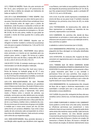 117.1 TODAS AS NAÇÕES. Paulo cita este versículo em
Rm 15.11, para comprovar que o AT preanunciou da
parte de Deus a dádiva da salvação aos habitantes de
todas as nações (cf. Sl 67).
118.1-29 A SUA BENIGNIDADE É PARA SEMPRE. Este
salmo louva ao Senhor por seu amor eterno para com o
seu povo. Esta teria sido a última frase cantada por Jesus
e seus discípulos antes de seguir para o jardim do
Getsêmani, onde foi preso e conduzido à morte (cf. Mt
26.30; Mc 14.26). Será cantado, também, antes da volta
de Cristo ao findar a presente era (compare o v. 26 com
Mt 23.39). Ao ler este salmo, medite no que pode ter
ocupado a mente de Cristo quando Ele o cantou pela
última vez.
118.6 O SENHOR ESTÁ COMIGO. Aqueles que se
refugiam no Senhor recebem a certeza da sua presença
com eles para os ajudar e fortalecer (vv. 7,14; ver Êx 3.14
nota; Js 1.9; Jr 1.8).
118.22,23 A PEDRA QUE... REJEITARAM. Jesus aplicou
estes versículos a si mesmo ao ser repudiado pelo seu
próprio povo, porém, a seguir, Ele tornou-se a pedra
principal da nova casa de Deus, a igreja (Mt 21.42; Mc
12.10; Lc 20.17; At 4.11; Ef 2.20; 1 Pe 2.7).
118.24 ESTE É O DIA. O contexto revela que o dia aqui
mencionado é um dia de salvação e redenção.
118.25 SALVA-NOS. Esta frase (hb. hosh iana ) toma a
forma de hosana na tradução grega do AT. É uma
profecia da salvação mediante o sacrifício de Cristo (cf.
vv. 26,27) A frase foi cantada pelas multidões, na entrada
triunfal de Jesus em Jerusalém (cf. Mt 21.9).
119.1-176 BEM-AVENTURADOS OS QUE TRILHAM
CAMINHOS RETOS. Este salmo expressa um grandioso
amor à Palavra escrita de Deus. Ele alude à Palavra como
promessa, mandamento, direção, testemunho, ensino,
sabedoria, verdade, justiça e repreensão. Este salmo
revela a Palavra como o consolo do salmista, sua
proteção, norma para sua vida, deleite para seu coração
e alma, e provedor de todas as suas necessidades. (1) O
salmista expressa um profundo amor a Deus pelo fato de
ele ler a sua Palavra, meditar nela e, mediante ela, orar.
Ele nos ensina que só cresceremos em graça e em retidão
à medida que o nosso amor crescer por ela. (2) Este
salmo forma um acróstico alfabético. Suas vinte e duas
seções de oito versículos cada correspondem às vinte e
duas letras do alfabeto hebraico. Cada versículo começa
com a letra da sua respectiva seção.
119.1 BEM-AVENTURADOS. Deus promete derramar a
sua bênção sobre aqueles que decidirem viver segundo
a sua Palavra, com todos os seus padrões e preceitos. Os
tais disporão da presença pessoal de Deus (cf. Gn 26.3),
que lhes proporcionará fortaleza, ajuda e proteção (Ef
3.16; Cl 1.11; ver Lc 24.50 nota).
119.1 A LEI. A Lei (hb. torah) representa a totalidade do
ensino de Deus ao seu povo Israel. É também chamada
Pentateuco (os primeiros cinco livros do AT), ou ainda
todo o AT.
119.2 TESTEMUNHOS. Os testemunhos (hb. edot) de
Deus representam as condições ou requisitos do seu
concerto, expressando a sua vontade.
119.3 CAMINHOS. Os caminhos (hb. derek) de Deus
representam os princípios e meios pelos quais Deus se
relaciona com seu povo e realiza a sua redenção na terra.
Seus caminhos se opõem
à sabedoria e valores humanistas (ver Is 55.8,9).
119.4 MANDAMENTOS [PRECEITOS]. Os preceitos (hb.
piqqudim) de Deus abrangem as instruções detalhadas
da parte do Senhor.
119.5 ESTATUTOS. Os estatutos (hb. huqqim) de Deus
consistem em regulamentos para o seu povo, individual
e coletivamente.
119.5 TOMARA QUE OS MEUS CAMINHOS SEJAM
DIRIGIDOS DE MANEIRA A PODER EU OBSERVAR OS TEUS
ESTATUTOS! O crente deve pedir continuamente a Deus
a graça necessária para fazer a sua vontade e
permanecer firme em seus caminhos. Esta oração é
necessária, porque ninguém consegue permanecer fiel à
Lei de Deus, sem a sua ajuda contínua e sem a obra do
Espírito Santo em nosso interior (ver Mt 7.21 nota).
119.6 MANDAMENTOS. Os mandamentos (hb. miswot)
de Deus são as regras e diretrizes expressando a sua
autoridade e vontade para com o seu povo, os quais
demandam a nossa obediência.
119.7 JUÍZOS. Os juízos (hb. mishpatim) de Deus são seus
vereditos como o divino Juiz, no trato das pessoas entre
si.
119.9 COMO PURIFICARÁ O JOVEM O SEU CAMINHO?
Como poderá o crente levar uma vida santa, resistindo
as influências perniciosas que caracterizam o meio
ambiente ímpio em que vivemos? A segunda seção deste
salmo alista oito maneiras nesse sentido. Cada versículo
apresenta uma maneira. (1) Uma decisão pessoal
irreversível de permanecer leal à Palavra escrita de Deus
por toda nossa vida; (2) buscar o Senhor em oração; (3)
memorizar a Palavra de Deus; (4) buscar a direção de
Deus através da oração; (5) declarar abertamente nossa
209/852
 