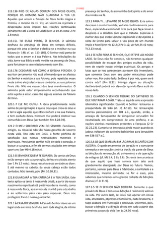 119.136 RIOS DE ÁGUAS CORREM DOS MEUS OLHOS,
PORQUE OS HOMENS NÃO GUARDAM A TUA LEI.
Aqueles que amam a Palavra de Deus terão mágoa e
tristeza, e mesmo ira (v. 53), ao verem-na rejeitada e
desprezada pelos ímpios; tais reações continuarão
certamente até a volta de Cristo (ver Lc 19.45 nota; 2 Pe
2.8 nota).
119.151 TU ESTÁS PERTO, Ó SENHOR. O salmista
desfruta da presença de Deus em tempos difíceis,
porque ele ama o Senhor e dedica-se a meditar na sua
Palavra (v. 148; cf. vv. 153-160). O Senhor está perto de
todos que o amam e à sua Palavra. Nas tribulações da
vida, tome sua Bíblia e nela medite na presença de Deus,
para fortalecer o seu relacionamento com Ele.
119.176 DESGARREI-ME COMO A OVELHA PERDIDA. O
escritor certamente não está afirmando que se afastou
do Senhor e rejeitou a sua Palavra, pois repetidas vezes
neste salmo ele já declarara o contrário, e suas palavras
finais são: Não me esqueci dos teus mandamentos. O
salmista pode estar simplesmente reconhecendo que
está sujeito a errar, caso não siga os ensinos da Palavra
de Deus.
120.1-7 ELE ME OUVIU. A ideia predominante neste
salmo de peregrinação é que o Deus que criou os céus e
a terra vigia aqueles que nEle confiam e na sua Palavra,
e tem cuidado deles. Nenhum mal poderá destruir sua
comunhão com Deus (ver também Rm 8.28-39).
121.2 O MEU SOCORRO VEM DO SENHOR. Familiares,
amigos, ou riquezas não são nossa garantia de socorro
nesta vida. Isto está em Deus, a fonte perfeita de
satisfação das nossas necessidades materiais e
espirituais. Precisamos confiar nEle de todo o coração, e
buscar a sua graça, a fim de sermos ajudados em tempo
oportuno (ver Hb 4.16 nota).
121.5 O SENHOR É QUEM TE GUARDA. Os santos de Deus
estão sempre sob sua proteção, defesa e cuidado atento
(ver 1 Pe 1.5 nota). Jesus ressaltou essa verdade ao dizer:
E até mesmo os cabelos da vossa cabeça estão todos
contados. Não temais, pois (Mt 10.30,31).
121.8 GUARDARÁ A TUA ENTRADA E A TUA SAÍDA. Este
texto aplica-se tanto à nossa vida cristã, a partir do nosso
nascimento espiritual até partirmos deste mundo, como
à nossa vida física, ao sairmos de manhã para o trabalho
e ao voltarmos para casa para repousar. Deus nos
protegerá; Ele é o nosso guarda fiel.
122.1 À CASA DO SENHOR. A Casa do Senhor deve ser um
lugar onde o crente desfruta, com toda alegria, da íntima
presença do Senhor, da comunhão do Espírito e do amor
dos irmãos na fé.
123.1 PARA TI... LEVANTO OS MEUS OLHOS. Este salmo
descreve o crente humilde, voltado continuamente para
Deus, esperando e confiando nEle para que faça cessar o
desprezo e o desdém com que é tratado. Expressa o
clamor dos que estão sempre esperando e desejando a
volta de Cristo para salvar o seu povo de um mundo
ímpio e hostil (ver Hb 12.2; 2 Pe 3.12; ver Mt 24.42 nota;
Tt 2.13 nota).
124.1 SE NÃO FORA O SENHOR, QUE ESTEVE AO NOSSO
LADO. Se Deus não for conosco, não teremos qualquer
possibilidade de escapar dos perigos ocultos da vida,
nem de repelir nosso inimigo espiritual. Os perigos e
lutas que se nos apresentam parecem tão invencíveis,
que somente Deus com seu poder miraculoso pode
salvar-nos. Por outro lado: Se Deus é por nós, quem será
contra nós? (Rm 8.31). Inimigo algum ou situação
desfavorável poderá nos derrotar quando Deus está do
nosso lado.
126.1 QUANDO O SENHOR TROUXE DO CATIVEIRO OS
QUE VOLTARAM A SIÃO. Trata-se aqui de uma expressão
idiomática significando: Quando o Senhor restaurou a
prosperidade de Sião (cf. Jó 42.10). Tal restauração
ocorreu parcialmente em 701 a.C., quando, então, a
ameaça de Senaqueribe de conquistar Jerusalém foi
neutralizada em cumprimento de uma profecia, e as
nações vizinhas mandaram presentes a Ezequias (2 Cr
32.22,23). Cumpriu-se em escala ainda maior quando os
judeus voltaram do cativeiro babilônico para Jerusalém
em 538-537 a.C.
126.5,6 OS QUE SEMEIAM EM LÁGRIMAS SEGARÃO COM
ALEGRIA. O quebrantamento de coração e a constante
semeadura em oração contrita trarão da parte de Deus
as bênçãos da renovação, do avivamento e de operação
de milagres (cf. Mt 5.4; 2 Co 9.6). O crente tem a certeza
de que aquilo que hoje semeia com zelo será
grandemente abençoado por Deus no futuro. Vamos,
portanto, semear para Deus a fidelidade, a santidade e a
intercessão, mesmo sofrendo, se for o caso, pois
sabemos que teremos uma grande colheita de bênçãos
divinas (cf. Jr 31.9).
127.1-5 SE O SENHOR NÃO EDIFICAR. Somente o que
provém de Deus e tem a sua bênção é realmente valioso
na vida. Por outro lado, se Deus não operar em nossa
vida, atividades, objetivos e familiares, nada resolverá, e
tudo acabará em frustração e desilusão. Devemos, pois,
buscar a bênção e a direção divina em tudo a partir dos
primeiros passos da vida (ver Lc 24.50 nota).
211/852
 