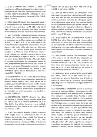127.1 SE O SENHOR NÃO EDIFICAR A CASA. Ao
trabalharmos edificando a Casa de Deus, devemos ter a
convicção de que a estamos construindo segundo o seu
padrão e mediante o seu Espírito, e não segundo idéias,
planos e esforços puramente humanos (cf. Êx 25.9,40;
ver At 7.44 nota).
127.2 POIS ASSIM DÁ ELE AOS SEUS AMADOS O SONO. É
da vontade de Deus que tenhamos um sono tranqüilo, e
uma vida livre de ansiedade (ver Mt 6.25-34; Fp 4.6). O
texto também dá a entender que Deus continua
dispensando suas bênçãos, inclusive quando dormimos.
127.3 OS FILHOS SÃO HERANÇA DO SENHOR. No antigo
concerto, uma família numerosa era tida como bênção,
ao passo que o não ter filhos era tido como maldição (Gn
30.2,18; 33.5; 48.9; Dt 7.13). No novo concerto, ter
muitos filhos não é precisamente uma evidência do favor
divino, e não poder tê-los não deve ser tido como
maldição. Uma família grande pode tornar-se um
pesadelo se os filhos não forem devidamente criados e
se não conhecerem à salvação em Cristo. Não ter filhos
pode ser uma bênção se a pessoa dedicar a sua vida e o
seu tempo à causa do Senhor (1 Co 7.7,8,32,33). Todos
os filhos de crentes devem ser considerados dádivas de
Deus, e requerem dos pais uma criação sábia e cristã. Só
quando os pais e seus filhos aceitam, ensinam e seguem
os caminhos e mandamentos do Senhor é que
desfrutarão a plena bênção de Deus (ver Sl 128; ver o
estudo PAIS E FILHOS)
130.1 DAS PROFUNDEZAS A TI CLAMO. Aqueles que hoje
sofrem, colhendo os frutos amargos dos seus próprios
pecados, podem clamar a Deus, certos de que Ele os
perdoará, sarará e os trará à comunhão com Ele mesmo.
Deus quer manifestar sua misericórdia a todos os
atribulados, livrando-os da escravidão do pecado para
que conheçam seu amor, seu cuidado e sua bondade (v.
4; ver Mt 26.28 nota).
132.1-18 LEMBRA-TE... DE DAVI. Este salmo roga a Deus
que abençoe os filhos de Davi ao reinarem sobre Israel
(cf. 2 Sm 7.8-29; ver o estudo O CONCERTO DE DEUS
COM DAVI). Esta bênção tornar-se-á uma realidade
somente quando Deus habitar no seu templo e entre o
seu povo (vv. 13-18)
132.17 ALI FAREI BROTAR A FORÇA DE DAVI. Os anseios
desta oração nunca se concretizaram nos reis da
linhagem de Davi sobre Israel e Judá. Pelo fato de os
israelitas abandonarem o Senhor (cf. v. 12), Deus
destruiu Jerusalém e o templo, em 586 a.C. Os anseios
dessa oração cumprir-se-ão somente em Jesus Cristo, o
excelso Filho de Deus, cujo Reino não terá fim (Lc
1.32,33; cf. Mt 1.1; Lc 1.68-79).
133.1 QUE OS IRMÃOS VIVAM EM UNIÃO! Este salmo
expressa a mesma verdade espiritual que Jo 17, quando
Jesus orou para que seus discípulos fossem alicerçados
em amor, santidade e unidade. Ele sabia que o Espírito
Santo não poderia operar entre eles, havendo divisões
causadas por pecado e ambições egoístas (ver 1 Co 1.10-
13; 3.1-3). Por outro lado, o fervente amor a Deus e ao
próximo, aliado à santificação na verdade da Palavra de
Deus, fará com que Ele esteja entre os seus e os unja (ver
Jo 17.21 nota; Ef 4.3 nota).
134.1-3 QUE ASSISTIS NA CASA DO SENHOR TODAS AS
NOITES. Este salmo fala de adoração e intercessão a
noite inteira na casa de Deus. Não deve o povo de Deus,
do novo concerto, ter idêntico interesse em cultos de
vigília a noite inteira, para adoração espiritual e intensa
intercessão por um avivamento na igreja e pela salvação
dos perdidos?
135.1-21 LOUVAI AO SENHOR. Este chamado para louvar
a Deus baseia-se em três fatos: (1) Deus estabeleceu um
relacionamento salvífico com Israel, mediante um
concerto com Ele (vv. 1-4; cf. Êx 19.5); (2) Deus é um
Deus vivo e ativo nos assuntos deste mundo e do seu
povo (vv. 5-13); (3) Deus está perto do seu povo e se
compadece daqueles que o servem (v. 14).
136.1-26 PORQUE A SUA BENIGNIDADE É PARA SEMPRE.
Este refrão, através do Sl 136, ensina-nos que a
misericórdia e o amor de Deus são a base de todas as
suas obras a nosso favor e a origem de todas as nossas
ações de graças. Sua misericórdia abrange sua fidelidade
e sua bondade.
137.9 DER COM ELES NAS PEDRAS. Quando os babilônios
tomaram Jerusalém em 586 a.C., arrebatavam das mães
seus nenês indefesos e os atiravam contra as paredes.
Deus castigará a crueldade deles, fazendo-os ceifar
aquilo que semearam (ver Is 13.16; Jr 23.2). A violência
impiedosa que usaram contra os outros se voltará contra
eles. Note duas coisas no tocante a esse clamor por justa
retribuição: (1) A retribuição divina recai principalmente
sobre os adultos cruéis. São eles que sofrerão mais.
Crianças inocentes, mortas em tempos de guerra ou de
juízo divino, são recebidas por Deus. Deus somente
atribui pecado a um indivíduo quando este rejeita a sua
Lei escrita no coração humano, ou nas Sagradas
Escrituras (ver 1 Sm 15.3 nota; Rm 5.12,14 notas; 7.9-11
nota). (2) Embora o NT saliente o perdão aos inimigos e
a oração por sua salvação (Mt 5.43-48), o tempo virá no
desfecho da história, em que o Espírito Santo levará o
212/852
 