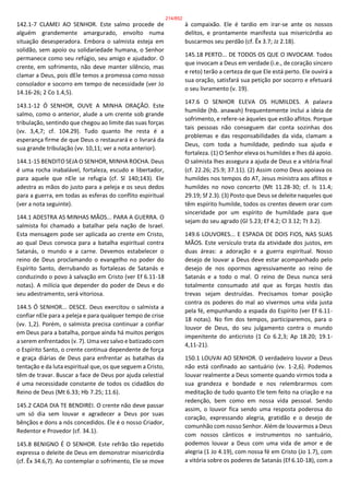 142.1-7 CLAMEI AO SENHOR. Este salmo procede de
alguém grandemente amargurado, envolto numa
situação desesperadora. Embora o salmista esteja em
solidão, sem apoio ou solidariedade humana, o Senhor
permanece como seu refúgio, seu amigo e ajudador. O
crente, em sofrimento, não deve manter silêncio, mas
clamar a Deus, pois dEle temos a promessa como nosso
consolador e socorro em tempo de necessidade (ver Jo
14.16-26; 2 Co 1.4,5).
143.1-12 Ó SENHOR, OUVE A MINHA ORAÇÃO. Este
salmo, como o anterior, alude a um crente sob grande
tribulação, sentindo que chegou ao limite das suas forças
(vv. 3,4,7; cf. 104.29). Tudo quanto lhe resta é a
esperança firme de que Deus o restaurará e o livrará da
sua grande tribulação (vv. 10,11; ver a nota anterior).
144.1-15 BENDITO SEJA O SENHOR, MINHA ROCHA. Deus
é uma rocha inabalável, fortaleza, escudo e libertador,
para aquele que nEle se refugia (cf. Sl 140;143). Ele
adestra as mãos do justo para a peleja e os seus dedos
para a guerra, em todas as esferas do conflito espiritual
(ver a nota seguinte).
144.1 ADESTRA AS MINHAS MÃOS... PARA A GUERRA. O
salmista foi chamado a batalhar pela nação de Israel.
Esta mensagem pode ser aplicada ao crente em Cristo,
ao qual Deus convoca para a batalha espiritual contra
Satanás, o mundo e a carne. Devemos estabelecer o
reino de Deus proclamando o evangelho no poder do
Espírito Santo, derrubando as fortalezas de Satanás e
conduzindo o povo à salvação em Cristo (ver Ef 6.11-18
notas). A milícia que depender do poder de Deus e do
seu adestramento, será vitoriosa.
144.5 Ó SENHOR... DESCE. Deus exercitou o salmista a
confiar nEle para a peleja e para qualquer tempo de crise
(vv. 1,2). Porém, o salmista precisa continuar a confiar
em Deus para a batalha, porque ainda há muitos perigos
a serem enfrentados (v. 7). Uma vez salvo e batizado com
o Espírito Santo, o crente continua dependente de força
e graça diárias de Deus para enfrentar as batalhas da
tentação e da luta espiritual que, os que seguem a Cristo,
têm de travar. Buscar a face de Deus por ajuda celestial
é uma necessidade constante de todos os cidadãos do
Reino de Deus (Mt 6.33; Hb 7.25; 11.6).
145.2 CADA DIA TE BENDIREI. O crente não deve passar
um só dia sem louvar e agradecer a Deus por suas
bênçãos e dons a nós concedidos. Ele é o nosso Criador,
Redentor e Provedor (cf. 34.1).
145.8 BENIGNO É O SENHOR. Este refrão tão repetido
expressa o deleite de Deus em demonstrar misericórdia
(cf. Êx 34.6,7). Ao contemplar o sofrimento, Ele se move
à compaixão. Ele é tardio em irar-se ante os nossos
delitos, e prontamente manifesta sua misericórdia ao
buscarmos seu perdão (cf. Êx 3.7; Jz 2.18).
145.18 PERTO... DE TODOS OS QUE O INVOCAM. Todos
que invocam a Deus em verdade (i.e., de coração sincero
e reto) terão a certeza de que Ele está perto. Ele ouvirá a
sua oração, satisfará sua petição por socorro e efetuará
o seu livramento (v. 19).
147.6 O SENHOR ELEVA OS HUMILDES. A palavra
humilde (hb. anawah) frequentemente inclui a ideia de
sofrimento, e refere-se àqueles que estão aflitos. Porque
tais pessoas não conseguem dar conta sozinhas dos
problemas e das responsabilidades da vida, clamam a
Deus, com toda a humildade, pedindo sua ajuda e
fortaleza. (1) O Senhor eleva os humildes e lhes dá apoio.
O salmista lhes assegura a ajuda de Deus e a vitória final
(cf. 22.26; 25.9; 37.11). (2) Assim como Deus apoiava os
humildes nos tempos do AT, Jesus ministra aos aflitos e
humildes no novo concerto (Mt 11.28-30; cf. Is 11.4;
29.19; Sf 2.3). (3) Posto que Deus se deleite naqueles que
têm espírito humilde, todos os crentes devem orar com
sinceridade por um espírito de humildade para que
sejam do seu agrado (Gl 5.23; Ef 4.2; Cl 3.12; Tt 3.2).
149.6 LOUVORES... E ESPADA DE DOIS FIOS, NAS SUAS
MÃOS. Este versículo trata da atividade dos justos, em
duas áreas: a adoração e a guerra espiritual. Nosso
desejo de louvar a Deus deve estar acompanhado pelo
desejo de nos opormos agressivamente ao reino de
Satanás e a todo o mal. O reino de Deus nunca será
totalmente consumado até que as forças hostis das
trevas sejam destruídas. Precisamos tomar posição
contra os poderes do mal ao vivermos uma vida justa
pela fé, empunhando a espada do Espírito (ver Ef 6.11-
18 notas). No fim dos tempos, participaremos, para o
louvor de Deus, do seu julgamento contra o mundo
impenitente do anticristo (1 Co 6.2,3; Ap 18.20; 19.1-
4,11-21).
150.1 LOUVAI AO SENHOR. O verdadeiro louvor a Deus
não está confinado ao santuário (vv. 1-2,6). Podemos
louvar realmente a Deus somente quando virmos toda a
sua grandeza e bondade e nos relembrarmos com
meditação de tudo quanto Ele tem feito na criação e na
redenção, bem como em nossa vida pessoal. Sendo
assim, o louvor fica sendo uma resposta poderosa do
coração, expressando alegria, gratidão e o desejo de
comunhão com nosso Senhor. Além de louvarmos a Deus
com nossos cânticos e instrumentos no santuário,
podemos louvar a Deus com uma vida de amor e de
alegria (1 Jo 4.19), com nossa fé em Cristo (Jo 1.7), com
a vitória sobre os poderes de Satanás (Ef 6.10-18), com a
214/852
 
