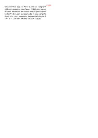 fome espiritual pelo seu Reino e pela sua justiça (Mt
6.33), com a devoção à sua Palavra (Sl 119), com o amor
de Deus derramado em nosso coração pelo Espírito
Santo (Rm 5.5), com a proclamação do seu evangelho
(Rm 1.16) e com a expectativa da sua volta iminente (2
Tm 4.8; Tt 2.13; ver o estudo O LOUVOR A DEUS)
215/852
 