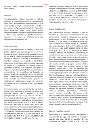 os outros “sábios” também tenham sido compilados
nesse período.
Propósito
O propósito do livro está bem esclarecido em 1.2-7: dar
sabedoria e entendimento quanto a comportamento
sábio, justiça, discernimento e imparcialidade (1.2,3), de
modo que (1) os simples sejam prudentes (1.4), (2) os
jovens sejam inteligentes e ajuizados (1.4) e (3) os sábios
sejam ainda mais sábios (1.5,6). Muito embora
Provérbios seja basicamente um manual sapiencial sobre
a vida de justiça e prudência, o devido alicerce dessa
sabedoria é “o temor do SENHOR”, como está
explicitamente declarado em 1.7.
Visão Panorâmica
O tema central de Provérbios é “sabedoria para um viver
justo”, sabedoria esta que começa com a submissão
humilde do crente a Deus, e daí flui para todas as áreas
da sua vida. A sabedoria em Provérbios (1) instrui a
respeito da família, da juventude, da pureza sexual, da
fidelidade conjugal, da honestidade, do trabalho
diligente, da generosidade, da fraternidade, da justiça,
da retidão e da disciplina; (2) adverte quanto à
insensatez do pecado, das contendas, dos males da
língua, da imprudência, da bebedeira, da glutonaria, da
concupiscência, da imoralidade, da falsidade, da
preguiça e das más companhias; (3) faz um contraste
entre a sabedoria e a tolice, entre os justos e os ímpios,
entre a soberba e a humildade, entre a preguiça e a
diligência, entre a pobreza e a riqueza, entre o amor e a
concupiscência, entre o certo e o errado e entre a vida e
a morte.
Embora Provérbios, como os Salmos, não seja fácil de
resumir como outros livros da Bíblia, há seções com
estrutura definida (ver o esboço). É o caso
principalmente dos caps. 1—9, com sua série de 13
discursos apropriados para os pais em relação aos filhos
quando estes atingem a adolescência. Com exceção de
três desses discursos (ver 1.30; 8.1; 9.1), os demais
iniciam por “meu filho” ou “meus filhos”. Esses treze
discursos contêm numerosos preceitos importantes no
âmbito da sabedoria para a juventude. A partir do cap.
10, Provérbios contém diretrizes de peso a respeito dos
relacionamentos familiares (e.g., 10.1; 12.4; 17.21, 25;
18.22; 19.14, 26; 20.7; 21.9, 19; 22.6, 28; 23.13,14, 22,
24,25; 25.24; 27.15,16; 29.15-17; 30.11; 31.1-31).
Provérbios é um livro sobretudo prático, mas contém
conceitos profundos de Deus. Deus é a personificação da
sabedoria (e.g., 8.22-31) e o Criador (e.g., 3.19,20; 8.22-
31; 14.31; 22.2); Ele é descrito como onisciente (e.g.,
5.21; 15.3, 11; 21.2), justo (e.g., 11.1; 15.25-27, 29;
19.17; 21.2,3) e soberano (e.g., 16.9, 33; 19.21; 21.1).
Provérbios termina com uma solene homenagem à
mulher de caráter nobre (31.10-31).
Características Especiais
Oito características principais assinalam o livro de
Provérbios. (1) A sabedoria da parte de Deus não está
primeiramente vinculada à inteligência ou a grandes
conhecimentos, e sim diretamente ao “temor do
SENHOR” (1.7). Daí, sábios são aqueles que andam com
Deus e observam a sua Palavra. O temor do Senhor é um
tema frequente através do livro de Provérbios (1.7, 29;
2.5; 3.7; 8.13; 9.10; 10.27; 14.26,27; 15.16, 33; 16.6;
19.23; 22.4; 23.17; 24.21). (2) Boa parte dos sábios
conselhos expostos em Provérbios assemelha-se ao
aconselhamento que um piedoso pai ministra a seus
filhos. (3) É o livro mais prático do AT, pois abrange uma
ampla área de princípios básicos de relacionamentos e
comportamentos corretos na vida cotidiana — princípios
estes aplicáveis a todas as gerações e culturas. (4) Sua
sabedoria prática, seus preceitos santos, e seus
princípios básicos para a vida são expressos em
declarações breves e convincentes, de fácil memorização
e recordação pela juventude como diretrizes para a vida.
(5) A família ocupa um lugar de vital importância em
Provérbios, assim como ocupava no concerto entre Deus
e Israel (cf. Êx 20.12, 14, 17; Dt 6.1-9). Pecados que
violam o propósito de Deus para a família são expostos
abertamente com a devida advertência contra eles. (6)
Os destaques literários de Provérbios, a saber: o farto
emprego de linguagem expressiva e figurativa (e.g.,
símiles e metáforas), paralelismos e contrastes,
preceitos concisos e repetições. (7) A esposa e mãe
sábia, retratada no fim do livro (cap. 31) é incomparável
na literatura antiga, quanto à maneira elevada e nobre
de abordar o assunto da mulher. (8) As exortações
sapienciais de Provérbios são os precursores do AT às
muitas exortações práticas das epístolas do NT
O livro de Provérbios ante o NT
A personificação da sabedoria no cap. 8 é semelhante à
personificação do logos (“O Verbo”) do Evangelho
segundo João (cap. 1.1-18). A sabedoria (1) está
empenhada na criação (3.19,20; 8.22-31); (2) está
217/852
 