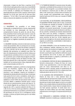 relacionada à origem da vida física e espiritual (3.19;
8.35); (3) tem aplicação prática à vida reta e moral (8.8,9)
e (4) está disponível aos que a buscam (2.3-5; 3.13-18;
4.7-9; 8.35,36). A sabedoria de Provérbios tem sua
expressão plena em Jesus Cristo, a pessoa “maior do que
Salomão” (Lc 11.31), que “para nós foi feito por Deus
sabedoria...” (1 Co 1.30) e “em quem estão escondidos
todos os tesouros da sabedoria e da ciência” (Cl 2.3).
COMENTÁRIO
1.1 PROVÉRBIOS. Um provérbio é um ditado,
comparação, ou pergunta breve e concisa, expressando
um princípio ou uma observação em torno do
comportamento humano do ponto de vista de Deus.
Estes provérbios foram escritos para ensinar o povo de
Deus (especialmente os jovens) como viver uma vida
agradável a Ele, como ter uma vida feliz e próspera e
como evitar as tragédias resultantes do pecado (vv. 2-
6,15-19).
1.1 SALOMÃO. Salomão, o terceiro rei de Israel, escreveu
muitos dos provérbios. Bem no começo do seu reinado,
orou pedindo sabedoria, e Deus lhe atendeu a petição (1
Rs 3.5-14; 4.29-32). No fim da vida, porém, o próprio
Salomão não perseverou na sabedoria que Deus lhe
dera. Por não perseverar no temor ao Senhor, deixou seu
coração desviar-se de Deus (1 Rs 11.1-11; ver 11.1 nota).
Vê-se, portanto, que o simples fato de alguém conhecer,
ou ensinar princípios morais da Palavra de Deus, não
basta para garantir-lhe a vida espiritual; a pessoa deve
também ter um contínuo temor a Deus, depender dEle e
estar compromissado com Ele (v. 7).
1.2 SABEDORIA. A sabedoria, conforme o emprego desse
termo em Provérbios, significa viver e pensar de
conformidade com a verdade de Deus, com seus
caminhos e seus desígnios. Importa em considerar a
totalidade da vida do ponto de vista de Deus, crendo que
tudo quanto Ele diz é certo e verdadeiro, sendo este o
único padrão digno para orientar a nossa vida. Obter a
sabedoria é muito melhor do que possuir prata e ouro
(3.13,14). Obtém a sabedoria somente quem a busca
através de um relacionamento correto com Deus (v. 7),
e um estudo diligente da sua Palavra (3.1-3). Cristo é,
segundo diz o NT, a suprema sabedoria de Deus (1 Co
1.30; Cl 2.3), e Ele nos ensina que obtemos a sabedoria
quando permanecemos na sua Palavra, permitimos que
ela permaneça em nós (Jo 15.7) e entregamos nossos
corações e mentes ao Espírito Santo que em nós habita
(Jo 14.16-26).
1.7 O TEMOR DO SENHOR O reverente temor do poder,
majestade e santidade de Deus produz em nós um santo
temor em não transgredir a sua vontade revelada. Uma
tal reverência é essencial para se obter um coração
sábio. O NT mostra que o sincero temor do Senhor em
nosso coração será acompanhado pelo consolo do
Espírito Santo (ver At 9.31 nota; ver o estudo O TEMOR
DO SENHOR)
1.10 FILHO MEU, SE OS PECADORES, COM BLANDÍCIAS,
TE QUISEREM TENTAR. Desde cedo na vida, a juventude
se vê tentada por atrações ao pecado. A pressão dos
colegas instigará o jovem a seguir a maioria para
desfrutar de prazeres pecaminosos. Os jovens podem
resistir a semelhantes tentações de desviar-se de Deus e
do seu caminho, mantendo um estreito relacionamento
com Deus como seu Senhor, e dispostos a viverem
isolados se necessário for, pelo seu compromisso com os
justos caminhos de Deus (vv. 15,16), sabendo que o
caminho da transigência e do prazer pecaminoso leva à
angústia, ao sofrimento, à calamidade e à destruição (v.
27; ver Mt 4.1-11 nota).
1.26 VOSSA PERDIÇÃO. O livro de Provérbios frisa que
Deus estabeleceu padrões absolutos do certo e do
errado; ignorar isto resultará em tragédia em nossa vida.
Uma das maiores verdades que se pode aprender
durante a juventude é que realmente ceifaremos aquilo
que semearmos (Gl 6.7-9). O preço que acabamos
pagando pelo pecado é a angústia, o sofrimento e, até
mesmo, a destruição (v. 27).
2.1 ESCONDERES CONTIGO OS MEUS MANDAMENTOS.
Somente entesourando a Palavra de Deus em nossa
mente é que aprenderemos a viver de modo sábio e
justo em nosso relacionamento com Deus (v. 5).
Podemos vencer o pecado, tendo os mandamentos de
Deus em nosso coração (Sl 119.11) e a Palavra de Cristo
habitando dentro de nós (Jo 15.7; Tg 1.21).
2.3 SE CLAMARES POR ENTENDIMENTO. O estudo da
Palavra de Deus (ver a nota anterior) deve ser
acompanhado de perseverante oração, em que o crente
contritamente clame por sabedoria e discernimento. É
possível que só pelo estudo alguém se torne um erudito
bíblico, mas a oração aliada ao estudo da Palavra de Deus
leva o Espírito Santo a lançar mão da revelação divina e
nos fazer pessoas espirituais. O crente deve orar a
respeito do trecho bíblico que está lendo, desejando
ardentemente a iluminação e a compreensão divinas (vv.
5-7).
2.10 PORQUANTO A SABEDORIA ENTRARÁ NO TEU
CORAÇÃO. Somente à medida que a sabedoria de Deus
218/852
 