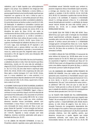 sabedoria, pois é dada àqueles que esforçadamente
pagam o seu preço. Essa sabedoria nos chega por dois
caminhos. (1) O ensino. Mediante o ensino bíblico, a
pessoa experimentará uma transformação espiritual que
importará em apartar-se do mal e voltar-se para o
conhecimento de Deus. A comunhão pessoal com Deus
é o primeiro passo para se obter a verdadeira sabedoria.
O crente deve temer ao Senhor e odiar o mal (8.13; 9.10).
(2) Dedicação. A sabedoria é concedida à pessoa que
percebe o seu valor e que por isso a busca com diligência
(8.17). O sábio aprende através do ensino (9.9) e da
disciplina da parte de Deus (3.11); ele acata os
mandamentos de Deus (10.8), ouve o santo conselho dos
pais e de outras pessoas (v. 1; 13.10) e considera a
sabedoria de Deus mais valiosa do que a prata, o ouro,
ou joias preciosas (3.14,15; 23.23). Jesus Cristo é a
suprema manifestação da sabedoria de Deus (1 Co 1.30;
Cl 2.2,3). Logo, essa exortação do AT equivale a um
chamamento para a pessoa dedicar sua vida a Jesus
Cristo. Devemos abandonar o pecado e, renunciando ao
nosso eu, voltar-nos para Ele, largando tudo o que for
necessário a fim de segui-lo como seus discípulos (Mt
13.44-46; Lc 14.33).
4.13 PORQUE ELA É A TUA VIDA. No livro de Provérbios,
a sabedoria dá vida e é vida. Viver da maneira que Deus
determinou, resulta em (1) uma vida de satisfação e
alegria (15.23,27), (2) quase sempre uma longa vida física
(v. 10; 3.2; 9.11), (3) uma vida moral e espiritual sadia
(8.35; 9.6; 10.16; 19.23) e (4) a esperança de vida com
Deus após a morte (compare 11.7 com 14.32). Cristo,
que é a nossa sabedoria (ver a nota anterior), é o
cumprimento desse ideal de sabedoria no AT; Ele é agora
a nossa vida (Jo 5.40; 11.25; 14.6), e quem tem a Cristo,
tem a vida (1 Jo 5.12).
4.23 SOBRE TUDO O QUE SE DEVE GUARDAR, GUARDA O
TEU CORAÇÃO. No coração está a fonte dos desejos e das
decisões (ver o estudo O CORAÇÃO). Seguir a Deus e
conhecer os seus caminhos requer uma firme decisão de
permanecermos dedicados a Ele, buscando em primeiro
lugar o seu Reino e a sua justiça (Mt 6.33). Se a nossa
fome e sede por Deus e pelo seu reino arrefecer,
devemos reavaliar nossas prioridades, admitir com
honestidade a nossa frieza e orar ferventemente por
uma renovação do nosso anseio por Deus e por sua
graça. Deixar de "guardar" o nosso coração nos fará sair
do caminho seguro e cair numa armadilha destruidora
(cf. 7.24-27). Vigiando o nosso coração com toda
diligência, teremos caminhos aplainados pela graça e
bondade de Deus (vv. 25-27)
5.3 OS LÁBIOS DA MULHER ESTRANHA. O livro de
Provérbios adverte repetidas vezes quão destrutiva é a
imoralidade sexual. Salomão ressalta que, embora os
prazeres enganosos dessa imoralidade sejam atraentes,
a entrega aos mesmos leva à ruína (vv. 7-14). Este
capítulo e também 2.16-19; 6.20-35; 22.14; 23.27,28;
29.3; 30.20; 31.3 abordam a quebra das normas divinas
da pureza e da castidade. A resposta à imoralidade
sexual é a entrega pessoal a Deus (v. 1) a abstenção
sexual disciplinada pré-marital e a satisfação do desejo
sexual natural através de uma vida marital santa e
amorosa (vv. 15-23; ver o estudo PADRÕES DE
MORALIDADE SEXUAL)
5.14 QUASE QUE EM TODO O MAL ME ACHEI. Deus
determinou que quem cede à tentação da imoralidade
sexual experimentará profundo desgosto e remorso
causados pela ruína da vida familiar e pelo sofrimento
pessoal. A prática sexual pré-marital e a infidelidade
conjugal geram consequências fatais (vv. 5,11). Aquilo
que talvez começa doce como mel (v. 3), termina amargo
como fel. De Deus não se zomba (v. 21); aquilo que é
semeado é ceifado.
5.15 BEBE A ÁGUA DA TUA CISTERNA. O manancial do
amor afetivo do homem (vv. 18-20) deve estar na sua
própria esposa (cf. Êx 20.17). Note que o prazer sexual
no casamento é legítimo e instituído por Deus (cf. Gn
2.20-25). Num casal, um cônjuge deve considerar o outro
como uma dádiva especial da parte de Deus, e amá-lo
com prazer, pureza e ações de graças (19.14).
5.21 OS CAMINHOS DO HOMEM ESTÃO PERANTE OS
OLHOS DO SENHOR. Uma das razões que Provérbios
apresenta para resistirmos à imoralidade sexual é que
Deus vê e conhece as práticas ímpias do homem (cf. 15.3;
Jó 31.4; 34.21; Jr 16.17), e que julgará a cada um
devidamente. Ele será "uma testemunha veloz contra...
os adúlteros" (Ml 3.5). Uma vez que os atos do ser
humano "estão perante os olhos do Senhor", ninguém
que é culpado de adultério escapará das consequências
terríveis deste pecado (ver 2 Sm 12.9-13 notas).
6.1 SE FICASTE POR FIADOR DO TEU COMPANHEIRO.
Este versículo é uma advertência para que ninguém seja
"fiador" de um amigo (cf. 11.15; 17.18; 22.26). Ser fiador
significa aceitar a responsabilidade pela dívida doutra
pessoa, se esta deixa de pagá-la. Esse ato torna a
situação financeira do cossignatário dependente dos
atos do amigo e fica sujeita a fatos que escapam ao seu
controle. Pode levar à pobreza (cf. 22.26,27) e à perda de
amizades vitalícias. Isso não significa, porém, que
devemos recusar-nos a ajudar alguém que esteja
realmente sofrendo, sem meios para atender às
necessidades básicas da vida (Êx 22.14; Lv 25.35; Mt
220/852
 